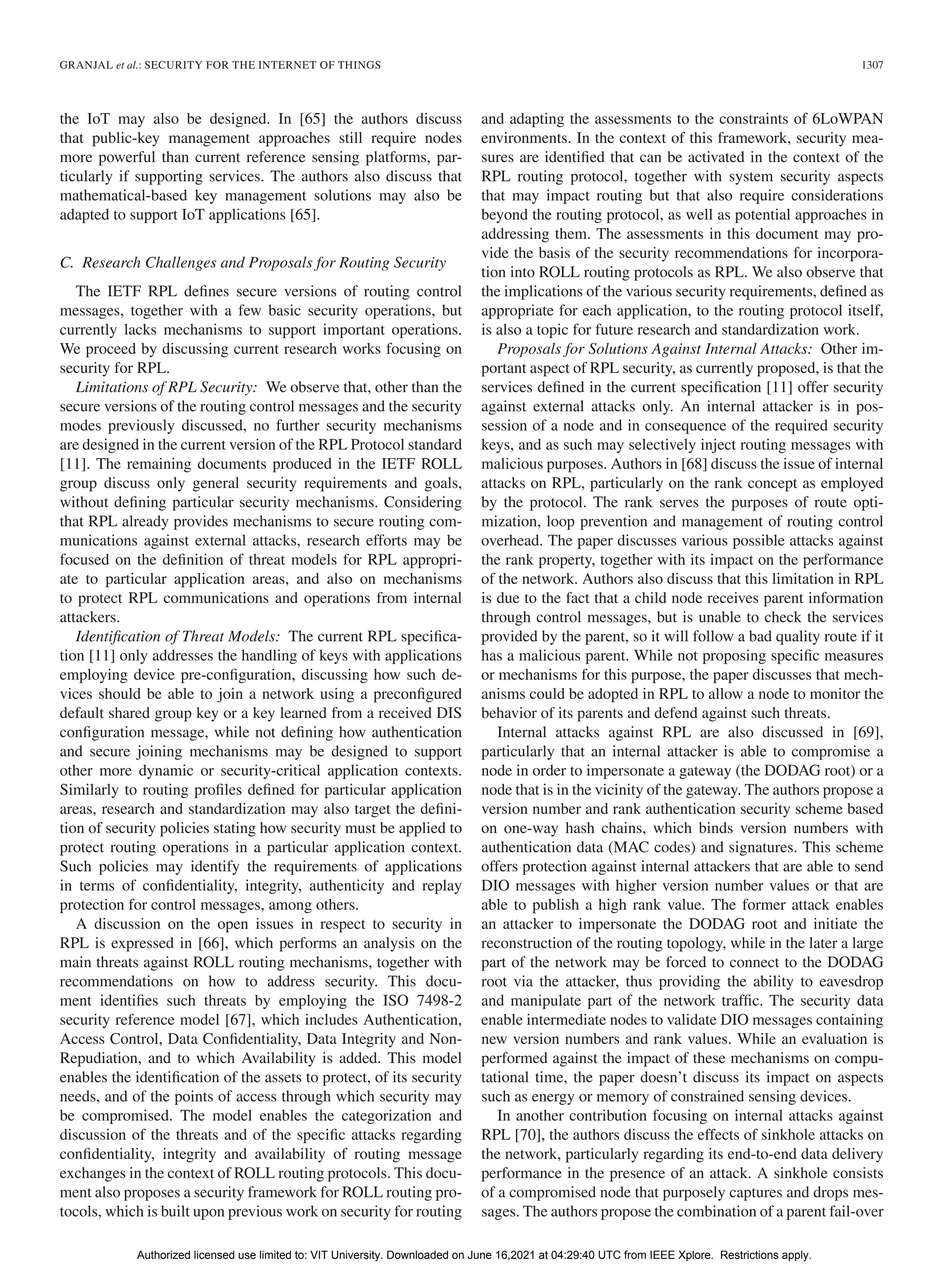 GRANJAL et al.: SECURITY FOR THE INTERNET OF THINGS 1307
the IoT may also be designed. In [65] the authors discuss
that public-key management approaches still require nodes
more powerful than current reference sensing platforms, par-
ticularly if supporting services. The authors also discuss that
mathematical-based key management solutions may also be
adapted to support IoT applications [65].
C. Research Challenges and Proposals for Routing Security
The IETF RPL defines secure versions of routing control
messages, together with a few basic security operations, but
currently lacks mechanisms to support important operations.
We proceed by discussing current research works focusing on
security for RPL.
Limitations of RPL Security: We observe that, other than the
secure versions of the routing control messages and the security
modes previously discussed, no further security mechanisms
are designed in the current version of the RPL Protocol standard
[11]. The remaining documents produced in the IETF ROLL
group discuss only general security requirements and goals,
without defining particular security mechanisms. Considering
that RPL already provides mechanisms to secure routing com-
munications against external attacks, research efforts may be
focused on the definition of threat models for RPL appropri-
ate to particular application areas, and also on mechanisms
to protect RPL communications and operations from internal
attackers.
Identification of Threat Models: The current RPL specifica-
tion [11] only addresses the handling of keys with applications
employing device pre-configuration, discussing how such de-
vices should be able to join a network using a preconfigured
default shared group key or a key learned from a received DIS
configuration message, while not defining how authentication
and secure joining mechanisms may be designed to support
other more dynamic or security-critical application contexts.
Similarly to routing profiles defined for particular application
areas, research and standardization may also target the defini-
tion of security policies stating how security must be applied to
protect routing operations in a particular application context.
Such policies may identify the requirements of applications
in terms of confidentiality, integrity, authenticity and replay
protection for control messages, among others.
A discussion on the open issues in respect to security in
RPL is expressed in [66], which performs an analysis on the
main threats against ROLL routing mechanisms, together with
recommendations on how to address security. This docu-
ment identifies such threats by employing the ISO 7498-2
security reference model [67], which includes Authentication,
Access Control, Data Confidentiality, Data Integrity and Non-
Repudiation, and to which Availability is added. This model
enables the identification of the assets to protect, of its security
needs, and of the points of access through which security may
be compromised. The model enables the categorization and
discussion of the threats and of the specific attacks regarding
confidentiality, integrity and availability of routing message
exchanges in the context of ROLL routing protocols. This docu-
ment also proposes a security framework for ROLL routing pro-
tocols, which is built upon previous work on security for routing
and adapting the assessments to the constraints of 6LoWPAN
environments. In the context of this framework, security mea-
sures are identified that can be activated in the context of the
RPL routing protocol, together with system security aspects
that may impact routing but that also require considerations
beyond the routing protocol, as well as potential approaches in
addressing them. The assessments in this document may pro-
vide the basis of the security recommendations for incorpora-
tion into ROLL routing protocols as RPL. We also observe that
the implications of the various security requirements, defined as
appropriate for each application, to the routing protocol itself,
is also a topic for future research and standardization work.
Proposals for Solutions Against Internal Attacks: Other im-
portant aspect of RPL security, as currently proposed, is that the
services defined in the current specification [11] offer security
against external attacks only. An internal attacker is in pos-
session of a node and in consequence of the required security
keys, and as such may selectively inject routing messages with
malicious purposes. Authors in [68] discuss the issue of internal
attacks on RPL, particularly on the rank concept as employed
by the protocol. The rank serves the purposes of route opti-
mization, loop prevention and management of routing control
overhead. The paper discusses various possible attacks against
the rank property, together with its impact on the performance
of the network. Authors also discuss that this limitation in RPL
is due to the fact that a child node receives parent information
through control messages, but is unable to check the services
provided by the parent, so it will follow a bad quality route if it
has a malicious parent. While not proposing specific measures
or mechanisms for this purpose, the paper discusses that mech-
anisms could be adopted in RPL to allow a node to monitor the
behavior of its parents and defend against such threats.
Internal attacks against RPL are also discussed in [69],
particularly that an internal attacker is able to compromise a
node in order to impersonate a gateway (the DODAG root) or a
node that is in the vicinity of the gateway. The authors propose a
version number and rank authentication security scheme based
on one-way hash chains, which binds version numbers with
authentication data (MAC codes) and signatures. This scheme
offers protection against internal attackers that are able to send
DIO messages with higher version number values or that are
able to publish a high rank value. The former attack enables
an attacker to impersonate the DODAG root and initiate the
reconstruction of the routing topology, while in the later a large
part of the network may be forced to connect to the DODAG
root via the attacker, thus providing the ability to eavesdrop
and manipulate part of the network traffic. The security data
enable intermediate nodes to validate DIO messages containing
new version numbers and rank values. While an evaluation is
performed against the impact of these mechanisms on compu-
tational time, the paper doesn’t discuss its impact on aspects
such as energy or memory of constrained sensing devices.
In another contribution focusing on internal attacks against
RPL [70], the authors discuss the effects of sinkhole attacks on
the network, particularly regarding its end-to-end data delivery
performance in the presence of an attack. A sinkhole consists
of a compromised node that purposely captures and drops mes-
sages. The authors propose the combination of a parent fail-over
Authorized licensed use limited to: VIT University. Downloaded on June 16,2021 at 04:29:40 UTC from IEEE Xplore. Restrictions apply.
 