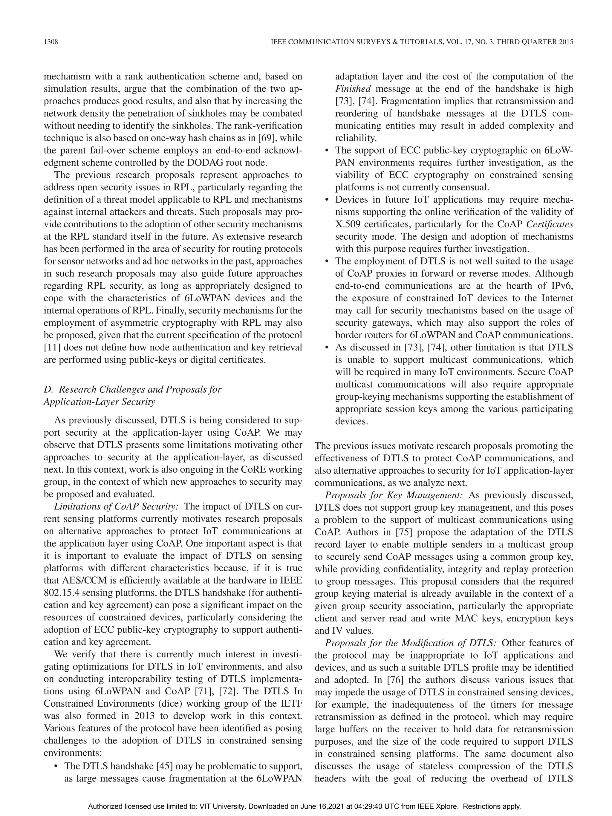 1308 IEEE COMMUNICATION SURVEYS & TUTORIALS, VOL. 17, NO. 3, THIRD QUARTER 2015
mechanism with a rank authentication scheme and, based on
simulation results, argue that the combination of the two ap-
proaches produces good results, and also that by increasing the
network density the penetration of sinkholes may be combated
without needing to identify the sinkholes. The rank-verification
technique is also based on one-way hash chains as in [69], while
the parent fail-over scheme employs an end-to-end acknowl-
edgment scheme controlled by the DODAG root node.
The previous research proposals represent approaches to
address open security issues in RPL, particularly regarding the
definition of a threat model applicable to RPL and mechanisms
against internal attackers and threats. Such proposals may pro-
vide contributions to the adoption of other security mechanisms
at the RPL standard itself in the future. As extensive research
has been performed in the area of security for routing protocols
for sensor networks and ad hoc networks in the past, approaches
in such research proposals may also guide future approaches
regarding RPL security, as long as appropriately designed to
cope with the characteristics of 6LoWPAN devices and the
internal operations of RPL. Finally, security mechanisms for the
employment of asymmetric cryptography with RPL may also
be proposed, given that the current specification of the protocol
[11] does not define how node authentication and key retrieval
are performed using public-keys or digital certificates.
D. Research Challenges and Proposals for
Application-Layer Security
As previously discussed, DTLS is being considered to sup-
port security at the application-layer using CoAP. We may
observe that DTLS presents some limitations motivating other
approaches to security at the application-layer, as discussed
next. In this context, work is also ongoing in the CoRE working
group, in the context of which new approaches to security may
be proposed and evaluated.
Limitations of CoAP Security: The impact of DTLS on cur-
rent sensing platforms currently motivates research proposals
on alternative approaches to protect IoT communications at
the application layer using CoAP. One important aspect is that
it is important to evaluate the impact of DTLS on sensing
platforms with different characteristics because, if it is true
that AES/CCM is efficiently available at the hardware in IEEE
802.15.4 sensing platforms, the DTLS handshake (for authenti-
cation and key agreement) can pose a significant impact on the
resources of constrained devices, particularly considering the
adoption of ECC public-key cryptography to support authenti-
cation and key agreement.
We verify that there is currently much interest in investi-
gating optimizations for DTLS in IoT environments, and also
on conducting interoperability testing of DTLS implementa-
tions using 6LoWPAN and CoAP [71], [72]. The DTLS In
Constrained Environments (dice) working group of the IETF
was also formed in 2013 to develop work in this context.
Various features of the protocol have been identified as posing
challenges to the adoption of DTLS in constrained sensing
environments:
• The DTLS handshake [45] may be problematic to support,
as large messages cause fragmentation at the 6LoWPAN
adaptation layer and the cost of the computation of the
Finished message at the end of the handshake is high
[73], [74]. Fragmentation implies that retransmission and
reordering of handshake messages at the DTLS com-
municating entities may result in added complexity and
reliability.
• The support of ECC public-key cryptographic on 6LoW-
PAN environments requires further investigation, as the
viability of ECC cryptography on constrained sensing
platforms is not currently consensual.
• Devices in future IoT applications may require mecha-
nisms supporting the online verification of the validity of
X.509 certificates, particularly for the CoAP Certificates
security mode. The design and adoption of mechanisms
with this purpose requires further investigation.
• The employment of DTLS is not well suited to the usage
of CoAP proxies in forward or reverse modes. Although
end-to-end communications are at the hearth of IPv6,
the exposure of constrained IoT devices to the Internet
may call for security mechanisms based on the usage of
security gateways, which may also support the roles of
border routers for 6LoWPAN and CoAP communications.
• As discussed in [73], [74], other limitation is that DTLS
is unable to support multicast communications, which
will be required in many IoT environments. Secure CoAP
multicast communications will also require appropriate
group-keying mechanisms supporting the establishment of
appropriate session keys among the various participating
devices.
The previous issues motivate research proposals promoting the
effectiveness of DTLS to protect CoAP communications, and
also alternative approaches to security for IoT application-layer
communications, as we analyze next.
Proposals for Key Management: As previously discussed,
DTLS does not support group key management, and this poses
a problem to the support of multicast communications using
CoAP. Authors in [75] propose the adaptation of the DTLS
record layer to enable multiple senders in a multicast group
to securely send CoAP messages using a common group key,
while providing confidentiality, integrity and replay protection
to group messages. This proposal considers that the required
group keying material is already available in the context of a
given group security association, particularly the appropriate
client and server read and write MAC keys, encryption keys
and IV values.
Proposals for the Modification of DTLS: Other features of
the protocol may be inappropriate to IoT applications and
devices, and as such a suitable DTLS profile may be identified
and adopted. In [76] the authors discuss various issues that
may impede the usage of DTLS in constrained sensing devices,
for example, the inadequateness of the timers for message
retransmission as defined in the protocol, which may require
large buffers on the receiver to hold data for retransmission
purposes, and the size of the code required to support DTLS
in constrained sensing platforms. The same document also
discusses the usage of stateless compression of the DTLS
headers with the goal of reducing the overhead of DTLS
Authorized licensed use limited to: VIT University. Downloaded on June 16,2021 at 04:29:40 UTC from IEEE Xplore. Restrictions apply.
 