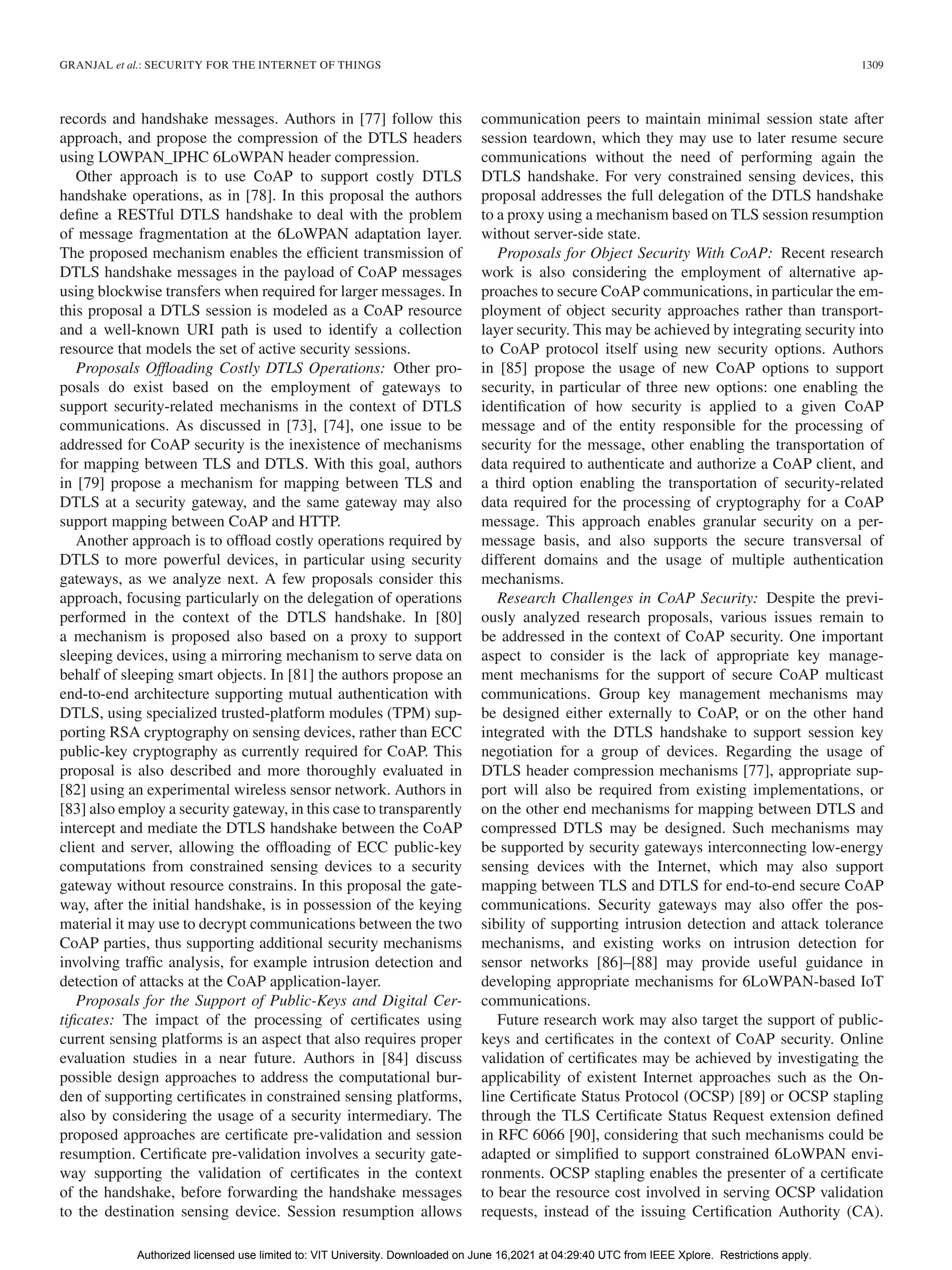 GRANJAL et al.: SECURITY FOR THE INTERNET OF THINGS 1309
records and handshake messages. Authors in [77] follow this
approach, and propose the compression of the DTLS headers
using LOWPAN_IPHC 6LoWPAN header compression.
Other approach is to use CoAP to support costly DTLS
handshake operations, as in [78]. In this proposal the authors
define a RESTful DTLS handshake to deal with the problem
of message fragmentation at the 6LoWPAN adaptation layer.
The proposed mechanism enables the efficient transmission of
DTLS handshake messages in the payload of CoAP messages
using blockwise transfers when required for larger messages. In
this proposal a DTLS session is modeled as a CoAP resource
and a well-known URI path is used to identify a collection
resource that models the set of active security sessions.
Proposals Offloading Costly DTLS Operations: Other pro-
posals do exist based on the employment of gateways to
support security-related mechanisms in the context of DTLS
communications. As discussed in [73], [74], one issue to be
addressed for CoAP security is the inexistence of mechanisms
for mapping between TLS and DTLS. With this goal, authors
in [79] propose a mechanism for mapping between TLS and
DTLS at a security gateway, and the same gateway may also
support mapping between CoAP and HTTP.
Another approach is to offload costly operations required by
DTLS to more powerful devices, in particular using security
gateways, as we analyze next. A few proposals consider this
approach, focusing particularly on the delegation of operations
performed in the context of the DTLS handshake. In [80]
a mechanism is proposed also based on a proxy to support
sleeping devices, using a mirroring mechanism to serve data on
behalf of sleeping smart objects. In [81] the authors propose an
end-to-end architecture supporting mutual authentication with
DTLS, using specialized trusted-platform modules (TPM) sup-
porting RSA cryptography on sensing devices, rather than ECC
public-key cryptography as currently required for CoAP. This
proposal is also described and more thoroughly evaluated in
[82] using an experimental wireless sensor network. Authors in
[83] also employ a security gateway, in this case to transparently
intercept and mediate the DTLS handshake between the CoAP
client and server, allowing the offloading of ECC public-key
computations from constrained sensing devices to a security
gateway without resource constrains. In this proposal the gate-
way, after the initial handshake, is in possession of the keying
material it may use to decrypt communications between the two
CoAP parties, thus supporting additional security mechanisms
involving traffic analysis, for example intrusion detection and
detection of attacks at the CoAP application-layer.
Proposals for the Support of Public-Keys and Digital Cer-
tificates: The impact of the processing of certificates using
current sensing platforms is an aspect that also requires proper
evaluation studies in a near future. Authors in [84] discuss
possible design approaches to address the computational bur-
den of supporting certificates in constrained sensing platforms,
also by considering the usage of a security intermediary. The
proposed approaches are certificate pre-validation and session
resumption. Certificate pre-validation involves a security gate-
way supporting the validation of certificates in the context
of the handshake, before forwarding the handshake messages
to the destination sensing device. Session resumption allows
communication peers to maintain minimal session state after
session teardown, which they may use to later resume secure
communications without the need of performing again the
DTLS handshake. For very constrained sensing devices, this
proposal addresses the full delegation of the DTLS handshake
to a proxy using a mechanism based on TLS session resumption
without server-side state.
Proposals for Object Security With CoAP: Recent research
work is also considering the employment of alternative ap-
proaches to secure CoAP communications, in particular the em-
ployment of object security approaches rather than transport-
layer security. This may be achieved by integrating security into
to CoAP protocol itself using new security options. Authors
in [85] propose the usage of new CoAP options to support
security, in particular of three new options: one enabling the
identification of how security is applied to a given CoAP
message and of the entity responsible for the processing of
security for the message, other enabling the transportation of
data required to authenticate and authorize a CoAP client, and
a third option enabling the transportation of security-related
data required for the processing of cryptography for a CoAP
message. This approach enables granular security on a per-
message basis, and also supports the secure transversal of
different domains and the usage of multiple authentication
mechanisms.
Research Challenges in CoAP Security: Despite the previ-
ously analyzed research proposals, various issues remain to
be addressed in the context of CoAP security. One important
aspect to consider is the lack of appropriate key manage-
ment mechanisms for the support of secure CoAP multicast
communications. Group key management mechanisms may
be designed either externally to CoAP, or on the other hand
integrated with the DTLS handshake to support session key
negotiation for a group of devices. Regarding the usage of
DTLS header compression mechanisms [77], appropriate sup-
port will also be required from existing implementations, or
on the other end mechanisms for mapping between DTLS and
compressed DTLS may be designed. Such mechanisms may
be supported by security gateways interconnecting low-energy
sensing devices with the Internet, which may also support
mapping between TLS and DTLS for end-to-end secure CoAP
communications. Security gateways may also offer the pos-
sibility of supporting intrusion detection and attack tolerance
mechanisms, and existing works on intrusion detection for
sensor networks [86]–[88] may provide useful guidance in
developing appropriate mechanisms for 6LoWPAN-based IoT
communications.
Future research work may also target the support of public-
keys and certificates in the context of CoAP security. Online
validation of certificates may be achieved by investigating the
applicability of existent Internet approaches such as the On-
line Certificate Status Protocol (OCSP) [89] or OCSP stapling
through the TLS Certificate Status Request extension defined
in RFC 6066 [90], considering that such mechanisms could be
adapted or simplified to support constrained 6LoWPAN envi-
ronments. OCSP stapling enables the presenter of a certificate
to bear the resource cost involved in serving OCSP validation
requests, instead of the issuing Certification Authority (CA).
Authorized licensed use limited to: VIT University. Downloaded on June 16,2021 at 04:29:40 UTC from IEEE Xplore. Restrictions apply.
 