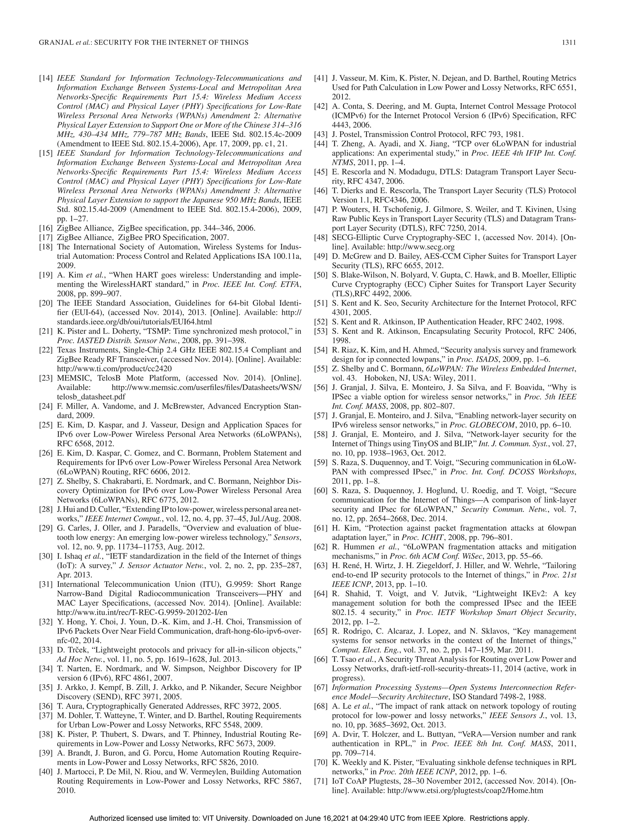 GRANJAL et al.: SECURITY FOR THE INTERNET OF THINGS 1311
[14] IEEE Standard for Information Technology-Telecommunications and
Information Exchange Between Systems-Local and Metropolitan Area
Networks-Specific Requirements Part 15.4: Wireless Medium Access
Control (MAC) and Physical Layer (PHY) Specifications for Low-Rate
Wireless Personal Area Networks (WPANs) Amendment 2: Alternative
Physical Layer Extension to Support One or More of the Chinese 314–316
MHz, 430–434 MHz, 779–787 MHz Bands, IEEE Std. 802.15.4c-2009
(Amendment to IEEE Std. 802.15.4-2006), Apr. 17, 2009, pp. c1, 21.
[15] IEEE Standard for Information Technology-Telecommunications and
Information Exchange Between Systems-Local and Metropolitan Area
Networks-Specific Requirements Part 15.4: Wireless Medium Access
Control (MAC) and Physical Layer (PHY) Specifications for Low-Rate
Wireless Personal Area Networks (WPANs) Amendment 3: Alternative
Physical Layer Extension to support the Japanese 950 MHz Bands, IEEE
Std. 802.15.4d-2009 (Amendment to IEEE Std. 802.15.4-2006), 2009,
pp. 1–27.
[16] ZigBee Alliance, ZigBee specification, pp. 344–346, 2006.
[17] ZigBee Alliance, ZigBee PRO Specification, 2007.
[18] The International Society of Automation, Wireless Systems for Indus-
trial Automation: Process Control and Related Applications ISA 100.11a,
2009.
[19] A. Kim et al., “When HART goes wireless: Understanding and imple-
menting the WirelessHART standard,” in Proc. IEEE Int. Conf. ETFA,
2008, pp. 899–907.
[20] The IEEE Standard Association, Guidelines for 64-bit Global Identi-
fier (EUI-64), (accessed Nov. 2014), 2013. [Online]. Available: http://
standards.ieee.org/db/oui/tutorials/EUI64.html
[21] K. Pister and L. Doherty, “TSMP: Time synchronized mesh protocol,” in
Proc. IASTED Distrib. Sensor Netw., 2008, pp. 391–398.
[22] Texas Instruments, Single-Chip 2.4 GHz IEEE 802.15.4 Compliant and
ZigBee Ready RF Transceiver, (accessed Nov. 2014). [Online]. Available:
http://www.ti.com/product/cc2420
[23] MEMSIC, TelosB Mote Platform, (accessed Nov. 2014). [Online].
Available: http://www.memsic.com/userfiles/files/Datasheets/WSN/
telosb_datasheet.pdf
[24] F. Miller, A. Vandome, and J. McBrewster, Advanced Encryption Stan-
dard, 2009.
[25] E. Kim, D. Kaspar, and J. Vasseur, Design and Application Spaces for
IPv6 over Low-Power Wireless Personal Area Networks (6LoWPANs),
RFC 6568, 2012.
[26] E. Kim, D. Kaspar, C. Gomez, and C. Bormann, Problem Statement and
Requirements for IPv6 over Low-Power Wireless Personal Area Network
(6LoWPAN) Routing, RFC 6606, 2012.
[27] Z. Shelby, S. Chakrabarti, E. Nordmark, and C. Bormann, Neighbor Dis-
covery Optimization for IPv6 over Low-Power Wireless Personal Area
Networks (6LoWPANs), RFC 6775, 2012.
[28] J.HuiandD.Culler, “ExtendingIPtolow-power,wirelesspersonalareanet-
works,” IEEE Internet Comput., vol. 12, no. 4, pp. 37–45, Jul./Aug. 2008.
[29] G. Carles, J. Oller, and J. Paradells, “Overview and evaluation of blue-
tooth low energy: An emerging low-power wireless technology,” Sensors,
vol. 12, no. 9, pp. 11734–11753, Aug. 2012.
[30] I. Ishaq et al., “IETF standardization in the field of the Internet of things
(IoT): A survey,” J. Sensor Actuator Netw., vol. 2, no. 2, pp. 235–287,
Apr. 2013.
[31] International Telecommunication Union (ITU), G.9959: Short Range
Narrow-Band Digital Radiocommunication Transceivers—PHY and
MAC Layer Specifications, (accessed Nov. 2014). [Online]. Available:
http://www.itu.int/rec/T-REC-G.9959-201202-I/en
[32] Y. Hong, Y. Choi, J. Youn, D.-K. Kim, and J.-H. Choi, Transmission of
IPv6 Packets Over Near Field Communication, draft-hong-6lo-ipv6-over-
nfc-02, 2014.
[33] D. Trček, “Lightweight protocols and privacy for all-in-silicon objects,”
Ad Hoc Netw., vol. 11, no. 5, pp. 1619–1628, Jul. 2013.
[34] T. Narten, E. Nordmark, and W. Simpson, Neighbor Discovery for IP
version 6 (IPv6), RFC 4861, 2007.
[35] J. Arkko, J. Kempf, B. Zill, J. Arkko, and P. Nikander, Secure Neighbor
Discovery (SEND), RFC 3971, 2005.
[36] T. Aura, Cryptographically Generated Addresses, RFC 3972, 2005.
[37] M. Dohler, T. Watteyne, T. Winter, and D. Barthel, Routing Requirements
for Urban Low-Power and Lossy Networks, RFC 5548, 2009.
[38] K. Pister, P. Thubert, S. Dwars, and T. Phinney, Industrial Routing Re-
quirements in Low-Power and Lossy Networks, RFC 5673, 2009.
[39] A. Brandt, J. Buron, and G. Porcu, Home Automation Routing Require-
ments in Low-Power and Lossy Networks, RFC 5826, 2010.
[40] J. Martocci, P. De Mil, N. Riou, and W. Vermeylen, Building Automation
Routing Requirements in Low-Power and Lossy Networks, RFC 5867,
2010.
[41] J. Vasseur, M. Kim, K. Pister, N. Dejean, and D. Barthel, Routing Metrics
Used for Path Calculation in Low Power and Lossy Networks, RFC 6551,
2012.
[42] A. Conta, S. Deering, and M. Gupta, Internet Control Message Protocol
(ICMPv6) for the Internet Protocol Version 6 (IPv6) Specification, RFC
4443, 2006.
[43] J. Postel, Transmission Control Protocol, RFC 793, 1981.
[44] T. Zheng, A. Ayadi, and X. Jiang, “TCP over 6LoWPAN for industrial
applications: An experimental study,” in Proc. IEEE 4th IFIP Int. Conf.
NTMS, 2011, pp. 1–4.
[45] E. Rescorla and N. Modadugu, DTLS: Datagram Transport Layer Secu-
rity, RFC 4347, 2006.
[46] T. Dierks and E. Rescorla, The Transport Layer Security (TLS) Protocol
Version 1.1, RFC4346, 2006.
[47] P. Wouters, H. Tschofenig, J. Gilmore, S. Weiler, and T. Kivinen, Using
Raw Public Keys in Transport Layer Security (TLS) and Datagram Trans-
port Layer Security (DTLS), RFC 7250, 2014.
[48] SECG-Elliptic Curve Cryptography-SEC 1, (accessed Nov. 2014). [On-
line]. Available: http://www.secg.org
[49] D. McGrew and D. Bailey, AES-CCM Cipher Suites for Transport Layer
Security (TLS), RFC 6655, 2012.
[50] S. Blake-Wilson, N. Bolyard, V. Gupta, C. Hawk, and B. Moeller, Elliptic
Curve Cryptography (ECC) Cipher Suites for Transport Layer Security
(TLS),RFC 4492, 2006.
[51] S. Kent and K. Seo, Security Architecture for the Internet Protocol, RFC
4301, 2005.
[52] S. Kent and R. Atkinson, IP Authentication Header, RFC 2402, 1998.
[53] S. Kent and R. Atkinson, Encapsulating Security Protocol, RFC 2406,
1998.
[54] R. Riaz, K. Kim, and H. Ahmed, “Security analysis survey and framework
design for ip connected lowpans,” in Proc. ISADS, 2009, pp. 1–6.
[55] Z. Shelby and C. Bormann, 6LoWPAN: The Wireless Embedded Internet,
vol. 43. Hoboken, NJ, USA: Wiley, 2011.
[56] J. Granjal, J. Silva, E. Monteiro, J. Sa Silva, and F. Boavida, “Why is
IPSec a viable option for wireless sensor networks,” in Proc. 5th IEEE
Int. Conf. MASS, 2008, pp. 802–807.
[57] J. Granjal, E. Monteiro, and J. Silva, “Enabling network-layer security on
IPv6 wireless sensor networks,” in Proc. GLOBECOM, 2010, pp. 6–10.
[58] J. Granjal, E. Monteiro, and J. Silva, “Network-layer security for the
Internet of Things using TinyOS and BLIP,” Int. J. Commun. Syst., vol. 27,
no. 10, pp. 1938–1963, Oct. 2012.
[59] S. Raza, S. Duquennoy, and T. Voigt, “Securing communication in 6LoW-
PAN with compressed IPsec,” in Proc. Int. Conf. DCOSS Workshops,
2011, pp. 1–8.
[60] S. Raza, S. Duquennoy, J. Hoglund, U. Roedig, and T. Voigt, “Secure
communication for the Internet of Things—A comparison of link-layer
security and IPsec for 6LoWPAN,” Security Commun. Netw., vol. 7,
no. 12, pp. 2654–2668, Dec. 2014.
[61] H. Kim, “Protection against packet fragmentation attacks at 6lowpan
adaptation layer,” in Proc. ICHIT, 2008, pp. 796–801.
[62] R. Hummen et al., “6LoWPAN fragmentation attacks and mitigation
mechanisms,” in Proc. 6th ACM Conf. WiSec, 2013, pp. 55–66.
[63] H. René, H. Wirtz, J. H. Ziegeldorf, J. Hiller, and W. Wehrle, “Tailoring
end-to-end IP security protocols to the Internet of things,” in Proc. 21st
IEEE ICNP, 2013, pp. 1–10.
[64] R. Shahid, T. Voigt, and V. Jutvik, “Lightweight IKEv2: A key
management solution for both the compressed IPsec and the IEEE
802.15. 4 security,” in Proc. IETF Workshop Smart Object Security,
2012, pp. 1–2.
[65] R. Rodrigo, C. Alcaraz, J. Lopez, and N. Sklavos, “Key management
systems for sensor networks in the context of the Internet of things,”
Comput. Elect. Eng., vol. 37, no. 2, pp. 147–159, Mar. 2011.
[66] T. Tsao et al., A Security Threat Analysis for Routing over Low Power and
Lossy Networks, draft-ietf-roll-security-threats-11, 2014 (active, work in
progress).
[67] Information Processing Systems—Open Systems Interconnection Refer-
ence Model—Security Architecture, ISO Standard 7498-2, 1988.
[68] A. Le et al., “The impact of rank attack on network topology of routing
protocol for low-power and lossy networks,” IEEE Sensors J., vol. 13,
no. 10, pp. 3685–3692, Oct. 2013.
[69] A. Dvir, T. Holczer, and L. Buttyan, “VeRA—Version number and rank
authentication in RPL,” in Proc. IEEE 8th Int. Conf. MASS, 2011,
pp. 709–714.
[70] K. Weekly and K. Pister, “Evaluating sinkhole defense techniques in RPL
networks,” in Proc. 20th IEEE ICNP, 2012, pp. 1–6.
[71] IoT CoAP Plugtests, 28–30 November 2012, (accessed Nov. 2014). [On-
line]. Available: http://www.etsi.org/plugtests/coap2/Home.htm
Authorized licensed use limited to: VIT University. Downloaded on June 16,2021 at 04:29:40 UTC from IEEE Xplore. Restrictions apply.
 