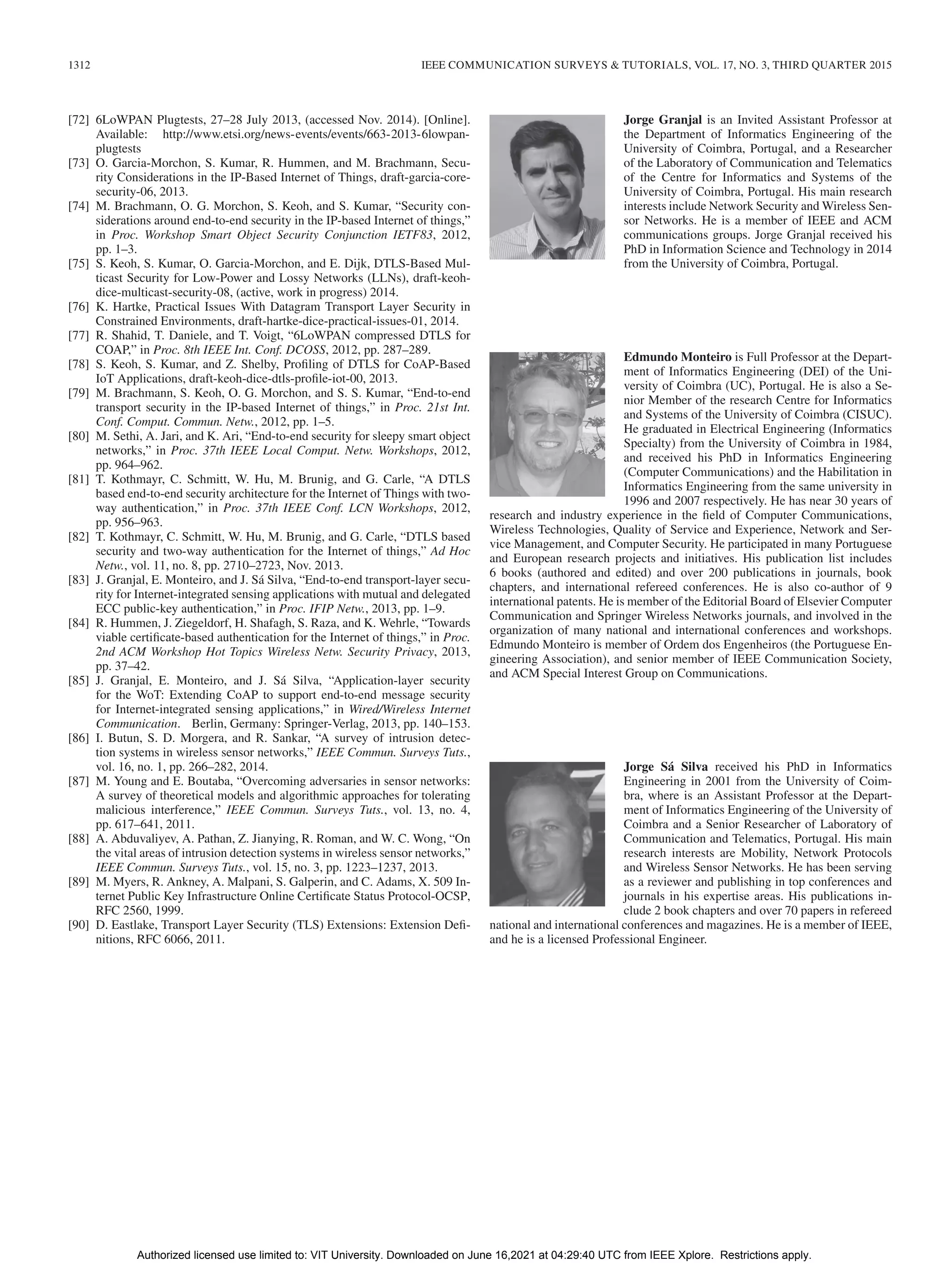 1312 IEEE COMMUNICATION SURVEYS & TUTORIALS, VOL. 17, NO. 3, THIRD QUARTER 2015
[72] 6LoWPAN Plugtests, 27–28 July 2013, (accessed Nov. 2014). [Online].
Available: http://www.etsi.org/news-events/events/663-2013-6lowpan-
plugtests
[73] O. Garcia-Morchon, S. Kumar, R. Hummen, and M. Brachmann, Secu-
rity Considerations in the IP-Based Internet of Things, draft-garcia-core-
security-06, 2013.
[74] M. Brachmann, O. G. Morchon, S. Keoh, and S. Kumar, “Security con-
siderations around end-to-end security in the IP-based Internet of things,”
in Proc. Workshop Smart Object Security Conjunction IETF83, 2012,
pp. 1–3.
[75] S. Keoh, S. Kumar, O. Garcia-Morchon, and E. Dijk, DTLS-Based Mul-
ticast Security for Low-Power and Lossy Networks (LLNs), draft-keoh-
dice-multicast-security-08, (active, work in progress) 2014.
[76] K. Hartke, Practical Issues With Datagram Transport Layer Security in
Constrained Environments, draft-hartke-dice-practical-issues-01, 2014.
[77] R. Shahid, T. Daniele, and T. Voigt, “6LoWPAN compressed DTLS for
COAP,” in Proc. 8th IEEE Int. Conf. DCOSS, 2012, pp. 287–289.
[78] S. Keoh, S. Kumar, and Z. Shelby, Profiling of DTLS for CoAP-Based
IoT Applications, draft-keoh-dice-dtls-profile-iot-00, 2013.
[79] M. Brachmann, S. Keoh, O. G. Morchon, and S. S. Kumar, “End-to-end
transport security in the IP-based Internet of things,” in Proc. 21st Int.
Conf. Comput. Commun. Netw., 2012, pp. 1–5.
[80] M. Sethi, A. Jari, and K. Ari, “End-to-end security for sleepy smart object
networks,” in Proc. 37th IEEE Local Comput. Netw. Workshops, 2012,
pp. 964–962.
[81] T. Kothmayr, C. Schmitt, W. Hu, M. Brunig, and G. Carle, “A DTLS
based end-to-end security architecture for the Internet of Things with two-
way authentication,” in Proc. 37th IEEE Conf. LCN Workshops, 2012,
pp. 956–963.
[82] T. Kothmayr, C. Schmitt, W. Hu, M. Brunig, and G. Carle, “DTLS based
security and two-way authentication for the Internet of things,” Ad Hoc
Netw., vol. 11, no. 8, pp. 2710–2723, Nov. 2013.
[83] J. Granjal, E. Monteiro, and J. Sá Silva, “End-to-end transport-layer secu-
rity for Internet-integrated sensing applications with mutual and delegated
ECC public-key authentication,” in Proc. IFIP Netw., 2013, pp. 1–9.
[84] R. Hummen, J. Ziegeldorf, H. Shafagh, S. Raza, and K. Wehrle, “Towards
viable certificate-based authentication for the Internet of things,” in Proc.
2nd ACM Workshop Hot Topics Wireless Netw. Security Privacy, 2013,
pp. 37–42.
[85] J. Granjal, E. Monteiro, and J. Sá Silva, “Application-layer security
for the WoT: Extending CoAP to support end-to-end message security
for Internet-integrated sensing applications,” in Wired/Wireless Internet
Communication. Berlin, Germany: Springer-Verlag, 2013, pp. 140–153.
[86] I. Butun, S. D. Morgera, and R. Sankar, “A survey of intrusion detec-
tion systems in wireless sensor networks,” IEEE Commun. Surveys Tuts.,
vol. 16, no. 1, pp. 266–282, 2014.
[87] M. Young and E. Boutaba, “Overcoming adversaries in sensor networks:
A survey of theoretical models and algorithmic approaches for tolerating
malicious interference,” IEEE Commun. Surveys Tuts., vol. 13, no. 4,
pp. 617–641, 2011.
[88] A. Abduvaliyev, A. Pathan, Z. Jianying, R. Roman, and W. C. Wong, “On
the vital areas of intrusion detection systems in wireless sensor networks,”
IEEE Commun. Surveys Tuts., vol. 15, no. 3, pp. 1223–1237, 2013.
[89] M. Myers, R. Ankney, A. Malpani, S. Galperin, and C. Adams, X. 509 In-
ternet Public Key Infrastructure Online Certificate Status Protocol-OCSP,
RFC 2560, 1999.
[90] D. Eastlake, Transport Layer Security (TLS) Extensions: Extension Defi-
nitions, RFC 6066, 2011.
Jorge Granjal is an Invited Assistant Professor at
the Department of Informatics Engineering of the
University of Coimbra, Portugal, and a Researcher
of the Laboratory of Communication and Telematics
of the Centre for Informatics and Systems of the
University of Coimbra, Portugal. His main research
interests include Network Security and Wireless Sen-
sor Networks. He is a member of IEEE and ACM
communications groups. Jorge Granjal received his
PhD in Information Science and Technology in 2014
from the University of Coimbra, Portugal.
Edmundo Monteiro is Full Professor at the Depart-
ment of Informatics Engineering (DEI) of the Uni-
versity of Coimbra (UC), Portugal. He is also a Se-
nior Member of the research Centre for Informatics
and Systems of the University of Coimbra (CISUC).
He graduated in Electrical Engineering (Informatics
Specialty) from the University of Coimbra in 1984,
and received his PhD in Informatics Engineering
(Computer Communications) and the Habilitation in
Informatics Engineering from the same university in
1996 and 2007 respectively. He has near 30 years of
research and industry experience in the field of Computer Communications,
Wireless Technologies, Quality of Service and Experience, Network and Ser-
vice Management, and Computer Security. He participated in many Portuguese
and European research projects and initiatives. His publication list includes
6 books (authored and edited) and over 200 publications in journals, book
chapters, and international refereed conferences. He is also co-author of 9
international patents. He is member of the Editorial Board of Elsevier Computer
Communication and Springer Wireless Networks journals, and involved in the
organization of many national and international conferences and workshops.
Edmundo Monteiro is member of Ordem dos Engenheiros (the Portuguese En-
gineering Association), and senior member of IEEE Communication Society,
and ACM Special Interest Group on Communications.
Jorge Sá Silva received his PhD in Informatics
Engineering in 2001 from the University of Coim-
bra, where is an Assistant Professor at the Depart-
ment of Informatics Engineering of the University of
Coimbra and a Senior Researcher of Laboratory of
Communication and Telematics, Portugal. His main
research interests are Mobility, Network Protocols
and Wireless Sensor Networks. He has been serving
as a reviewer and publishing in top conferences and
journals in his expertise areas. His publications in-
clude 2 book chapters and over 70 papers in refereed
national and international conferences and magazines. He is a member of IEEE,
and he is a licensed Professional Engineer.
Authorized licensed use limited to: VIT University. Downloaded on June 16,2021 at 04:29:40 UTC from IEEE Xplore. Restrictions apply.
 