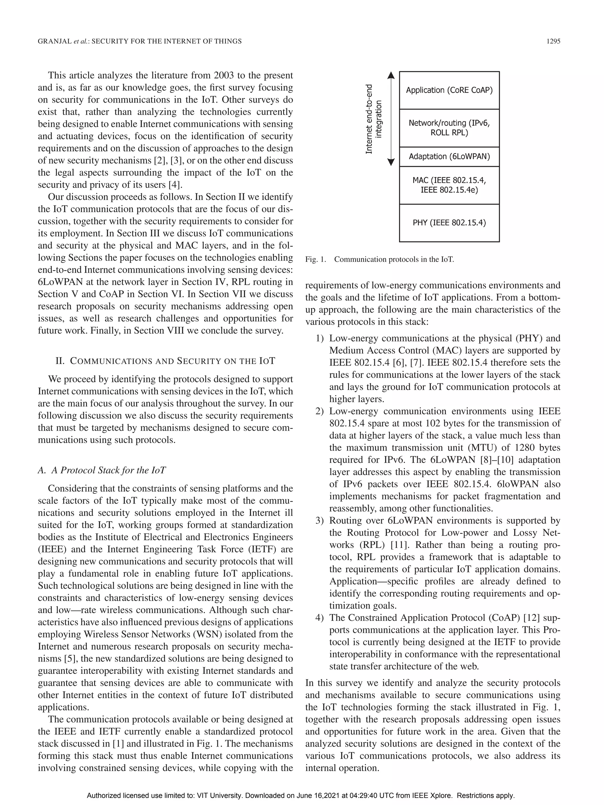 GRANJAL et al.: SECURITY FOR THE INTERNET OF THINGS 1295
This article analyzes the literature from 2003 to the present
and is, as far as our knowledge goes, the first survey focusing
on security for communications in the IoT. Other surveys do
exist that, rather than analyzing the technologies currently
being designed to enable Internet communications with sensing
and actuating devices, focus on the identification of security
requirements and on the discussion of approaches to the design
of new security mechanisms [2], [3], or on the other end discuss
the legal aspects surrounding the impact of the IoT on the
security and privacy of its users [4].
Our discussion proceeds as follows. In Section II we identify
the IoT communication protocols that are the focus of our dis-
cussion, together with the security requirements to consider for
its employment. In Section III we discuss IoT communications
and security at the physical and MAC layers, and in the fol-
lowing Sections the paper focuses on the technologies enabling
end-to-end Internet communications involving sensing devices:
6LoWPAN at the network layer in Section IV, RPL routing in
Section V and CoAP in Section VI. In Section VII we discuss
research proposals on security mechanisms addressing open
issues, as well as research challenges and opportunities for
future work. Finally, in Section VIII we conclude the survey.
II. COMMUNICATIONS AND SECURITY ON THE IOT
We proceed by identifying the protocols designed to support
Internet communications with sensing devices in the IoT, which
are the main focus of our analysis throughout the survey. In our
following discussion we also discuss the security requirements
that must be targeted by mechanisms designed to secure com-
munications using such protocols.
A. A Protocol Stack for the IoT
Considering that the constraints of sensing platforms and the
scale factors of the IoT typically make most of the commu-
nications and security solutions employed in the Internet ill
suited for the IoT, working groups formed at standardization
bodies as the Institute of Electrical and Electronics Engineers
(IEEE) and the Internet Engineering Task Force (IETF) are
designing new communications and security protocols that will
play a fundamental role in enabling future IoT applications.
Such technological solutions are being designed in line with the
constraints and characteristics of low-energy sensing devices
and low—rate wireless communications. Although such char-
acteristics have also influenced previous designs of applications
employing Wireless Sensor Networks (WSN) isolated from the
Internet and numerous research proposals on security mecha-
nisms [5], the new standardized solutions are being designed to
guarantee interoperability with existing Internet standards and
guarantee that sensing devices are able to communicate with
other Internet entities in the context of future IoT distributed
applications.
The communication protocols available or being designed at
the IEEE and IETF currently enable a standardized protocol
stack discussed in [1] and illustrated in Fig. 1. The mechanisms
forming this stack must thus enable Internet communications
involving constrained sensing devices, while copying with the
Fig. 1. Communication protocols in the IoT.
requirements of low-energy communications environments and
the goals and the lifetime of IoT applications. From a bottom-
up approach, the following are the main characteristics of the
various protocols in this stack:
1) Low-energy communications at the physical (PHY) and
Medium Access Control (MAC) layers are supported by
IEEE 802.15.4 [6], [7]. IEEE 802.15.4 therefore sets the
rules for communications at the lower layers of the stack
and lays the ground for IoT communication protocols at
higher layers.
2) Low-energy communication environments using IEEE
802.15.4 spare at most 102 bytes for the transmission of
data at higher layers of the stack, a value much less than
the maximum transmission unit (MTU) of 1280 bytes
required for IPv6. The 6LoWPAN [8]–[10] adaptation
layer addresses this aspect by enabling the transmission
of IPv6 packets over IEEE 802.15.4. 6loWPAN also
implements mechanisms for packet fragmentation and
reassembly, among other functionalities.
3) Routing over 6LoWPAN environments is supported by
the Routing Protocol for Low-power and Lossy Net-
works (RPL) [11]. Rather than being a routing pro-
tocol, RPL provides a framework that is adaptable to
the requirements of particular IoT application domains.
Application—specific profiles are already defined to
identify the corresponding routing requirements and op-
timization goals.
4) The Constrained Application Protocol (CoAP) [12] sup-
ports communications at the application layer. This Pro-
tocol is currently being designed at the IETF to provide
interoperability in conformance with the representational
state transfer architecture of the web.
In this survey we identify and analyze the security protocols
and mechanisms available to secure communications using
the IoT technologies forming the stack illustrated in Fig. 1,
together with the research proposals addressing open issues
and opportunities for future work in the area. Given that the
analyzed security solutions are designed in the context of the
various IoT communications protocols, we also address its
internal operation.
Authorized licensed use limited to: VIT University. Downloaded on June 16,2021 at 04:29:40 UTC from IEEE Xplore. Restrictions apply.
 