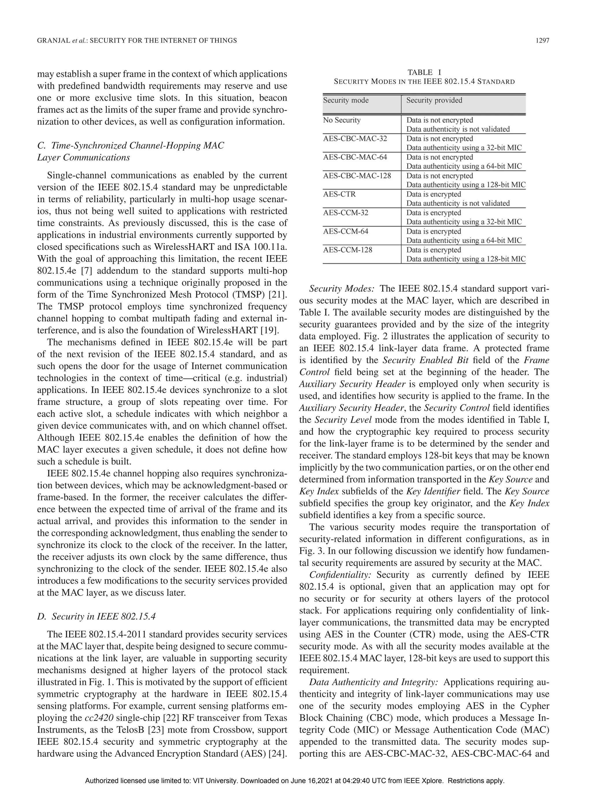 GRANJAL et al.: SECURITY FOR THE INTERNET OF THINGS 1297
may establish a super frame in the context of which applications
with predefined bandwidth requirements may reserve and use
one or more exclusive time slots. In this situation, beacon
frames act as the limits of the super frame and provide synchro-
nization to other devices, as well as configuration information.
C. Time-Synchronized Channel-Hopping MAC
Layer Communications
Single-channel communications as enabled by the current
version of the IEEE 802.15.4 standard may be unpredictable
in terms of reliability, particularly in multi-hop usage scenar-
ios, thus not being well suited to applications with restricted
time constraints. As previously discussed, this is the case of
applications in industrial environments currently supported by
closed specifications such as WirelessHART and ISA 100.11a.
With the goal of approaching this limitation, the recent IEEE
802.15.4e [7] addendum to the standard supports multi-hop
communications using a technique originally proposed in the
form of the Time Synchronized Mesh Protocol (TMSP) [21].
The TMSP protocol employs time synchronized frequency
channel hopping to combat multipath fading and external in-
terference, and is also the foundation of WirelessHART [19].
The mechanisms defined in IEEE 802.15.4e will be part
of the next revision of the IEEE 802.15.4 standard, and as
such opens the door for the usage of Internet communication
technologies in the context of time—critical (e.g. industrial)
applications. In IEEE 802.15.4e devices synchronize to a slot
frame structure, a group of slots repeating over time. For
each active slot, a schedule indicates with which neighbor a
given device communicates with, and on which channel offset.
Although IEEE 802.15.4e enables the definition of how the
MAC layer executes a given schedule, it does not define how
such a schedule is built.
IEEE 802.15.4e channel hopping also requires synchroniza-
tion between devices, which may be acknowledgment-based or
frame-based. In the former, the receiver calculates the differ-
ence between the expected time of arrival of the frame and its
actual arrival, and provides this information to the sender in
the corresponding acknowledgment, thus enabling the sender to
synchronize its clock to the clock of the receiver. In the latter,
the receiver adjusts its own clock by the same difference, thus
synchronizing to the clock of the sender. IEEE 802.15.4e also
introduces a few modifications to the security services provided
at the MAC layer, as we discuss later.
D. Security in IEEE 802.15.4
The IEEE 802.15.4-2011 standard provides security services
at the MAC layer that, despite being designed to secure commu-
nications at the link layer, are valuable in supporting security
mechanisms designed at higher layers of the protocol stack
illustrated in Fig. 1. This is motivated by the support of efficient
symmetric cryptography at the hardware in IEEE 802.15.4
sensing platforms. For example, current sensing platforms em-
ploying the cc2420 single-chip [22] RF transceiver from Texas
Instruments, as the TelosB [23] mote from Crossbow, support
IEEE 802.15.4 security and symmetric cryptography at the
hardware using the Advanced Encryption Standard (AES) [24].
TABLE I
SECURITY MODES IN THE IEEE 802.15.4 STANDARD
Security Modes: The IEEE 802.15.4 standard support vari-
ous security modes at the MAC layer, which are described in
Table I. The available security modes are distinguished by the
security guarantees provided and by the size of the integrity
data employed. Fig. 2 illustrates the application of security to
an IEEE 802.15.4 link-layer data frame. A protected frame
is identified by the Security Enabled Bit field of the Frame
Control field being set at the beginning of the header. The
Auxiliary Security Header is employed only when security is
used, and identifies how security is applied to the frame. In the
Auxiliary Security Header, the Security Control field identifies
the Security Level mode from the modes identified in Table I,
and how the cryptographic key required to process security
for the link-layer frame is to be determined by the sender and
receiver. The standard employs 128-bit keys that may be known
implicitly by the two communication parties, or on the other end
determined from information transported in the Key Source and
Key Index subfields of the Key Identifier field. The Key Source
subfield specifies the group key originator, and the Key Index
subfield identifies a key from a specific source.
The various security modes require the transportation of
security-related information in different configurations, as in
Fig. 3. In our following discussion we identify how fundamen-
tal security requirements are assured by security at the MAC.
Confidentiality: Security as currently defined by IEEE
802.15.4 is optional, given that an application may opt for
no security or for security at others layers of the protocol
stack. For applications requiring only confidentiality of link-
layer communications, the transmitted data may be encrypted
using AES in the Counter (CTR) mode, using the AES-CTR
security mode. As with all the security modes available at the
IEEE 802.15.4 MAC layer, 128-bit keys are used to support this
requirement.
Data Authenticity and Integrity: Applications requiring au-
thenticity and integrity of link-layer communications may use
one of the security modes employing AES in the Cypher
Block Chaining (CBC) mode, which produces a Message In-
tegrity Code (MIC) or Message Authentication Code (MAC)
appended to the transmitted data. The security modes sup-
porting this are AES-CBC-MAC-32, AES-CBC-MAC-64 and
Authorized licensed use limited to: VIT University. Downloaded on June 16,2021 at 04:29:40 UTC from IEEE Xplore. Restrictions apply.
 
