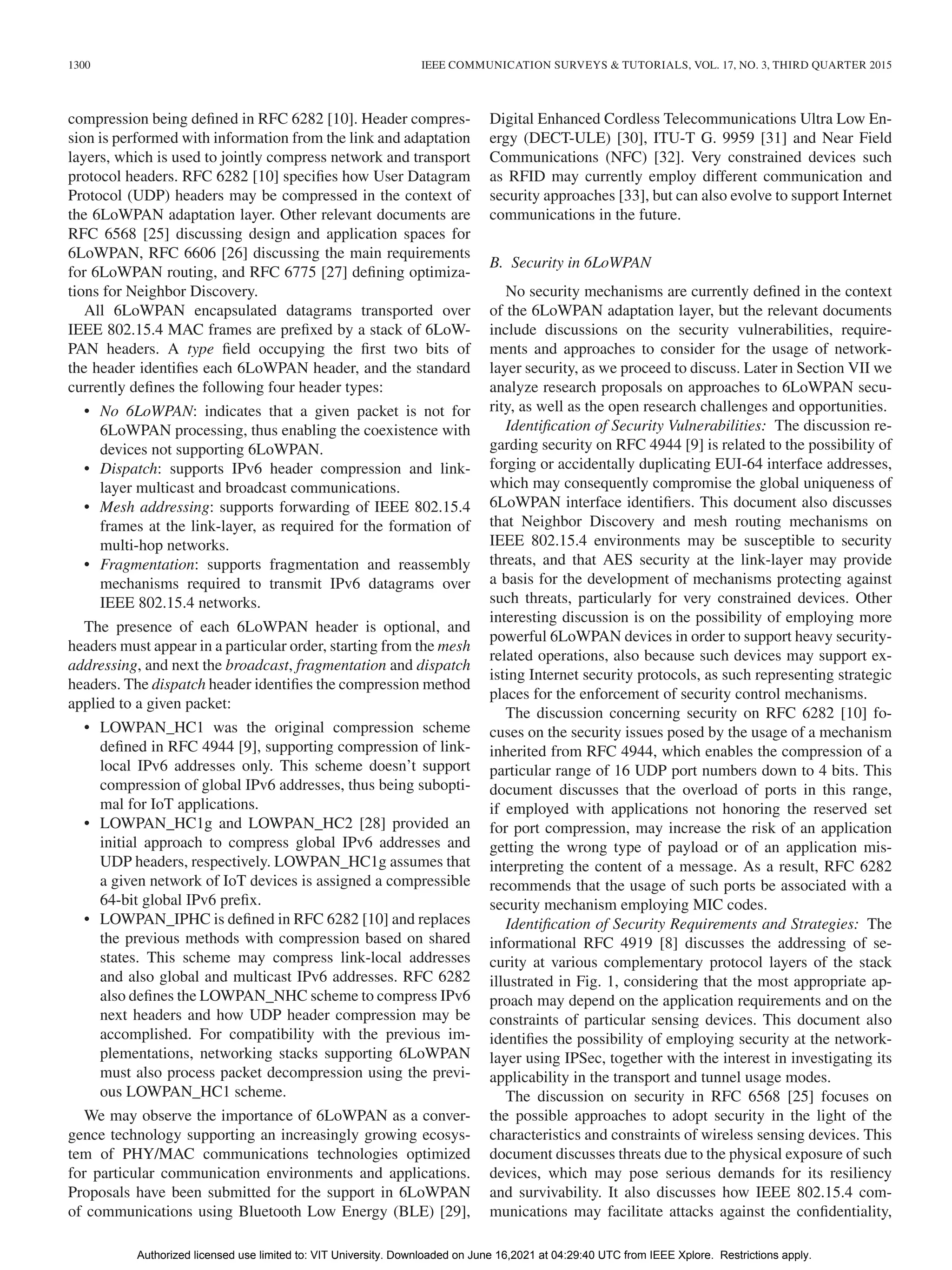 1300 IEEE COMMUNICATION SURVEYS & TUTORIALS, VOL. 17, NO. 3, THIRD QUARTER 2015
compression being defined in RFC 6282 [10]. Header compres-
sion is performed with information from the link and adaptation
layers, which is used to jointly compress network and transport
protocol headers. RFC 6282 [10] specifies how User Datagram
Protocol (UDP) headers may be compressed in the context of
the 6LoWPAN adaptation layer. Other relevant documents are
RFC 6568 [25] discussing design and application spaces for
6LoWPAN, RFC 6606 [26] discussing the main requirements
for 6LoWPAN routing, and RFC 6775 [27] defining optimiza-
tions for Neighbor Discovery.
All 6LoWPAN encapsulated datagrams transported over
IEEE 802.15.4 MAC frames are prefixed by a stack of 6LoW-
PAN headers. A type field occupying the first two bits of
the header identifies each 6LoWPAN header, and the standard
currently defines the following four header types:
• No 6LoWPAN: indicates that a given packet is not for
6LoWPAN processing, thus enabling the coexistence with
devices not supporting 6LoWPAN.
• Dispatch: supports IPv6 header compression and link-
layer multicast and broadcast communications.
• Mesh addressing: supports forwarding of IEEE 802.15.4
frames at the link-layer, as required for the formation of
multi-hop networks.
• Fragmentation: supports fragmentation and reassembly
mechanisms required to transmit IPv6 datagrams over
IEEE 802.15.4 networks.
The presence of each 6LoWPAN header is optional, and
headers must appear in a particular order, starting from the mesh
addressing, and next the broadcast, fragmentation and dispatch
headers. The dispatch header identifies the compression method
applied to a given packet:
• LOWPAN_HC1 was the original compression scheme
defined in RFC 4944 [9], supporting compression of link-
local IPv6 addresses only. This scheme doesn’t support
compression of global IPv6 addresses, thus being subopti-
mal for IoT applications.
• LOWPAN_HC1g and LOWPAN_HC2 [28] provided an
initial approach to compress global IPv6 addresses and
UDP headers, respectively. LOWPAN_HC1g assumes that
a given network of IoT devices is assigned a compressible
64-bit global IPv6 prefix.
• LOWPAN_IPHC is defined in RFC 6282 [10] and replaces
the previous methods with compression based on shared
states. This scheme may compress link-local addresses
and also global and multicast IPv6 addresses. RFC 6282
also defines the LOWPAN_NHC scheme to compress IPv6
next headers and how UDP header compression may be
accomplished. For compatibility with the previous im-
plementations, networking stacks supporting 6LoWPAN
must also process packet decompression using the previ-
ous LOWPAN_HC1 scheme.
We may observe the importance of 6LoWPAN as a conver-
gence technology supporting an increasingly growing ecosys-
tem of PHY/MAC communications technologies optimized
for particular communication environments and applications.
Proposals have been submitted for the support in 6LoWPAN
of communications using Bluetooth Low Energy (BLE) [29],
Digital Enhanced Cordless Telecommunications Ultra Low En-
ergy (DECT-ULE) [30], ITU-T G. 9959 [31] and Near Field
Communications (NFC) [32]. Very constrained devices such
as RFID may currently employ different communication and
security approaches [33], but can also evolve to support Internet
communications in the future.
B. Security in 6LoWPAN
No security mechanisms are currently defined in the context
of the 6LoWPAN adaptation layer, but the relevant documents
include discussions on the security vulnerabilities, require-
ments and approaches to consider for the usage of network-
layer security, as we proceed to discuss. Later in Section VII we
analyze research proposals on approaches to 6LoWPAN secu-
rity, as well as the open research challenges and opportunities.
Identification of Security Vulnerabilities: The discussion re-
garding security on RFC 4944 [9] is related to the possibility of
forging or accidentally duplicating EUI-64 interface addresses,
which may consequently compromise the global uniqueness of
6LoWPAN interface identifiers. This document also discusses
that Neighbor Discovery and mesh routing mechanisms on
IEEE 802.15.4 environments may be susceptible to security
threats, and that AES security at the link-layer may provide
a basis for the development of mechanisms protecting against
such threats, particularly for very constrained devices. Other
interesting discussion is on the possibility of employing more
powerful 6LoWPAN devices in order to support heavy security-
related operations, also because such devices may support ex-
isting Internet security protocols, as such representing strategic
places for the enforcement of security control mechanisms.
The discussion concerning security on RFC 6282 [10] fo-
cuses on the security issues posed by the usage of a mechanism
inherited from RFC 4944, which enables the compression of a
particular range of 16 UDP port numbers down to 4 bits. This
document discusses that the overload of ports in this range,
if employed with applications not honoring the reserved set
for port compression, may increase the risk of an application
getting the wrong type of payload or of an application mis-
interpreting the content of a message. As a result, RFC 6282
recommends that the usage of such ports be associated with a
security mechanism employing MIC codes.
Identification of Security Requirements and Strategies: The
informational RFC 4919 [8] discusses the addressing of se-
curity at various complementary protocol layers of the stack
illustrated in Fig. 1, considering that the most appropriate ap-
proach may depend on the application requirements and on the
constraints of particular sensing devices. This document also
identifies the possibility of employing security at the network-
layer using IPSec, together with the interest in investigating its
applicability in the transport and tunnel usage modes.
The discussion on security in RFC 6568 [25] focuses on
the possible approaches to adopt security in the light of the
characteristics and constraints of wireless sensing devices. This
document discusses threats due to the physical exposure of such
devices, which may pose serious demands for its resiliency
and survivability. It also discusses how IEEE 802.15.4 com-
munications may facilitate attacks against the confidentiality,
Authorized licensed use limited to: VIT University. Downloaded on June 16,2021 at 04:29:40 UTC from IEEE Xplore. Restrictions apply.
 