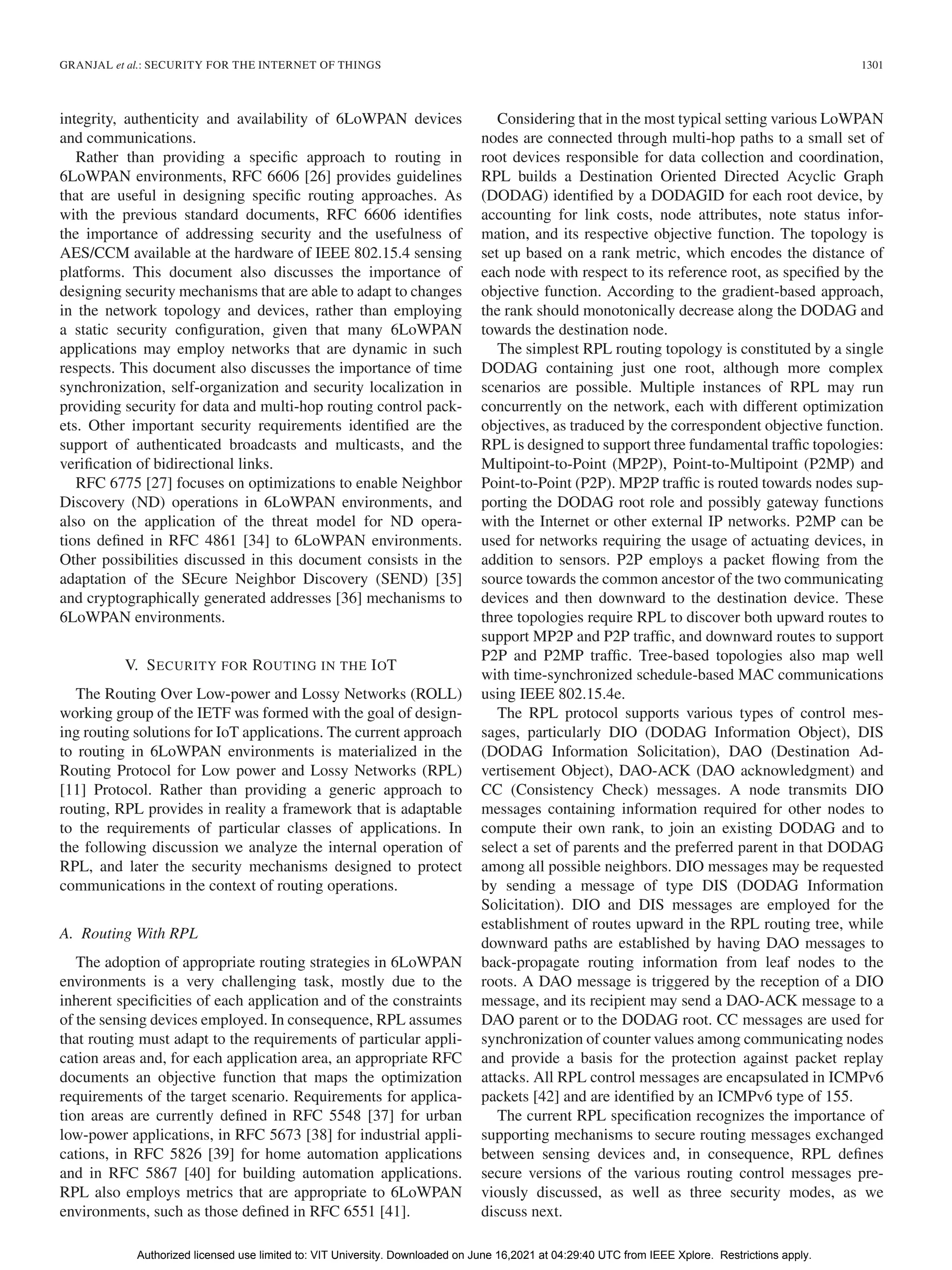 GRANJAL et al.: SECURITY FOR THE INTERNET OF THINGS 1301
integrity, authenticity and availability of 6LoWPAN devices
and communications.
Rather than providing a specific approach to routing in
6LoWPAN environments, RFC 6606 [26] provides guidelines
that are useful in designing specific routing approaches. As
with the previous standard documents, RFC 6606 identifies
the importance of addressing security and the usefulness of
AES/CCM available at the hardware of IEEE 802.15.4 sensing
platforms. This document also discusses the importance of
designing security mechanisms that are able to adapt to changes
in the network topology and devices, rather than employing
a static security configuration, given that many 6LoWPAN
applications may employ networks that are dynamic in such
respects. This document also discusses the importance of time
synchronization, self-organization and security localization in
providing security for data and multi-hop routing control pack-
ets. Other important security requirements identified are the
support of authenticated broadcasts and multicasts, and the
verification of bidirectional links.
RFC 6775 [27] focuses on optimizations to enable Neighbor
Discovery (ND) operations in 6LoWPAN environments, and
also on the application of the threat model for ND opera-
tions defined in RFC 4861 [34] to 6LoWPAN environments.
Other possibilities discussed in this document consists in the
adaptation of the SEcure Neighbor Discovery (SEND) [35]
and cryptographically generated addresses [36] mechanisms to
6LoWPAN environments.
V. SECURITY FOR ROUTING IN THE IOT
The Routing Over Low-power and Lossy Networks (ROLL)
working group of the IETF was formed with the goal of design-
ing routing solutions for IoT applications. The current approach
to routing in 6LoWPAN environments is materialized in the
Routing Protocol for Low power and Lossy Networks (RPL)
[11] Protocol. Rather than providing a generic approach to
routing, RPL provides in reality a framework that is adaptable
to the requirements of particular classes of applications. In
the following discussion we analyze the internal operation of
RPL, and later the security mechanisms designed to protect
communications in the context of routing operations.
A. Routing With RPL
The adoption of appropriate routing strategies in 6LoWPAN
environments is a very challenging task, mostly due to the
inherent specificities of each application and of the constraints
of the sensing devices employed. In consequence, RPL assumes
that routing must adapt to the requirements of particular appli-
cation areas and, for each application area, an appropriate RFC
documents an objective function that maps the optimization
requirements of the target scenario. Requirements for applica-
tion areas are currently defined in RFC 5548 [37] for urban
low-power applications, in RFC 5673 [38] for industrial appli-
cations, in RFC 5826 [39] for home automation applications
and in RFC 5867 [40] for building automation applications.
RPL also employs metrics that are appropriate to 6LoWPAN
environments, such as those defined in RFC 6551 [41].
Considering that in the most typical setting various LoWPAN
nodes are connected through multi-hop paths to a small set of
root devices responsible for data collection and coordination,
RPL builds a Destination Oriented Directed Acyclic Graph
(DODAG) identified by a DODAGID for each root device, by
accounting for link costs, node attributes, note status infor-
mation, and its respective objective function. The topology is
set up based on a rank metric, which encodes the distance of
each node with respect to its reference root, as specified by the
objective function. According to the gradient-based approach,
the rank should monotonically decrease along the DODAG and
towards the destination node.
The simplest RPL routing topology is constituted by a single
DODAG containing just one root, although more complex
scenarios are possible. Multiple instances of RPL may run
concurrently on the network, each with different optimization
objectives, as traduced by the correspondent objective function.
RPL is designed to support three fundamental traffic topologies:
Multipoint-to-Point (MP2P), Point-to-Multipoint (P2MP) and
Point-to-Point (P2P). MP2P traffic is routed towards nodes sup-
porting the DODAG root role and possibly gateway functions
with the Internet or other external IP networks. P2MP can be
used for networks requiring the usage of actuating devices, in
addition to sensors. P2P employs a packet flowing from the
source towards the common ancestor of the two communicating
devices and then downward to the destination device. These
three topologies require RPL to discover both upward routes to
support MP2P and P2P traffic, and downward routes to support
P2P and P2MP traffic. Tree-based topologies also map well
with time-synchronized schedule-based MAC communications
using IEEE 802.15.4e.
The RPL protocol supports various types of control mes-
sages, particularly DIO (DODAG Information Object), DIS
(DODAG Information Solicitation), DAO (Destination Ad-
vertisement Object), DAO-ACK (DAO acknowledgment) and
CC (Consistency Check) messages. A node transmits DIO
messages containing information required for other nodes to
compute their own rank, to join an existing DODAG and to
select a set of parents and the preferred parent in that DODAG
among all possible neighbors. DIO messages may be requested
by sending a message of type DIS (DODAG Information
Solicitation). DIO and DIS messages are employed for the
establishment of routes upward in the RPL routing tree, while
downward paths are established by having DAO messages to
back-propagate routing information from leaf nodes to the
roots. A DAO message is triggered by the reception of a DIO
message, and its recipient may send a DAO-ACK message to a
DAO parent or to the DODAG root. CC messages are used for
synchronization of counter values among communicating nodes
and provide a basis for the protection against packet replay
attacks. All RPL control messages are encapsulated in ICMPv6
packets [42] and are identified by an ICMPv6 type of 155.
The current RPL specification recognizes the importance of
supporting mechanisms to secure routing messages exchanged
between sensing devices and, in consequence, RPL defines
secure versions of the various routing control messages pre-
viously discussed, as well as three security modes, as we
discuss next.
Authorized licensed use limited to: VIT University. Downloaded on June 16,2021 at 04:29:40 UTC from IEEE Xplore. Restrictions apply.
 