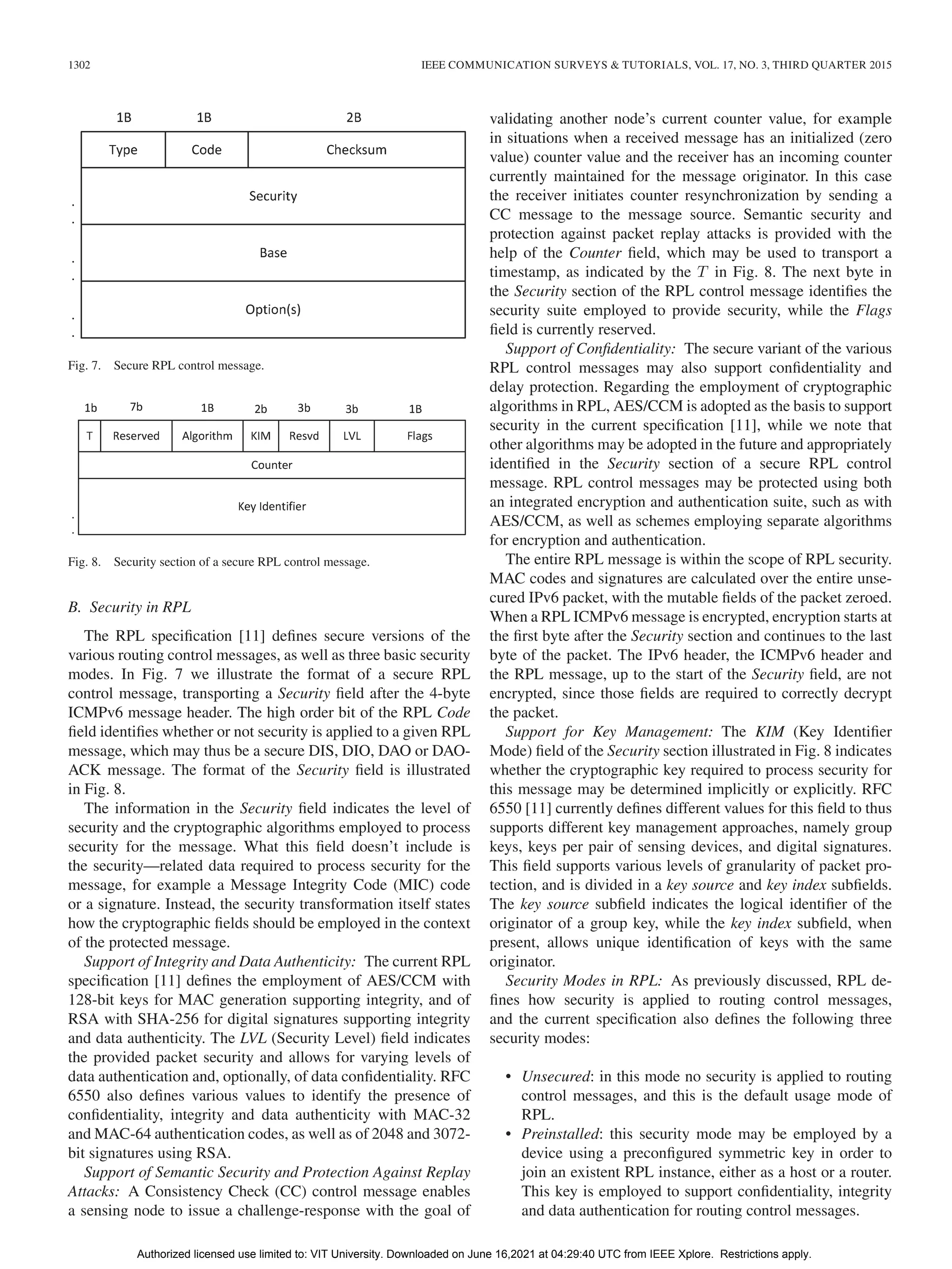1302 IEEE COMMUNICATION SURVEYS & TUTORIALS, VOL. 17, NO. 3, THIRD QUARTER 2015
Fig. 7. Secure RPL control message.
Fig. 8. Security section of a secure RPL control message.
B. Security in RPL
The RPL specification [11] defines secure versions of the
various routing control messages, as well as three basic security
modes. In Fig. 7 we illustrate the format of a secure RPL
control message, transporting a Security field after the 4-byte
ICMPv6 message header. The high order bit of the RPL Code
field identifies whether or not security is applied to a given RPL
message, which may thus be a secure DIS, DIO, DAO or DAO-
ACK message. The format of the Security field is illustrated
in Fig. 8.
The information in the Security field indicates the level of
security and the cryptographic algorithms employed to process
security for the message. What this field doesn’t include is
the security—related data required to process security for the
message, for example a Message Integrity Code (MIC) code
or a signature. Instead, the security transformation itself states
how the cryptographic fields should be employed in the context
of the protected message.
Support of Integrity and Data Authenticity: The current RPL
specification [11] defines the employment of AES/CCM with
128-bit keys for MAC generation supporting integrity, and of
RSA with SHA-256 for digital signatures supporting integrity
and data authenticity. The LVL (Security Level) field indicates
the provided packet security and allows for varying levels of
data authentication and, optionally, of data confidentiality. RFC
6550 also defines various values to identify the presence of
confidentiality, integrity and data authenticity with MAC-32
and MAC-64 authentication codes, as well as of 2048 and 3072-
bit signatures using RSA.
Support of Semantic Security and Protection Against Replay
Attacks: A Consistency Check (CC) control message enables
a sensing node to issue a challenge-response with the goal of
validating another node’s current counter value, for example
in situations when a received message has an initialized (zero
value) counter value and the receiver has an incoming counter
currently maintained for the message originator. In this case
the receiver initiates counter resynchronization by sending a
CC message to the message source. Semantic security and
protection against packet replay attacks is provided with the
help of the Counter field, which may be used to transport a
timestamp, as indicated by the T in Fig. 8. The next byte in
the Security section of the RPL control message identifies the
security suite employed to provide security, while the Flags
field is currently reserved.
Support of Confidentiality: The secure variant of the various
RPL control messages may also support confidentiality and
delay protection. Regarding the employment of cryptographic
algorithms in RPL, AES/CCM is adopted as the basis to support
security in the current specification [11], while we note that
other algorithms may be adopted in the future and appropriately
identified in the Security section of a secure RPL control
message. RPL control messages may be protected using both
an integrated encryption and authentication suite, such as with
AES/CCM, as well as schemes employing separate algorithms
for encryption and authentication.
The entire RPL message is within the scope of RPL security.
MAC codes and signatures are calculated over the entire unse-
cured IPv6 packet, with the mutable fields of the packet zeroed.
When a RPL ICMPv6 message is encrypted, encryption starts at
the first byte after the Security section and continues to the last
byte of the packet. The IPv6 header, the ICMPv6 header and
the RPL message, up to the start of the Security field, are not
encrypted, since those fields are required to correctly decrypt
the packet.
Support for Key Management: The KIM (Key Identifier
Mode) field of the Security section illustrated in Fig. 8 indicates
whether the cryptographic key required to process security for
this message may be determined implicitly or explicitly. RFC
6550 [11] currently defines different values for this field to thus
supports different key management approaches, namely group
keys, keys per pair of sensing devices, and digital signatures.
This field supports various levels of granularity of packet pro-
tection, and is divided in a key source and key index subfields.
The key source subfield indicates the logical identifier of the
originator of a group key, while the key index subfield, when
present, allows unique identification of keys with the same
originator.
Security Modes in RPL: As previously discussed, RPL de-
fines how security is applied to routing control messages,
and the current specification also defines the following three
security modes:
• Unsecured: in this mode no security is applied to routing
control messages, and this is the default usage mode of
RPL.
• Preinstalled: this security mode may be employed by a
device using a preconfigured symmetric key in order to
join an existent RPL instance, either as a host or a router.
This key is employed to support confidentiality, integrity
and data authentication for routing control messages.
Authorized licensed use limited to: VIT University. Downloaded on June 16,2021 at 04:29:40 UTC from IEEE Xplore. Restrictions apply.
 