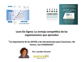  	
  
Lean-­‐Six	
  Sigma:	
  La	
  ventaja	
  compe33va	
  de	
  las	
  
organizaciones	
  que	
  aprenden	
  
	
  
“La	
  importancia	
  de	
  los	
  DATOS	
  y	
  las	
  Herramientas	
  para	
  Convencer,	
  No	
  
Vencer,	
  con	
  EVIDENCIAS”	
  
	
  
	
  
Dra.	
  Lourdes	
  Pozueta	
  	
  
 