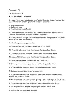 Pengurusan Fail
PENGURUSAN FAIL
1. Fail Induk Kelab / Persatuan
1.1 Surat Permohonan menubuhkan Unit Pakaian Seragam, Kelab/ Persatuan dan
Sukan/Permainan daripada guru/murid disertakan bersama :
a. Draf perlembagaan
b. Draf aktiviti asas
c. Senarai Jawatankuasa Penaja
1.2 Surat kelulusan penubuhan daripada Pengetua/Guru Besar selaku Penolong
Pendaftar Sekolah. Ada penyataan kelulusan penubuhan.
1.3 Surat pelantikan sebagai Guru Pemimpin/Penasihat. Ada penyataan penurunan
kuasa pengelolaan dan penyeliaan.
1.4 Minit Mesyuarat Agung penubuhan.
1.5 Perlembagaan yang disahkan oleh Pengetua/Guru Besar.
1.6 Senarai jawatankuasa yang disahkan oleh Pengetua/Guru Besar.
1.7 Perancangan aktiviti asas yang disahkan oleh Pengetua/Guru Besar.
1.8 Jadual aktiviti tahunan yang disahkan oleh Pengetua/Guru Besar.
1.9 Senarai keahlian yang disahkan oleh Guru Pemimpin.
1.10 Surat permohonan mengutip derma keahlian daripada Bendahari.
1.11 Surat kelulusan mengutip derma daripada Pengetua/Guru Besar.
1.12 Akaun kewangan/belanjawan yang disahkan.
1.13 Surat permohonan untuk menjadi ahli gabungan daripada Guru Pemimpin
kepada Pengetua/Guru Besar.
1.14 Surat kelulusan untuk menjadi ahli gabungan daripada Pengetua/ Guru Besar.
1.15 Surat permohonan untuk menjadi ahli gabungan kepada Badan Induk.
1.16 Surat penerimaan menjadi ahli gabungan daripada Badan Induk.
1.17 Minit-minit mesyuarat yang diadakan.
 