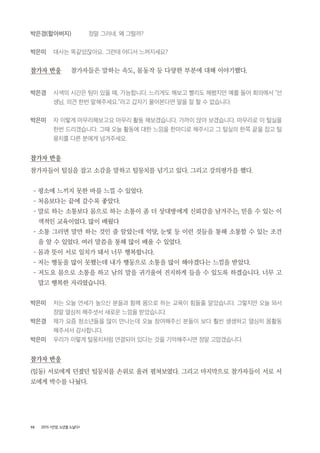 98 2015 <안양, 노년을 노닐다>
박은경(할아버지) 정말 그러네. 왜 그럴까?
박은미 대사는 똑같았잖아요. 그런데 어디서 느껴지세요?
참가자 반응 참가자들은 말하는 속도, 몸동작 등 다양한 부분에 대해 이야기했다.
박은경 사색의 시간은 텀이 있을 때, 가능합니다. 느리게도 해보고 빨리도 해봤지만 예를 들어 회의에서 “선
생님, 의견 한번 말해주세요.”라고 갑자기 물어본다면 말을 잘 할 수 없습니다.
박은미 자 이렇게 마무리해보고요 마무리 활동 해보겠습니다. 가까이 앉아 보겠습니다. 마무리로 이 털실을
한번 드리겠습니다. 그때 오늘 활동에 대한 느낌을 한마디로 해주시고 그 털실의 한쪽 끝을 잡고 털
뭉치를 다른 분에게 넘겨주세요.
참가자 반응
참가자들이 털실을 잡고 소감을 말하고 털뭉치를 넘기고 있다. 그리고 강의평가를 했다.
- 평소에 느끼지 못한 바를 느낄 수 있었다.
- 처음보다는 끝에 갈수록 좋았다.
- 말로 하는 소통보다 몸으로 하는 소통이 좀 더 상대방에게 신뢰감을 남겨주는, 믿을 수 있는 이
색적인 교육이었다. 많이 배웠다
- 소통 그러면 말만 하는 것인 줄 알았는데 억양, 눈빛 등 이런 것들을 통해 소통할 수 있는 조건
을 알 수 있었다. 여러 말씀을 통해 많이 배울 수 있었다.
- 몸과 뜻이 서로 일치가 돼서 너무 행복합니다.
- 저는 행동을 많이 못했는데 내가 행동으로 소통을 많이 해야겠다는 느낌을 받았다.
- 저도요 몸으로 소통을 하고 남의 말을 귀기울여 진지하게 들을 수 있도록 하겠습니다. 너무 고
맙고 행복한 자리였습니다.
박은미 저는 오늘 연세가 높으신 분들과 함께 몸으로 하는 교육이 힘들줄 알았습니다. 그렇지만 오늘 와서
정말 열심히 해주셧서 새로운 느낌을 받았습니다.
박은경 제가 요즘 청소년들을 많이 만나는데 오늘 참여해주신 분들이 보다 훨씬 생생하고 열심히 몸활동
해주셔서 감사합니다.
박은미 우리가 이렇게 털뭉치처럼 연결되어 있다는 것을 기억해주시면 정말 고맙겠습니다.
참가자 반응
(일동) 서로에게 던졌던 털뭉치를 손위로 올려 펼쳐보였다. 그리고 마지막으로 참가자들이 서로 서
로에게 박수를 나눴다.
 