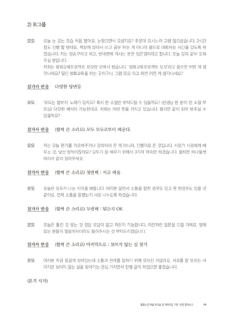 99활동노년 예술 워크숍 및 대화모임 기획・ 운영 결과보고
2) B그룹
모모 오늘 눈 오는 모습 처음 봤어요. 눈맞으면서 오셨지요? 추운데 오시느라 고생 많으셨습니다. 2시간
정도 진행 할 텐데요. 책상에 앉아서 쓰고 공부 하는 게 아니라 몸으로 대화하는 시간을 갖도록 하
겠습니다. 저는 정승구라고 하고, 반대편에 계시는 분은 임은경이라고 합니다. 오늘 강의 같이 도와
주실 분입니다.
저희는 평화교육프로젝트 모모란 곳에서 왔습니다. '평화교육프로젝트 모모'라고 들으면 어떤 게 생
각나세요? 일단 평화교육을 하는 곳이구나, 그럼 모모 라고 하면 어떤 게 생각나세요?
참가자 반응 다양한 답변들
모모 '모모는 철부지' 노래가 있지요? 혹시 한 소절만 부탁드릴 수 있을까요? (선생님 한 분이 한 소절 부
르심) 다양한 해석이 가능한데요. 저희는 이런 뜻을 가지고 있습니다. 펼치면 같이 읽어 봐주실 수
있을까요?
참가자 반응 (함께 큰 소리로) 모두 모두로부터 배운다.
모모 저는 오늘 뭔가를 가르쳐주거나 강의하러 온 게 아니라, 진행자로 온 것입니다. 서로가 서로에게 배
우는 것, 낯선 방식이잖아요? 모두가 잘 배우기 위해서 3가지 약속만 하겠습니다. 펼치면 하나둘셋
따라서 같이 읽어주세요.
참가자 반응 (함께 큰 소리로) 첫번째 : 서로 배움
모모 오늘은 모두가 나눈 지식을 배웁니다. 여러분 살면서 소통을 잘한 경우도 있고 못 한경우도 있을 것
같아요. 언제 소통을 잘했는지 서로 나누도록 하겠습니다.
참가자 반응 (함께 큰 소리로) 두번째 : 뭐든지 OK
모모 오늘은 틀린 것 맞는 것 정답 오답이 없고 뭐든지 가능합니다. 이런저런 질문을 드릴 거에요. 옆에
있는 분들이 말씀하시더라도 들어주시는 것 부탁드리겠습니다.
참가자 반응 (함께 큰 소리로) 마지막으로 : 보이지 않는 실 찾기
모모 여러분 지금 둥글게 모여있는데 소통과 관계를 잘하기 위해 모이신 거잖아요. 서로를 잘 모르는 사
이지만 보이지 않는 실을 찾아가는 관심 가지면서 진행 같이 하였으면 좋겠습니다.
(본격 시작)
 