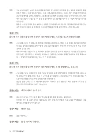 100 2015 <안양, 노년을 노닐다>
모모 오늘 날씨가 춥죠? 날씨가 추워서 몸을 움츠리고 왔는데 간단하게 몸을 푸는 활동을 해볼게요. 활동
이름은 "말하는 대로" 입니다. 말하는 대로 선생님들이 움직이시는 겁니다. 제가 마법을 부리거든요.
간단하게 예시를 보여드리겠습니다. (보조진행자와 함께 중앙으로 나옴) "손바닥"하면 손바닥끼리
마주치는 것입니다. (발, 옆구리 등을 몇 번 더 마주침)그럼 짝을 지어서 두 사람씩 자리잡아주시면
되겠습니다.
활동은 서서 할 텐데요 몸이 불편하신 분들은 앉아서 해주셔도 됩니다. (자리에서 일어나 짝을 짓는
시간 가짐) 두 분이 눈을 마주보고 서서 다른 짝들과 거리를 두고 천천히 시작하겠습니다.
참가자 반응
(안내에 따라 진행자가 말하면 참가자가 따라 말하며 행동. 어르신들 쑥스러워하며 따라함)
모모 손바닥에 손바닥 손등에 손등 어깨에 어깨 팔굼치에 팔굼치 손목에 손목 등에는 등 엉덩이에 엉덩
이(웃음) 발뒤꿈치에 발뒤꿈치 무릎에 무릎 정강이에 정강이 손바닥에 손바닥 손등에 손등 검지손
가락에 검지손가락.
너무너무 아름다웠습니다. 잘 해주셔서 한 단계 난이도를 높여서 해볼게요. 예시를 보여드릴게요.
간단합니다. 한 가지만 더 해주시면 돼요.(보조 진행자와 다시 예시 행동) "손바닥에 손등, 뒤통수에
등…." 이렇게 부위가 달라지죠? 다시 한 번 해보겠습니다.
참가자 반응
(안내에 따라 진행자가 말하면 참가자가 따라 말하며 행동. 좀 더 활발해지고, 웃음소리)
모모 손바닥에 손바닥 어깨에 주먹 등에 손바닥 발꿈치에 무릎 엄지손가락에 엄지발가락 뒤통수에 손바
닥 코에 손가락 볼에 손바닥 조금 더 난이도를 높이겠습니다. 겨드랑에 손가락, (어르신들 웃음) 겨
드랑이에 코 발꿈치에 손바닥 등에 등 뒤통수에 뒤통수.
잠깐만 눈을 감아주시고요. 서로에게 편안하게 기대시고 잠시 눈을 감고 서로 등을 대고 10초만 있
겠습니다. (정적) 네 감사합니다. (박수소리)
참가자 반응 세상에 평화가 온 것 같다.
모모 잠시 가만히 있는 것만으로도 좋죠? 두 번째 활동도 몸을 움직이는 활동입니다.
이번에는 인사를 새롭게 만드는 활동입니다. 먼저 옆에 계신 분들과 인사 나눠봐주시겠어요? (서로
에게 인사) 어떻게 인사하셨어요?
참가자 반응 안녕하세요.
모모 몸은 어땠어요?
참가자 반응 (몸을 숙이며) 숙였어요.
 