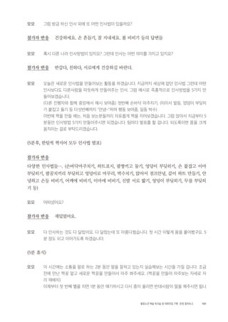 101활동노년 예술 워크숍 및 대화모임 기획・ 운영 결과보고
모모 그럼 방금 하신 인사 외에 또 어떤 인사법이 있을까요?
참가자 반응 건강하세요. 손 흔들기, 잘 지내세요. 볼 비비기 등의 답변들
모모 혹시 다른 나라 인사방법이 있지요? 그런데 인사는 어떤 의미를 가지고 있지요?
참가자 반응 반갑다, 친하다, 서로에게 건강하길 바란다.
모모 오늘은 새로운 인사법을 만들어보는 활동을 하겠습니다. 지금까지 세상에 없던 인사법 그런데 어떤
인사보다도 다른사람을 따듯하게 만들어주는 인사. 그럼 예시로 즉흥적으로 인사방법을 5가지 만
들어보겠습니다.
(다른 진행자와 함께 중앙에서 예시 보여줌) 첫번째 손바닥 마주치기, (이이서 발등, 엉덩이 부딪히
기 붙잡고 돌기 등 다섯번째까지 "안녕~"하며 행동 보여줌, 일동 박수)
이번에 짝을 만들 때는, 처음 보는분들끼리 자유롭게 짝을 지어보겠습니다. 그럼 앉아서 지금부터 5
분동안 인사방법 5가지 만들어주시면 되겠습니다. 팀마다 발표를 할 겁니다. 되도록이면 몸을 크게
움직이는 걸로 부탁드리겠습니다.
(5분후, 한팀씩 짝지어 모두 인사법 발표)
참가자 반응
다양한 인사법들…. (손바닥마주치기, 하트표시, 팔짱끼고 돌기, 엉덩이 부딪히기, 손 붙잡고 이마
부딪히기, 팔꿈치끼리 부딪히고 엉덩이로 마무리, 박수치기, 앉아서 점프안녕, 같이 하트 만들기, 안
녕하고 손등 비비기, 어깨에 비비기, 이마에 비비기, 신발 서로 밟기, 엉덩이 부딪히기, 무릎 부딪히
기 등)
모모 어떠셨어요?
참가자 반응 재밌었어요.
모모 다 인사하는 것도 다 달랐어요. 다 달랐는데 또 아름다웠습니다. 첫 시간 이렇게 몸을 풀어봤구요. 5
분 정도 쉬고 이어가도록 하겠습니다.
(5분 휴식)
모모 이 시간에는 소통을 말로 하는 2분 동안 말을 잘하고 있는지 실습해보는 시간을 가질 겁니다. 조금
전에 만난 짝꿍 말고 새로운 짝꿍을 만들어서 마주 봐주세요. (짝꿍을 만들어 마주보는 자세로 자
리 재배치)
이제부터 첫 번째 벨을 치면 1분 동안 얘기하시고 다시 종이 울리면 반대사람이 말을 해주시면 됩니
 