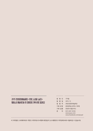 2015안양문화예술재단<안양,노년을노닐다>
활동노년예술워크숍및대화모임기획・운영결과보고
발 행 인
발 행 일
발 행 처
기 획 ・ 운 영
기 획 ・ 실 행
문 의
구자홍
2015. 12.
(재)안양문화예술재단
문화정책실 강주희, 석부영
유한회사 별일사무소
031) 687-0536
www.ayac.or.kr
www.facebook.com/aycpd
이 저작물은 크리에이티브 커먼즈 저작자표시-비영리-변경금지 2.0 대한민국 저작권에 따라 이용하실 수 있습니다.
 