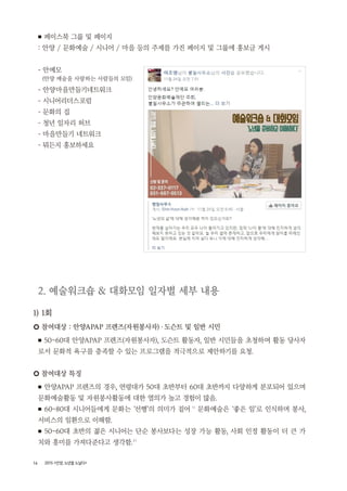 16 2015 <안양, 노년을 노닐다>
■ 페이스북 그룹 및 페이지
: 안양 / 문화예술 / 시니어 / 마을 등의 주제를 가진 페이지 및 그룹에 홍보글 게시
- 안예모
(안양 예술을 사랑하는 사람들의 모임)
- 안양마을만들기네트워크
- 시니어리더스포럼
- 문화의 집
- 청년 일자리 허브
- 마을만들기 네트워크
- 뭐든지 홍보하세요
2. 예술워크숍 & 대화모임 일자별 세부 내용
1) 1회
○ 참여대상 : 안양APAP 프렌즈(자원봉사자)・도슨트 및 일반 시민
■ 50~60대 안양APAP 프렌즈(자원봉사자), 도슨트 활동자, 일반 시민들을 초청하여 활동 당사자
로서 문화적 욕구를 충족할 수 있는 프로그램을 적극적으로 제안하기를 요청.
○ 참여대상 특징
■ 안양APAP 프렌즈의 경우, 연령대가 50대 초반부터 60대 초반까지 다양하게 분포되어 있으며
문화예술활동 및 자원봉사활동에 대한 열의가 높고 경험이 많음.
■ 60~80대 시니어들에게 문화는 ‘선행’의 의미가 짙어 1 )
문화예술은 ‘좋은 일’로 인식하며 봉사,
서비스의 일환으로 이해함.
■ 50~60대 초반의 젊은 시니어는 단순 봉사보다는 성장 가능 활동, 사회 인정 활동이 더 큰 가
치와 흥미를 가져다준다고 생각함.2 )
 