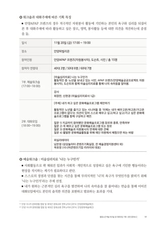 17활동노년 예술 워크숍 및 대화모임 기획・ 운영 결과보고
○ 워크숍과 대화주제에 따른 기획 특징
■ 안양APAP 프렌즈의 경우 적극적인 자원봉사 활동에 기인하는 본인의 욕구와 심리를 되짚어
본 후 대화주제에 따라 활동하고 싶은 장르, 영역, 봉사활동 등에 대한 의견을 개진하는데 중점
을 둠.
일시 11월 20일 (금) 17:00 ~ 19:00
장소 안양파빌리온
참여인원 안양APAP 프렌즈(자원봉사자), 도슨트, 시민 / 총 15명
참여자 연령대 40대 2명 / 50대 6명 / 60대 7명
1부. 예술워크숍
(17:00~18:00)
[미술심리치료] 나는 누구인가
활동적인 중・노년을 보내고 있는 시민, APAP 프렌즈(안양예술공공프로젝트 자원
봉사자), 도슨트와 함께 미술심리치료를 통해 나의 속마음을 알아봄.
강사
최장만, 신현경 (미술심리치료사 1급)
2부. 대화모임
(18:00~19:00)
[주제] 내가 하고 싶은 문화예술프로그램 제안하기
활동적인 노년을 즐기고 있는 시니어들 중 ‘이제는 내가 배우고픈/하고픈/가고픈
프로그램이 없다‘는 의견이 있어 스스로 배우고 싶고/하고 싶고/가고 싶은 문화예
술프로그램을 함께 구상하고 제안.
질문 1) 지금까지 참여했던 문화예술프로그램 장르와 종류, 만족여부
질문 2) 꼭 배우고 싶은 문화예술프로그램 또는 장르
질문 3) 문화예술과 자원봉사의 연계에 대한 견해
질문 4) 활발한 문화예술활동을 위해 재단 차원에서 해줬으면 하는 바람
퍼실리테이터
남은정 (상상놀이터 콘텐츠기획실장, 전 예술경영지원센터 외)
옥유정 (시니어콘텐츠기업 리라이퍼 대표)
○ 예술워크숍 : 미술심리치료 ‘나는 누구인가’
■ 사회활동으로 꽉 채워진 일과가 사회적・개인적으로 성장하고 싶은 욕구에 기인한 행동이라는
현상을 직시하는 계기가 필요하다고 판단.
■ 스스로의 장점과 단점을 찾는 시간을 통해 무의식적인 ‘나’의 욕구가 무엇인가를 밝히기 위해
‘나는 누구인가’라는 주제 선정.
■ 내가 원하는 근본적인 심리 욕구를 발견하여 나의 속마음을 잘 풀어내는 연습을 통해 이어진
대화모임에서도 본인의 솔직한 의견을 표현하고 발표하는 효과를 기대.
1 ) 안양 시니어 문화현황 맵핑 및 세대간 문화교류 전략 p104 (2014, 안양문화예술재단)
2 ) 안양 시니어 문화현황 맵핑 및 세대간 문화교류 전략 p104 (2014, 안양문화예술재단)
 