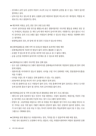 20 2015 <안양, 노년을 노닐다>
- 전시회나 공연 등의 금전적 부담이 크니까 조금 더 저렴하게 공연을 볼 수 있는 기회가 있으면
참여하고 싶다.
- 낭독극을 하고 있는데 참 좋다. 12월에 공연 예정이라 열심히 하는데 너무 재미있다. 역할을 바
꿔보기도 하고 몰입하기도 한다.
■ 재단에게 지원금, 공간, 전문 강사 초빙 등을 희망
- 시니어 심리치료를 위한 연극을 했었는데 좋은 경험이었지만 지속적인 활동을 위해선 전문 강
사, 무대장치, 연습장소 등 개인 능력 밖의 예산이 들어가게 된다. 지원받기도 쉽지 않으니 시니
어 심리치료 등의 프로그램은 많은 사람들이 참여할 수 있도록 만들고 예산을 지원해야 한다
고 생각한다.
- 평생학습원의 경우, 한 달에 1만 원 꼴의 수강료가 있는데 비싸다.
■ 문화예술활동을 위해 지역 내 유휴공간 활용과 효과적인 방법 제안
- 문화예술재단에 가보면 빈 방들이 많아 보인다. 활용할 수 없는가.
- 요청한 적 있는데 한 번 공간을 내주면 다른 용도로 쓸 수 없다고 했다.
- 공용 공간을 마련하여 돌아가며 시간제로 쓸 수 있도록 하면 좋겠다.
■ 문화예술프로그램의 지속적인 홍보 강화 필요
- 듣고 싶은 문화예술프로그램이 평촌아트홀 문화예술아카데미에 개설되어 있었는데 얼마 전에
알게 되었다.
- 평촌아트홀 아카데미가 있는지 몰랐다. 나이듦 수업 가서 문화재단 자체, 건물(평촌아트홀)을
처음 가 봤다.
- 나이듦 수업도 한 지 몰랐고 길에 플랜카드가 있는 지도 몰랐다.
- APAP에서 봉사를 하니까 자주 공지를 해줘서 알게 된다.
- 시청 앞 플랜카드를 보고 사람들이 많이 온다. 시청 홈페이지에 많이 올라오는 편이고 도서관
등에 올리면 홍보가 많이 될 것이다. 특히 공지사항을 많이 본다.
■ 안양예술공원 및 지역 내 문화 명소의 활성화를 위해 정기 프로그램 필요
- 페이스북 등에 의존하지 말고 인간이 직접 대면하는 수업이 필요하다. 계절수업, 어린이 수업
등 일시적인 프로그램 외에 꾸준히 하는 정기 프로그램이 있어야 한다.
- 안양시 중・고등학생을 대상으로 지역 내 자원을 적극 활용한 정기 투어 프로그램을 만든다. 다
만 가까운 곳을 가면 많이 가봤기 때문에 신청자가 없다. 일단 신청자가 없으면 못한다. 서로
가 보지 않은 다른 곳을 다닐 수 있는 투어가 되어야 한다. 학습과정에 도움이 될 수 있는 프로
그램으로 기획해야 한다.
■ 문화예술 관련 활동으로 자원봉사하는 경우, ‘무엇을 할 수 있을까’에 대한 매칭 필요.
- ‘이런 것이 필요하다’고 요청해서 하기는 힘들다. 시청, 자원봉사센터에서 매칭이 필요하면 문화
 