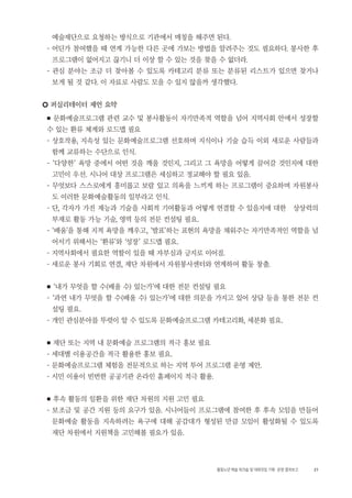 21활동노년 예술 워크숍 및 대화모임 기획・ 운영 결과보고
예술재단으로 요청하는 방식으로 기관에서 매칭을 해주면 된다.
- 어딘가 참여했을 때 연계 가능한 다른 곳에 가보는 방법을 알려주는 것도 필요하다. 봉사한 후
프로그램이 없어지고 끊기니 더 이상 할 수 있는 것을 찾을 수 없더라.
- 관심 분야는 조금 더 찾아볼 수 있도록 카테고리 분류 또는 분류된 리스트가 있으면 찾거나
보게 될 것 같다. 이 자료로 사람도 모을 수 있지 않을까 생각했다.
○ 퍼실리테이터 제언 요약
■ 문화예술프로그램 관련 교수 및 봉사활동이 자기만족적 역할을 넘어 지역사회 안에서 성장할
수 있는 환류 체계와 로드맵 필요
- 상호작용, 지속성 있는 문화예술프로그램 선호하며 지식이나 기술 습득 이외 새로운 사람들과
함께 교류하는 수단으로 인식.
- ‘다양한’ 욕망 중에서 어떤 것을 깨울 것인지, 그리고 그 욕망을 어떻게 끌어갈 것인지에 대한
고민이 우선. 시니어 대상 프로그램은 세심하고 정교해야 할 필요 있음.
- 무엇보다 스스로에게 흥미롭고 보람 있고 의욕을 느끼게 하는 프로그램이 중요하며 자원봉사
도 이러한 문화예술활동의 일부라고 인식.
- 단, 각자가 가진 재능과 기술을 사회적 기여활동과 어떻게 연결할 수 있을지에 대한 상상력의
부재로 활동 가능 기술, 영역 등의 전문 컨설팅 필요.
- ‘배움’을 통해 지적 욕망을 깨우고, ‘발표’하는 표현의 욕망을 채워주는 자기만족적인 역할을 넘
어서기 위해서는 ‘환류’와 ‘성장’ 로드맵 필요.
- 지역사회에서 필요한 역할이 있을 때 자부심과 긍지로 이어짐.
- 새로운 봉사 기회로 연결, 재단 차원에서 자원봉사센터와 연계하여 활동 창출.
■ ‘내가 무엇을 할 수(배울 수) 있는가’에 대한 전문 컨설팅 필요
- ‘과연 내가 무엇을 할 수(배울 수) 있는가’에 대한 의문을 가지고 있어 상담 등을 통한 전문 컨
설팅 필요.
- 개인 관심분야를 뚜렷이 알 수 있도록 문화예술프로그램 카테고리화, 세분화 필요.
■ 재단 또는 지역 내 문화예술 프로그램의 적극 홍보 필요
- 세대별 이용공간을 적극 활용한 홍보 필요.
- 문화예술프로그램 체험을 전문적으로 하는 지역 투어 프로그램 운영 제안.
- 시민 이용이 빈번한 공공기관 온라인 홈페이지 적극 활용.
■ 후속 활동의 일환을 위한 재단 차원의 지원 고민 필요
- 보조금 및 공간 지원 등의 요구가 있음. 시니어들이 프로그램에 참여한 후 후속 모임을 만들어
문화예술 활동을 지속하려는 욕구에 대해 공감대가 형성된 만큼 모임이 활성화될 수 있도록
재단 차원에서 지원책을 고민해볼 필요가 있음.
 