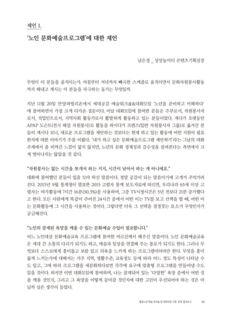 23활동노년 예술 워크숍 및 대화모임 기획・ 운영 결과보고
제언 1.
‘노인 문화예술프로그램'에 대한 제언
남은정 _ 상상놀이터 콘텐츠기획실장
무엇이 이 분들을 움직이는가. 아침부터 저녁까지 빼곡한 스케줄로 움직이면서 문화자원봉사활동
까지 해내고 계시는 이 분들을 자극하는 동기는 무엇일까.
지난 11월 20일 안양파빌리온에서 세대공감 예술워크숍&대화모임 ‘노년을 준비하고 이해하다’
에 참여하면서 가장 크게 다가온 질문이다. 이날 대화모임에 참여한 분들은 주부로서, 자원봉사자
로서, 직업인으로서, 지역사회 활동가로서 활발하게 활동하고 있는 분들이었다. 게다가 오랫동안
APAP 도슨트(전시 해설 자원봉사)로 활동을 하시다가 프렌즈(일반 자원봉사자 그룹)로 옮겨간 분
들이 계시다 보니, 새로운 프로그램을 제안하는 것보다는 현재 하고 있는 활동에 어떤 지원이 필요
한지에 대한 이야기가 주를 이뤘다. ‘내가 하고 싶은 문화예술프로그램 제안하기’라는 그날의 대화
주제에서 좀 비껴간 느낌이 없지 않지만, 노년의 문화 정체성과 감수성을 살펴본다는 측면에서 크
게 벗어나지는 않았을 것 같다.
“자원봉사는 없는 시간을 쪼개서 하는 거지, 시간이 남아서 하는 게 아니에요.”
대화에 참여했던 분들이 입을 모아 하신 말씀이다. 정말 공감이 되는 말씀이기에 고개가 주억거려
진다. 2015년 9월 통계청이 발표한 2015 고령자 통계 보도자료에 따르면, 우리나라 65세 이상 고
령자는 여가활동에 7시간 16분(30.3%)을 사용하며, 그중 TV시청시간은 5년 전보다 21분 증가했다
고 한다. 모든 사람에게 똑같이 주어진 24시간 중에서 어떤 이는 TV를 보고 산책을 할 때, 어떤 이
는 문화활동에 그 시간을 사용하는 것이다. 그렇다면 더욱 그 선택을 결정짓는 요소가 무엇인지가
궁금해진다.
“노인의 잠재된 욕망을 깨울 수 있는 문화예술 수업이 필요합니다.”
어느 노인대상 문화예술교육 프로그램에 참여한 어르신께서 해주신 말씀이다. 노인 문화예술교육
은 세대 간 소통의 다리가 되기도 하고, 예술과 일상을 연결해 주는 통로가 되기도 한다. 그러나 무
엇보다 스스로에게 흥미롭고 보람 있고 의욕을 느끼게 하는 프로그램이어야만 한다. 무엇을 흥미
롭게 느끼는가에 대해서는 거주 지역, 생활수준, 교육정도 등에 따라 어느 정도 특성이 나타날 수
도 있고, 그에 따라 프로그램을 세분화하다보면 각각에 요구에 맞춤형 프로그램을 만들어낼 수도
있을 것이다. 하지만 이번 대화모임에 참여하며, 나는 잠재되어 있는 ‘다양한’ 욕망 중에서 어떤 것
을 깨울 것인지, 그리고 그 욕망을 어떻게 끌어갈 것인지에 대한 고민이 우선되어야 하는 것은 아
닐까 싶은 생각이 들었다.
 