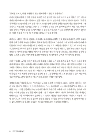 24 2015 <안양, 노년을 노닐다>
“긍지를 느끼고, 나를 표현할 수 있는 일이라면 더 즐겁지 않을까요.”
이전에 문화예술과 관련된 것들을 배워본 적은 없지만, 아이들이 자라고 삶에 여유가 생긴 지금에
와서는 뭔가 배우고 싶고 봉사하고 싶은 마음이 든다고 말씀하신 대화모임 참여자 분께서 ‘자기 발
전’이라는 목표를 밝힌다. 이 답은 이미 APAP를 통해 문화적 경험을 충분히 쌓은 분들이기에 나온
것이기도 하겠지만, 어린이든 노인이든 그 대상이 누구든 간에 문화예술교육의 핵심 목표 역시 이
것일 것이다. 어떻게 긍지를 느끼게 해줄 수 있는지, 무엇으로 자신을 표현하게 할 것인지가 참여자
의 ‘어떤’ 욕망을 자극할 때, 적극성을 끌어낼 수 있을 것이다.
대전에서 지역의 역사와 문화를 소개하는 문화자원봉사활동 단체 한밭문화마당은 주부, 은퇴자
등과 함께 답사와 교육을 진행하고 문화해설사를 양성하여 그분들이 다시 지역의 어린이들이나 주
민들에게 우리가 사는 터전을 더 잘 이해할 수 있는 프로그램들을 진행하고 있다. 이 사례를 보면
서, 문화예술교육이나 동호회 활동이 ‘배움’을 통해 지적 욕망을 깨우고, ‘발표’하는 표현의 욕망을
채워주는 자기만족적인 역할을 넘어서기 위해서는 ‘환류’와 ‘성장’ 로드맵도 필요하다는 생각이 들
었다. 그리고 그것이 지역사회에 필요한 역할이 될 때 자부심과 긍지로 이어지게 될 것이다.
이미 안양에는 APAP 프렌즈 분들처럼 경제적 여유와 높은 교육수준을 갖춘 시니어 그룹이 활발
하게 활동하고 있다. 문화예술 활동에 대한 충분한 경험과 열정을 갖추고 계신 분들이니만큼, 프로
그램을 기획하는 쪽에서 어떻게 방향을 정하고 이끄느냐에 따라 다양한 양상을 보여주실 것이다.
또한 시니어 대상 프로그램은 보다 세심하고 정교해야 할 필요가 있다. 보통사람들의 눈에는 잘 보
이지 않는 작은 허점이 경험이 많고 연륜이 높은 그분들에게는 더 크게 잘 보일 수 있기 때문이다.
작은 배려에도 크게 감동하는 너그러움과 포용만 기대할 수는 없다.
생텍쥐페리는 『어린왕자』에서 “어른들은 누구나 처음엔 어린이였다. 그러나 그것을 기억하는 어른
은 별로 없다.”고 말한다. 한 노래 가사에서는 “너는 늙어봤냐? 나는 젊어봤단다.”라고 묻는다. 세
대를 잇는 다리를 만든다는 것은 누군가의 과거와 누군가의 미래가 서로 만나게 하는 일이다. 서로
다른 기억과 경험을 엮는 일은 쉽지 않다. 그렇기 때문에 대화의 과정이 중요하다. 이번 세대공감
대화모임은 그런 의미에서 매우 중요하다. 그 속에서 다양한 욕망이 만나고 부딪치고 새롭게 나타
날 것이고, 그 대화의 행간을 읽으며 방향을 점검할 수 있을 것이기 때문이다. 첫 술에 배부를 수
는 없다. 안양에 꼭 필요한 움직임이 이 작은 대화로부터 비롯되길 기대한다.
 