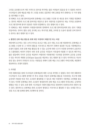 26 2015 <안양, 노년을 노닐다>
고민을 공유함으로써 개인 자격으로 봉사를 하기에는 많은 어려움이 있음을 알 수 있었다. 따라서
시니어들이 문화 예술을 배운 후 그것을 토대로 실질적인 사회 공헌을 하기 위해서는 두 가지 방법
을 생각해볼 수 있다.
첫 번째로 프로그램 참여자들에게 문화예술 프로그램을 수강한 뒤 새로운 봉사 기회를 연결해주
는 것이다. 예컨대 프로그램 참여자를 대상으로 봉사 지원자를 모집하거나 재능 기부를 요청하여
프로그램 말미에 봉사가 필요한 기관과 연결해주는 것도 방법이 될 수 있다.
두 번째로는 재단 차원에서 자원봉사센터와 연계하여 프로그램 참여자들에게 맞는 봉사 기회를
만들어내는 것이다. 합동 공연, 전시회, 또는 복지기관, 병원, 고아원 등 도움이 필요한 곳에 찾아가
는 봉사도 좋은 방법이 될 수 있다.
4. 활발한 문화 예술 활동을 위해 재단 차원에서 해줬으면 하는 바람
재단에게 요구하는 것은 크게 3가지로 보조금 지원, 공간 지원, 프로그램 세분화이다. 문화예술 프
로그램을 수강한 뒤 그 이후의 활동을 지속적으로 해나가기 위해서 필요한 자금을 지원해달라는
요청이 있었다. 또한 문화 예술 활동을 할 수 있는 공간에 대한 니즈가 다양한 분야에서 공통적으
로 도출되었다. 따라서 안양시 내의 유휴 공간을 시민들이 자유롭게 이용할 수 있도록 해주거나,
많은 팀들에게 각자의 공간을 제공하기 어렵다면 사랑방처럼 시간대를 달리하여 공간을 공유할
수 있는 하나의 개방된 공간(Open Space)을 제공하는 것도 방법이 될 수 있다. 마지막으로 자신이
관심 있는 분야가 무엇인지 모르는 사람들을 위해서 문화 예술 프로그램의 카테고리화, 세분화가
필요하다는 요청이 있었다.
5. 시사점
이번 대화모임을 통해 시니어들의 문화예술에 대한 니즈를 파악할 수 있었다. 특히 이번 대화에서
시니어들이 프로그램에 참여한 후 후속 모임을 만들어 문화예술 활동을 지속하려는 욕구에 대해
공감대가 형성된 만큼 작은 소모임이 활성화될 수 있도록 재단 차원에서 지원책을 고민해볼 필요
가 있다. 이러한 문화예술 관련 소모임이 형성된다면 문화 예술 프로그램의 만족도에도 긍정적인
영향을 미칠 수 있다. 또한 향후 시니어들의 사회적 활동거리로 발전하여 인생이모작의 대안이 될
수 있다. 결과적으로 문화예술 관련 소모임이 형성되고 지속적으로 활동할 수 있는 토대를 만드는
것을 프로그램 설계와 함께 고민해야 할 것이다.
 