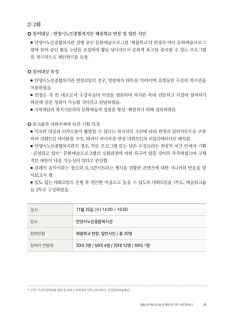 27활동노년 예술 워크숍 및 대화모임 기획・ 운영 결과보고
2) 2회
○ 참여대상 : 안양시노인종합복지관 해울학교 반장 및 일반 시민
■ 안양시노인종합복지관 진행 중인 문화예술프로그램 ‘해울학교’의 반장과 여러 문화예술프로그
램에 참여 중인 활동 노년을 초청하여 활동 당사자로서 문화적 욕구를 충족할 수 있는 프로그램
을 적극적으로 제안하기를 요청.
○ 참여대상 특징
■ 안양시노인종합복지관 반장모임의 경우, 연령대가 대부분 70대이며 오랫동안 꾸준히 복지관을
이용하였음.
■ 반장은 각 반 대표로서 수강자들의 의견을 청취하여 복지관 측에 전달하고 의결에 참여하기
때문에 중론 청취가 가능할 것이라고 판단하였음.
■ 지역재단과 복지기관과의 문화예술적 접점을 형성・확장하기 위해 섭외하였음.
○ 워크숍과 대화주제에 따른 기획 특징
■ 익숙한 대상과 의사소통이 활발할 수 있다는 복지사의 조언에 따라 반장과 일반시민으로 구분
하여 대화모임 테이블을 구성. 따라서 복지사를 반장 대화모임의 퍼실리테이터로 배석함.
■ 안양시노인종합복지관의 경우, 무료 프로그램 또는 낮은 수강료라는 현실적 여건 안에서 기획
・ 운영되고 있어4 )
문화예술프로그램의 심화과정에 대한 욕구가 있을 것이라 추측하였으며 구체
적인 제안이 나올 가능성이 있다고 판단함.
■ 클래식 음악이라는 장르와 토크콘서트라는 형식을 결합한 콘텐츠에 대한 시니어의 반응을 알
아보고자 함.
■ 밀도 있는 대화모임의 진행 후 편안한 마음으로 들을 수 있도록 대화모임을 1부로, 예술워크숍
을 2부로 구성하였음.
일시 11월 25일 (수) 14:00 ~ 16:00
장소 안양시노인종합복지관
참여인원 해울학교 반장, 일반시민 / 총 20명
참여자 연령대 50대 3명 / 60대 4명 / 70대 12명 / 80대 1명
4 ) 안양 시니어 문화현황 맵핑 및 세대간 문화교류 전략 p78 (2014, 안양문화예술재단)
 