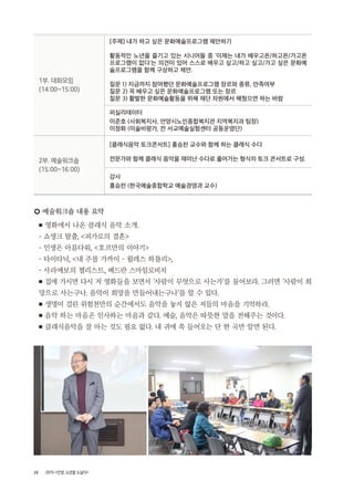 28 2015 <안양, 노년을 노닐다>
1부. 대화모임
(14:00~15:00)
[주제] 내가 하고 싶은 문화예술프로그램 제안하기
활동적인 노년을 즐기고 있는 시니어들 중 ‘이제는 내가 배우고픈/하고픈/가고픈
프로그램이 없다‘는 의견이 있어 스스로 배우고 싶고/하고 싶고/가고 싶은 문화예
술프로그램을 함께 구상하고 제안.
질문 1) 지금까지 참여했던 문화예술프로그램 장르와 종류, 만족여부
질문 2) 꼭 배우고 싶은 문화예술프로그램 또는 장르
질문 3) 활발한 문화예술활동을 위해 재단 차원에서 해줬으면 하는 바람
퍼실리테이터
이준호 (사회복지사, 안양시노인종합복지관 지역복지과 팀장)
이정화 (미술비평가, 전 서교예술실험센터 공동운영단)
2부. 예술워크숍
(15:00~16:00)
[클래식음악 토크콘서트] 홍승찬 교수와 함께 하는 클래식 수다
전문가와 함께 클래식 음악을 재미난 수다로 풀어가는 형식의 토크 콘서트로 구성.
강사
홍승찬 (한국예술종합학교 예술경영과 교수)
○ 예술워크숍 내용 요약
■ 영화에서 나온 클래식 음악 소개.
- 쇼생크 탈출, <피가로의 결혼>
- 인생은 아름다워, <호프만의 이야기>
- 타이타닉, <내 주를 가까이 – 윌레스 하틀리>,
- 사라예보의 첼리스트, 베드란 스마일로비치
■ 집에 가시면 다시 저 영화들을 보면서 ‘사람이 무엇으로 사는가’를 물어보라. 그러면 ‘사람이 희
망으로 사는구나. 음악이 희망을 만들어내는구나’를 알 수 있다.
■ 생명이 걸린 위험천만의 순간에서도 음악을 놓지 않은 저들의 마음을 기억하라.
■ 음악 하는 마음은 인사하는 마음과 같다. 예술, 음악은 따뜻한 말을 전해주는 것이다.
■ 클래식음악을 잘 아는 것도 필요 없다. 내 귀에 쏙 들어오는 단 한 곡만 알면 된다.
 