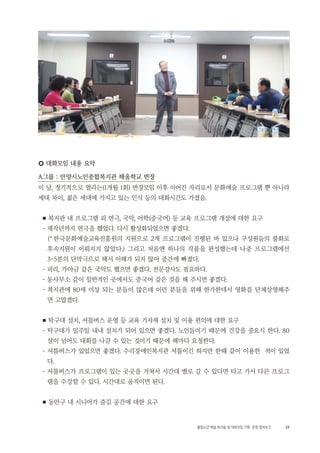 29활동노년 예술 워크숍 및 대화모임 기획・ 운영 결과보고
○ 대화모임 내용 요약
A그룹 : 안양시노인종합복지관 해울학교 반장
이 날, 정기적으로 열리는(1개월 1회) 반장모임 이후 이어진 자리로서 문화예술 프로그램 뿐 아니라
세대 차이, 젊은 세대에 가지고 있는 인식 등의 대화시간도 가졌음.
■ 복지관 내 프로그램 외 연극, 국악, 어학(중국어) 등 교육 프로그램 개설에 대한 요구
- 재작년까지 연극을 했었다. 다시 활성화되었으면 좋겠다.
(*한국문화예술교육진흥원의 지원으로 2개 프로그램이 진행된 바 있으나 구성원들의 불화로
후속지원이 이뤄지지 않았다.) 그리고 처음엔 하나의 작품을 완성했는데 나중 프로그램에선
3~5분의 단막극으로 해서 이해가 되지 않아 중간에 빠졌다.
- 피리, 가야금 같은 국악도 했으면 좋겠다. 전문강사도 필요하다.
- 동사무소 같이 일반적인 곳에서도 중국어 같은 것을 해 주시면 좋겠다.
- 복지관에 80세 이상 되는 분들이 많은데 이런 분들을 위해 한가한데서 영화를 단체상영해주
면 고맙겠다.
■ 탁구대 설치, 셔틀버스 운영 등 교육 기자재 설치 및 이용 편의에 대한 요구
- 탁구대가 일주일 내내 설치가 되어 있으면 좋겠다. 노인들이기 때문에 건강을 중요시 한다. 80
살이 넘어도 대회를 나갈 수 있는 것이기 때문에 해마다 요청한다.
- 셔틀버스가 있었으면 좋겠다. 수리장애인복지관 셔틀이긴 하지만 한때 같이 이용한 적이 있었
다.
- 셔틀버스가 프로그램이 있는 곳곳을 거쳐서 시간대 별로 갈 수 있다면 타고 가서 다른 프로그
램을 수강할 수 있다. 시간대로 움직이면 된다.
■ 동안구 내 시니어가 즐길 공간에 대한 요구
 