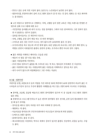 30 2015 <안양, 노년을 노닐다>
- 만안구 같은 곳에 가면 시설이 좋다. 동안구는 노인네들이 놀만한 곳이 없다.
- 평촌아트홀, 안양아트센터 실버 프로그램이 홍보가 잘 안 되는 것 같다. 영화는 돈 내고 봐야하
는 줄 알았다.
■ 노인 대상으로 일반적으로 진행하는 치매, 고혈압 등의 일반 교육은 지양, 트렌드를 반영한 콘
텐츠와 심화 프로그램에 대한 요구
- 시민강의를 들어봤는데 내가 모르는 것을 알려줬다. 그래서 다른 분야에서도 그런 강좌가 있으
면 더 좋겠다는 생각이 들었다.
- 강좌를 받아들이는 건 개인마다 다르다.
- 치매, 고혈압, 중풍 같이 맨날 하는 것 하면 재미없다.
- 스마트폰 같은 것은 우리가 모르는 것이 많으니깐 (교육하면) 좋은 것 같다.
- 오카리나반을 하고 있는데 1개 반 밖에 없다. 10년 넘었는데 초보자도 오면 같이 해야 한다. 능
력별로 분반이 이뤄졌으면 좋겠다. 분반의 문제는 오카리나 뿐만 아니라 전부 그렇다.
■ 젊은 세대를 이해하고 헤아리는 모습을 보임
- 애들이 더 힘들 걸? 다들 힘들 건데.
- (젊은 사람들한테) 미안하다.
- (자리 양보) 일어나기 싫었을 때 스마트폰 보는 척 하고. 양보심이 부족해진 건 사실이다.
- 젊은 사람한테 호통 치는 사람들에게 젊은 사람들을 이해하라고 설득을 하고 싶다.
- 내가 나이가 많으니까 대접해달라고 그런 시대는 지났다.
B그룹 : 일반시민
어린이집 운영, 요양보호사 등의 직업을 가진 대부분 50대 후반에서 60대 중반까지 비교적 젊은 시
니어들과 요가강사 등으로 꾸준히 활발한 사회활동을 하고 있는 1명의 80대 시니어로 구성되었음.
■ 참여형, 교습형, 실습형 예술프로그램의 참여경험이 있으며 이 중 실습형 프로그램의 경험이
많은 편임.
■ 전체적으로 프로그램 만족도가 높은 편이며 참여형의 경우 전시회, 공연 등의 발표형태가 이어
질 때 동기 부여됨.
- 천자문을 배우고 있다. 머리를 자꾸 써야 치매에 안 걸리니까.
- 체험하는 게 좋다.
- 미술치료를 받아보니까 주민자치센터에서 어르신들이 받아보게 하면 좋겠다.
- 도예프로그램은 없더라.
- 클래식강의도 좋을 것 같다.
- 레크리에이션은 다양하다. 역사나 세계사 강의가 있으면 좋겠다. 인문학적 소양을 높이는 수업
도 좋다.
 