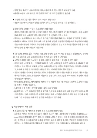 31활동노년 예술 워크숍 및 대화모임 기획・ 운영 결과보고
- 일의 양을 줄이고 노후에 봉사와 접목시켜서 할 수 있는 것들을 준비하고 있다.
- 나이듦 수업이 너무 좋았다. 구 단위의 프로그램으로 만들었으면 좋겠다.
■ 교습형 프로그램 경우 강사와 강의 수준의 향상 요구
- 전문지식을 배우고 인문학강의를 들어서 좋다. 교수님들 강의를 너무 잘 하신다.
■ 지역사회에 공헌할 수 있는 프로그램에 대한 바람
- 플로리스트를 하는데 돈이 들어가서 그런지 어르신들이 그렇게 큰 호응이 없더라. 사실 무료강
의나 예를 들어 노래교실 같은 것은 돈이 안 들어가니까 호응이 높다.
- 강사비는 봉사차원에서 하는 거니까 물건을 가지러 왔다 갔다 하는 교통비 정도면 될 것 같다.
- 나이듦에 대하여 강의를 들었는데 너무 좋았다. 남경아 선생님이 문래동에서 옥상텃밭에 대한
것을 이야기했는데 지역에서 주민들이 뭔가를 같이할 수 있는 프로젝트를 알선해주면, 동네 지
역주민들이 뭘 해야 하는지 막연하다.
■ 50~60대 초반의 젊은 시니어는 자신보다 연령이 높은 시니어들을 돌보는 요양보호사, 놀이치
료, 미술심리치료 등의 교육프로그램을 배우고 돕는 일에 관심이 있음.
■ 노년준비세대인 젊은 노년들이 윗세대 시니어를 위해 도움이 될 교육을 받기 희망.
- 어르신들이 놀이문화라는 게 많이 없잖아요. 노인 놀이치료를 배우고 싶더라고요. 왜냐하면 어
르신들이 많이 있는데 어떻게 시간을 보내야 하는지 그 시간을 즐겁게 보내셨으면 하는데 내가
그 부분에 일조를 했으면 좋겠다. 배울 수 있는 게 어떤 것인지 알지 못한다.
- 거동이 불편한 시니어를 위해서는 요양보호사들에게 처우개선을 해줬으면 좋겠다. 처우개선을
해주는 대신에 요양보호사들에게 미술치료 등을 교육 프로그램을 부가적으로 제공하게 하면
좋지 않을까 생각한다.
- 단지 요양보호사라고 해서 화장실 데려다 주는 역할만 하는 게 아니고 심리적인 도움이나 치료
를 해주는 역할도 필요하다.
- 노인에게 신경 써주는 재단이 있다는 것도 처음 알았다.
- 80대인 나는 나만 배우려고 했던 것 같은데, 노인들을 위해서 돕고 싶다. 말동무도 되어주고 했
으면 좋겠다. 그런 사람들은 안 해봐서 모른다. 밖에 나가봤던 사람들은 답답해서 집안에 못 있
는다. 그런 사람들을 위해 내가 뭔가를 해야겠다고 생각했다.
○ 퍼실리테이터 제언 요약
■ 소집단의 욕구를 명확하게 반영한 전문 프로그램 개발이 필요
- 60~70세 사이의 차세대 노년집단은 개인의 욕구가 매우 세분화되어 다양하고 복잡한(Cross-
over) 프로그램에 대한 요구가 있음. 이 세대의 노인들은 원하는 바가 복잡하고 서로 다르면서도
비슷한 면모를 보이기 때문에, 다수의 일반적인 욕구를 해소할 수 있는 포괄적인 의미의 프로그
램보다는 소집단의 욕구를 명확하게 반영한 전문적인 프로그램의 개발이 필요하다고 판단됨.
 