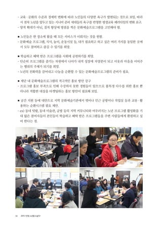 32 2015 <안양, 노년을 노닐다>
- 교육・ 문화의 수준과 경제력 변화에 따라 노인들의 다양한 욕구가 발현되는 것으로 보임. 따라
서 점차 노년을 앞두고 있는 시니어 준비 세대들의 욕구를 반영한 평생교육 패러다임의 변화 요구.
- 양적 확대가 아닌, 질적 향상에 방점을 찍은 문화예술프로그램을 고민해야 함.
■ 노인들은 한 장소에 왔을 때 모든 서비스가 이뤄지는 것을 원함.
- 문화예술 프로그램, 식사, 놀이, 운동시설 등, 내가 필요하고 하고 싶은 여러 가지를 동일한 곳에
서 모두 참여하고 즐길 수 있기를 희망.
■ 학습하고 혜택 받은 프로그램을 사회에 공헌하기를 희망.
- 단순히 프로그램을 즐기는 차원에서 나아가 내적 성장에 자양분이 되고 이웃과 마을을 이어주
는 행위의 주체가 되기를 희망.
- 노년의 친화력을 끌어내고 나눔을 순환할 수 있는 문화예술프로그램의 준비가 필요.
■ 재단 내 문화예술프로그램의 적극적인 홍보 방안 강구
- 프로그램 홍보 부족으로 인해 수강하지 못한 경험들이 있으므로 불특정 다수를 위한 홍보 뿐
아니라 적합한 대상을 타켓팅하는 홍보 방안이 필요해 보임.
■ 공간 지원 등에 대안으로 지역 문화예술기관에서 벗어나 인근 공방이나 작업실 등과 교류・활
용하는 순환시스템 필요 제안.
- ex) 동네 텃밭, 동네 미술관, 공방 등의 지역 커뮤니티와 어우러지는 노년 프로그램 활성화를 기
대 많은 참여자들이 본인들이 학습하고 혜택 받은 프로그램들을 주변 사람들에게 환원하고 싶
어 한다는 점.
 