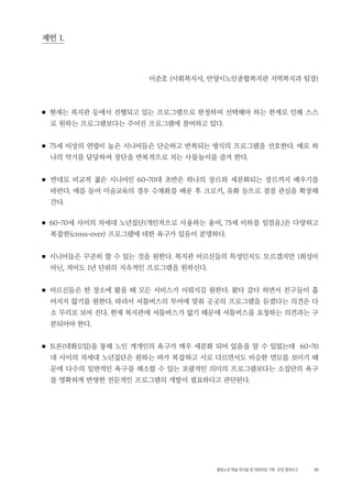 33활동노년 예술 워크숍 및 대화모임 기획・ 운영 결과보고
제언 1.
이준호 (사회복지사, 안양시노인종합복지관 지역복지과 팀장)
■ 현재는 복지관 등에서 진행되고 있는 프로그램으로 한정하여 선택해야 하는 한계로 인해 스스
로 원하는 프로그램보다는 주어진 프로그램에 참여하고 있다.
■ 75세 이상의 연령이 높은 시니어들은 단순하고 반복되는 방식의 프로그램을 선호한다. 예로 하
나의 악기를 담당하여 장단을 반복적으로 치는 사물놀이를 즐겨 한다.
■ 반대로 비교적 젊은 시니어인 60~70대 초반은 하나의 장르와 세분화되는 장르까지 배우기를
바란다. 예를 들어 미술교육의 경우 수채화를 배운 후 크로키, 유화 등으로 점점 관심을 확장해
간다.
■ 60~70세 사이의 차세대 노년집단(개인적으로 사용하는 용어, 75세 이하를 일컬음.)은 다양하고
복잡한(cross-over) 프로그램에 대한 욕구가 있음이 분명하다.
■ 시니어들은 꾸준히 할 수 있는 것을 원한다. 복지관 어르신들의 특성인지도 모르겠지만 1회성이
아닌, 적어도 1년 단위의 지속적인 프로그램을 원하신다.
■ 어르신들은 한 장소에 왔을 때 모든 서비스가 이뤄지길 원한다. 왔다 갔다 하면서 친구들이 흩
어지지 않기를 원한다. 따라서 셔틀버스의 투어에 맞춰 곳곳의 프로그램을 듣겠다는 의견은 다
소 무리로 보여 진다. 현재 복지관에 셔틀버스가 없기 때문에 셔틀버스를 요청하는 의견과는 구
분되어야 한다.
■ 토론(대화모임)을 통해 노인 개개인의 욕구가 매우 세분화 되어 있음을 알 수 있었는데 60~70
대 사이의 차세대 노년집단은 원하는 바가 복잡하고 서로 다르면서도 비슷한 면모를 보이기 때
문에 다수의 일반적인 욕구를 해소할 수 있는 포괄적인 의미의 프로그램보다는 소집단의 욕구
를 명확하게 반영한 전문적인 프로그램의 개발이 필요하다고 판단된다.
 