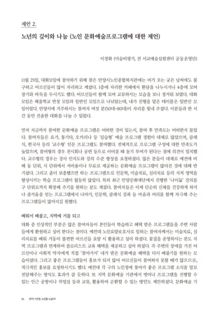 34 2015 <안양, 노년을 노닐다>
제언 2.
노년의 깊이와 나눔 (노인 문화예술프로그램에 대한 제언)
이정화 (미술비평가, 전 서교예술실험센터 공동운영단)
11월 25일, 대화모임에 참석하기 위해 찾은 안양시노인종합복지관에는 비가 오는 궂은 날씨에도 불
구하고 어르신들이 많이 자리하고 계셨다. 1층에 자리한 카페에서 환담을 나누시거나 4층에 모여
장기와 바둑을 두시기도 했다. 어르신들이 함께 모여 교류하시는 모습을 보니 정겨워 보였다. 대화
모임은 해울학교 반장 모임과 일반인 모임으로 나뉘었는데, 내가 진행을 맡은 테이블은 일반인 모
임이었다. 안양시에 거주하시는 참여자 여섯 분(50대~80대)이 자리를 빛내 주셨다. 이분들과 한 시
간 동안 진솔한 대화를 나눌 수 있었다.
먼저 지금까지 참여한 문화예술 프로그램은 어떠한 것이 있는지, 참여 후 만족도는 어떠한지 물었
다. 참여자들은 요가, 통기타, 오카리나 등 ‘실습형’ 예술 프로그램 경험이 대체로 많았으며, 클래
식, 한국사 등의 ‘교수형’ 인문 프로그램도 참여했다. 전체적으로 프로그램 구성에 대한 만족도가
높았으며, 참여형의 경우 전시회나 공연 등으로 이어질 때 동기 부여가 된다는 점에 의견이 일치했
다. 교수형의 경우는 강사 인지도와 강의 수준 향상을 요청하셨다. 많은 분들이 대체로 예전에 비
해 동 단위, 시 단위에서 저비용이나 무료로 제공하는 문화예술 프로그램이 많아진 것에 대해 반
기셨다. 그리고 좀더 보충했으면 하는 프로그램으로 인문학, 미술치료, 심리치료 등의 지적 영역을
향상시키는 학습 프로그램이 월등히 많았다. 특히 최근 안양문화재단에서 진행한 ‘나이듦’ 강의를
구 단위로까지 확장해 주기를 원하는 분도 계셨다. 참여자들은 이제 단순히 신체를 건강하게 하거
나 즐거움을 얻는 프로그램에서 나아가, 인문학, 클래식 강좌 등 마음과 머리를 함께 자극해 주는
프로그램들이 많아지길 원했다.
배워서 베풀고, 지역에 거름 되고
대화 중 인상적인 부분은 많은 참여자들이 본인들이 학습하고 혜택 받은 프로그램들을 주변 사람
들에게 환원하고 싶어 한다는 점이다. 예컨대 노인요양보호사로 일하는 참여자께서는 미술치료, 심
리치료를 배워 거동이 불편한 어르신들 요양 시 활용하고 싶어 하셨다. 꽃집을 운영하시는 분도 지
역 프로그램과 연계하여 플로리스트 교육 혜택을 제공하고 싶어 하셨다. 즉 주변의 장애를 가진 어
르신이나 사회적 약자에게 직접 ‘찾아가서’ 내가 받은 문화예술 혜택을 다시 베풀기를 원하는 모
습이셨다. 그리고 좋은 프로그램들이 홍보가 되지 않아 어르신들이 참여하지 못할 때가 많으므로,
적극적인 홍보를 요청하시기도 했다. 예컨대 각 구의 노인정에 찾아가 좋은 프로그램 소식을 말로
전달해주는 방식도 효과가 클 듯하다. 또 지역 문화예술 기관에서 벗어나 프로그램을 진행할 수
있는 인근 공방이나 작업실 등과 교류, 활용하여 순환할 수 있는 방안도 제안하셨다. 문화예술 기
 