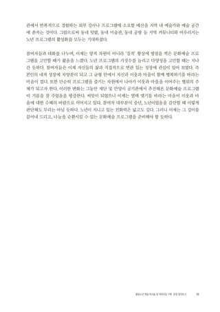 35활동노년 예술 워크숍 및 대화모임 기획・ 운영 결과보고
관에서 반복적으로 경험하는 외부 강사나 프로그램에 소요할 예산을 지역 내 예술가와 예술 공간
에 쏟자는 것이다. 그럼으로써 동네 텃밭, 동네 미술관, 동네 공방 등 지역 커뮤니티와 어우러지는
노년 프로그램의 활성화를 모두는 기대하셨다.
참여자들과 대화를 나누며, 이제는 양적 차원이 아니라 ‘질적’ 향상에 방점을 찍은 문화예술 프로
그램을 고민할 때가 왔음을 느꼈다. 노년 프로그램의 가짓수를 늘리고 다양성을 고민할 때는 지나
간 듯하다. 참여자들은 이제 자신들의 삶과 직접적으로 연관 있는 성장에 관심이 있어 보였다. 즉
본인의 내적 성장에 자양분이 되고 그 균형 안에서 자신과 이웃과 마을이 함께 행복하기를 바라는
마음이 컸다. 또한 단순히 프로그램을 즐기는 차원에서 나아가 이웃과 마을을 이어주는 행위의 주
체가 되고자 한다. 이러한 변화는 그동안 재단 및 안양시 공기관에서 추진해온 문화예술 프로그램
이 거름을 잘 주었음을 방증한다. 씨앗이 되었으니 이제는 열매 맺기를 바라는 마음이 이웃과 마
을에 대한 수혜의 바람으로 이어지고 있다. 참여자 대부분이 중년, 노년이었음을 감안할 때 이렇게
판단해도 무리는 아닐 듯하다. 노년이 지니고 있는 친화력은 넓고도 깊다. 그러니 이제는 그 깊이를
끌어내 드리고, 나눔을 순환시킬 수 있는 문화예술 프로그램을 준비해야 할 듯하다.
 