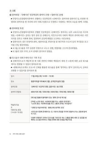 36 2015 <안양, 노년을 노닐다>
3) 3회
○ 참여대상 : ‘선배시민’ 인문학강의 참여자 15명 + 일반시민 20명
■ 안양시노인종합복지관에서 진행하는 인문학강의 <선배시민> 참여자와 일반시민 등, 다양한 연
령대의 참여자를 한 자리에 모아 사회구성원으로 인정받고 사랑받는 개인의 모습을 함께 그려봄.
○ 참여대상 특징
■ 안양시노인종합복지관에서 진행한 인문학강의 <선배시민> 참여자는 12주 교육시수를 이수하
였음. <선배시민> 강의는 앞서 살아 온 선배로서, 시민으로서의 사회적 책임과 권리에 따른 시민
의식을 갖추고 사회에 참여, 실천하여 공동체 화합을 도모하는 시민교육임.
■ 일반시민의 경우 안양아트센터, 평촌아트홀, 안양시청 앞 현수막과 브로셔 등의 게시물을 보고
직접 신청, 방문하였음.
■ A그룹, B그룹을 각각 동일한 인원으로 나누고 성별, 연령대를 고르게 분포하였음.
■ B그룹의 경우 부부, 모자 관계의 참가자가 있었음.
○ 워크숍과 대화주제에 따른 기획 특징
■ 선배시민으로서 깨닫게 된 현 사회 전반의 이해와 깨달음이 세대 간 소통에 대한 교감 워크숍
에서도 발현될 수 있을지 알아보려 함.
■ <평화교육프로젝트 모모>의 신체를 활용한 워크숍을 통해 ‘생각하는 힘’이 길러지는지, 곧바로
표현할 수 있을지를 알아보려 함.
일시 11월 26일 (목) 14:00 ~ 16:00
장소 평촌아트홀 아트林(A그룹), 공개강의실(B그룹)
참여인원 ‘선배시민’ 수강자(12명), 일반시민 / 총 35명
참여자 연령대 40대 이하 3명 / 50대 9명 / 60대 9명 / 70대 9명 / 80대 5명
예술워크숍
&
대화모임 혼합
(14:00~16:00)
[워크숍] 돌봄과 돌아봄이 있는 ‘평화 감수성 워크숍’
[주제] 노년과 청년, 서로에게 힘을 주는 소통과 관계 맺기
“노년과 청년, 서로에게 힘을 주는 소통과 관계는 무엇일까?”
*진행 및 퍼실리테이팅 : 평화교육프로젝트 모모
시민으로서 함께 존재한다는 것, 서로의 존엄을 지키며 만들어나가는 공동체 탐색
의 시간.
다양한 연령대가 섞여서 감수성을 기반으로 하는 소통을 통해 세대 간 공감을 방
해하는 요소를 파악하고 개별 존재에 대한 존중을 깨닫게 함.
 