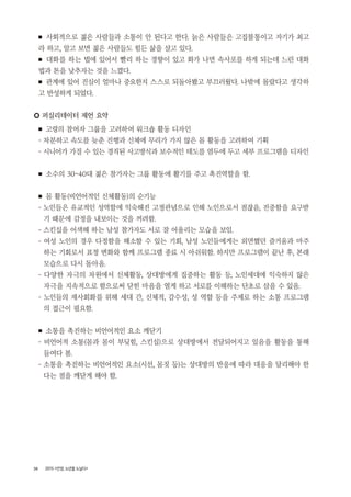 38 2015 <안양, 노년을 노닐다>
■ 사회적으로 젊은 사람들과 소통이 안 된다고 한다. 늙은 사람들은 고집불통이고 자기가 최고
라 하고, 알고 보면 젊은 사람들도 힘든 삶을 살고 있다.
■ 대화를 하는 법에 있어서 빨리 하는 경향이 있고 화가 나면 속사포를 하게 되는데 느린 대화
법과 톤을 낮추자는 것을 느꼈다.
■ 관계에 있어 진심이 얼마나 중요한지 스스로 되돌아봤고 부끄러웠다. 나밖에 몰랐다고 생각하
고 반성하게 되었다.
○ 퍼실리테이터 제언 요약
■ 고령의 참여자 그룹을 고려하여 워크숍 활동 디자인
- 차분하고 속도를 늦춘 진행과 신체에 무리가 가지 않은 몸 활동을 고려하여 기획
- 시니어가 가질 수 있는 경직된 사고방식과 보수적인 태도를 염두에 두고 세부 프로그램을 디자인
■ 소수의 30~40대 젊은 참가자는 그룹 활동에 활기를 주고 촉진역할을 함.
■ 몸 활동(비언어적인 신체활동)의 순기능
- 노인들은 유교적인 성역할에 익숙해진 고정관념으로 인해 노인으로서 점잖음, 진중함을 요구받
기 때문에 감정을 내보이는 것을 꺼려함.
- 스킨십을 어색해 하는 남성 참가자도 서로 잘 어울리는 모습을 보임.
- 여성 노인의 경우 다정함을 해소할 수 있는 기회, 남성 노인들에게는 외면했던 즐거움과 마주
하는 기회로서 표정 변화와 함께 프로그램 종료 시 아쉬워함. 하지만 프로그램이 끝난 후, 본래
모습으로 다시 돌아옴.
- 다양한 자극의 차원에서 신체활동, 상대방에게 집중하는 활동 등, 노인세대에 익숙하지 않은
자극을 지속적으로 함으로써 닫힌 마음을 열게 하고 서로를 이해하는 단초로 삼을 수 있음.
- 노인들의 재사회화를 위해 세대 간, 신체적, 감수성, 성 역할 등을 주제로 하는 소통 프로그램
의 접근이 필요함.
■ 소통을 촉진하는 비언어적인 요소 깨닫기
- 비언어적 소통(몸과 몸이 부딪힘, 스킨십)으로 상대방에서 전달되어지고 있음을 활동을 통해
들여다 봄.
- 소통을 촉진하는 비언어적인 요소(시선, 몸짓 등)는 상대방의 반응에 따라 대응을 달리해야 한
다는 점을 깨닫게 해야 함.
 