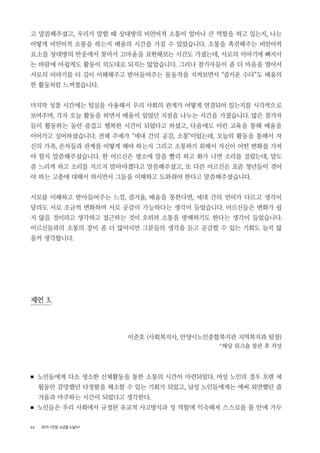 42 2015 <안양, 노년을 노닐다>
고 말씀해주셨고, 우리가 말할 때 상대방의 비언어적 소통이 얼마나 큰 역할을 하고 있는지, 나는
어떻게 비언어적 소통을 하는지 배움의 시간을 가질 수 있었습니다. 소통을 촉진해주는 비언어적
요소를 상대방의 반응에서 찾아서 고마움을 표현해보는 시간도 가졌는데, 서로의 이야기에 빠지시
는 바람에 아쉽게도 활동이 의도대로 되지는 않았습니다. 그러나 참가자들이 좀 더 마음을 열어서
서로의 이야기를 더 깊이 이해해주고 받아들여주는 몸동작을 지켜보면서 “즐거운 수다”도 배움의
한 활동처럼 느껴졌습니다.
마지막 성찰 시간에는 털실을 사용해서 우리 사회의 관계가 어떻게 연결되어 있는지를 시각적으로
보여주며, 각자 오늘 활동을 하면서 배움이 있었던 지점을 나누는 시간을 가졌습니다. 많은 참가자
들이 활동하는 동안 즐겁고 행복한 시간이 되었다고 하셨고, 다음에도 이런 교육을 통해 배움을
이어가고 싶어하셨습니다. 전체 주제가 “세대 간의 공감, 소통”이었는데, 오늘의 활동을 통해서 자
신의 가족, 손자들과 관계를 어떻게 해야 하는지 그리고 소통하기 위해서 자신이 어떤 변화를 가져
야 할지 말씀해주셨습니다. 한 어르신은 평소에 말을 빨리 하고 화가 나면 소리를 질렀는데, 말도
좀 느리게 하고 소리를 지르지 말아야겠다고 말씀해주셨고, 또 다른 어르신은 요즘 청년들이 겪어
야 하는 고충에 대해서 하시면서 그들을 이해하고 도와줘야 한다고 말씀해주셨습니다.
서로를 이해하고 받아들여주는 느낌, 즐거움, 배움을 통한다면, 세대 간의 언어가 다르고 생각이
달라도 서로 조금씩 변화하며 서로 공감이 가능하다는 생각이 들었습니다. 어르신들은 변화가 쉽
지 않을 것이라고 생각하고 접근하는 것이 오히려 소통을 방해하기도 한다는 생각이 들었습니다.
어르신들과의 소통의 장이 좀 더 많아지면 그분들의 생각을 듣고 공감할 수 있는 기회도 늘지 않
을까 생각합니다.
제언 3.
이준호 (사회복지사, 안양시노인종합복지관 지역복지과 팀장)
*해당 워크숍 참관 후 작성
■ 노인들에게 다소 생소한 신체활동을 통한 소통의 시간이 마련되었다. 여성 노인의 경우 오랜 세
월동안 갈망했던 다정함을 해소할 수 있는 기회가 되었고, 남성 노인들에게는 애써 외면했던 즐
거움과 마주하는 시간이 되었다고 생각한다.
■ 노인들은 우리 사회에서 규정된 유교적 사고방식과 성 역할에 익숙해져 스스로를 틀 안에 가두
 