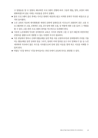 43활동노년 예술 워크숍 및 대화모임 기획・ 운영 결과보고
고 있었음을 알 수 있었다. 왜냐하면 프로그램의 진행에 따라 그들의 행동, 말투, 표정이 대폭
변화하였으며 종료 시에는 아쉬움을 감추지 못했다.
■ 물론 프로그램이 끝난 후에는 다시금 원래의 세상(쑥스럽고 어색한 관계가 익숙한 세상)으로 급
격히 돌아왔다.
■ 노인 교육의 목표에 재사회화(현 세대의 문화에 동화되도록 이끄는)가 포함되며 잦은 소통 프
로그램(세대 간 소통, 신체적인 소통, 감수성에 대한 소통, 성 역할에 대한 소통 등)이 그 역할을
할 수 있다. 소통 관련 프로그램의 참여를 적극적으로 독려해야 한다.
■ 기존의 노인세대에 익숙한 강의형식의 교육은 지식의 전달에 그칠 수 있기 때문에 비언어적인
콘텐츠를 접함으로써 경험할 수 있는 다양한 자극이 필요하다.
■ 기존 관념에서 벗어나 신체적 활동(예를 들면 짝을 이룬 손발마사지)과 상대방에게 주의를 기울
이는 활동(예를 들면 상대의 얼굴 그리기, 상대의 어제 일과를 듣고 다시 말해보기 등) 등 노인
세대에게 익숙하지 않은 자극을 지속함으로써 닫혀 있던 마음을 열게 하고 서로를 이해할 수
있게 된다.
■ 이렇듯 ‘나’를 벗어나 ‘너’를 받아들이는 과정 속에서 공동체 의식도 함양할 수 있다.
 