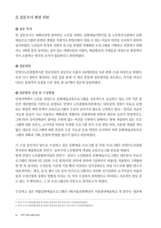 46 2015 <안양, 노년을 노닐다>
2) 설문조사 현장 리뷰
○ 설문 목적
본 설문조사는 대화모임에 참여하는 노인들 외에도 문화예술기반시설 및 노인복지시설에서 문화
예술프로그램과 관련된 경험을 가졌거나 희망사항이 있을 수 있는 이들의 의견을 조사하기 위하여
실시하였다. 노인들의 특성과 사회적 욕구를 반영한 차별화된 프로그램을 기획하고 전달하기 위해
서는 3회에 걸쳐 실시되는 깊이 있는 대화모임과 더불어, 예술향유의 주체들을 대상으로 현장에서
즉시 소통하는 방식의 조사가 필요하다고 판단하였다.
○ 설문대상
안양시노인종합복지관 경로식당의 점심식사 이용자 350명(1일당 식권 판매 수)을 대상으로 하였다.
오전 11시 경부터 형성되는 식당 입장 줄에 서 계신 분들께 설문참여를 유도하고, 식사를 마치고
나오는 분들까지 요청을 드린 결과, 총 167명이 설문에 응답하였다.
○ 설문항목 선정 및 구성방법
안양지역에서 노인을 대상으로 문화예술교육프로그램을 지속적으로 공급하고 있는 3개 기관 중
민간 재단법인을 기반으로 운영되는 안양시 노인종합복지관에서는 대부분의 강좌가 무료로 운영
되는 현실적 제약 안에서 교육프로그램의 수준이 낮아지지 않도록 노력하고 있다.5 )
강의료 지급이
가능한 분들이 주로 이용하는 백화점과 대형마트 문화센터에 비하여 예산과 공간이 한정적이고,
그에 따라 강사선택권이 줄어들 수밖에 없는 여건을 극복하기 위해서는 현재 개설되어 있는 프로
그램에 대한 선호도, 조기마감 여부와 무관한 프로그램 추가 수강 희망 여부, 기존에 개설된 적이
없는 새로운 프로그램에 대한 관심과 수강 가능성 등을 면밀히 조사하여 차후 문화예술교육프로
그램의 계획과 기획, 운영에 반영할 필요가 있다고 판단하였다.
기 수강 중이거나 앞으로 수강하고 싶은 문화예술 프로그램 중 단일 프로그램은 안양시노인종합
복지관의 해울학교와 만안구・동안구의 노인회관에 개설된 교육프로그램 분류를 따랐다.
현재 안양시 노인종합복지관과 만안구 ・ 동안구 노인회관의 문화예술프로그램은 대부분이 무료프
로그램인 대신에 1인 2강좌 수강 원칙(미달 과목에 한하여 3강좌까지 허용)을 적용한다. 3개월에
한 번 씩 실시되는 수강신청 기간에 가장 빨리 마감되는 인기강좌로는 챠밍 디스코와 웰빙 댄스가
대표적이며,6 )
체조, 요가, 헬스 GX 등이 인기프로그램이다. 이러한 인기강좌의 조기마감이 이용자
들의 수강신청에 실제로 영향을 미치는 지, 미처 수강하지 못하였다고 하더라도 지속적인 관심 갖
고 있는 지 확인하고, 그 외 프로그램군의 선호도도 알아보고자 하였다.
수강하고 싶은 복합문화예술프로그램은 (재)서울문화재단의 서울창의예술학교 내 꿈꾸는 청춘예
5 ) 안양 시니어 문화현황 맵핑 및 세대간 문화교류 전략 p78 (2014, 안양문화예술재단)
6 ) 안양 시니어 문화현황 맵핑 및 세대간 문화교류 전략 p82, p84 (2014, 안양문화예술재단)
 