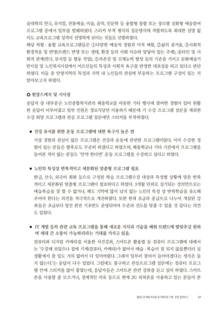 47활동노년 예술 워크숍 및 대화모임 기획・ 운영 결과보고
술대학의 연극, 뮤지컬, 전통예술, 미술, 음악, 인문학 등 융합형 통합 또는 장르별 심화형 예술참여
프로그램 중에서 일부를 발췌하였다. 스티커 부착 형식의 설문방식에 적합하도록 최대한 설명 없
이도 교육프로그램 성격이 선명하게 보이는 것들로 선별하였다.
해당 복합 ・ 융합 교육프로그램들은 ①다양한 예술적 경험과 미적 체험, ②삶의 즐거움, ③사회적
환경적응 및 반영(트렌드 반영 또는 생태, 환경 등의 사회 이슈와 맞닿아 있는 주제), ④타인 및 사
회적 관계(연극, 뮤지컬 등 협동 작업), ⑤자존감 및 신체능력 향상 등의 기준을 가지고 문화예술기
반시설 및 노인복지시설에서 어르신들의 특성과 사회적 욕구를 반영한 대표성을 띠고 있다고 판단
하였다. 이들 중 안양지역의 특성과 지역 내 노인들의 관심에 부응하는 프로그램 구성이 있는 지
알아보고자 하였다.
○ 현장스케치 및 시사점
응답자 중 대부분은 노인종합복지관의 해울학교를 비롯한 기타 행사에 참여한 경험이 있어 원활
한 응답이 이루어졌고 일부 인원은 경로식당만 이용하기 때문에 기 수강 프로그램 설문을 제외한
수강 희망 프로그램과 관심 프로그램 설문에만 스티커를 부착하였다.
■ 건강 유지를 위한 운동 프로그램에 대한 욕구가 높은 편
가장 경험과 관심이 많은 프로그램은 건강과 운동에 관련한 프로그램이었다. 이미 수강한 경
험이 있는 분들은 향후로도 꾸준히 하겠다고 하였으며, 해울학교나 기타 기관에서 프로그램을
들어본 적이 없는 분들도 ‘만약 한다면’ 운동 프로그램을 수강하고 싶다고 하였다.
■ 노인의 특성상 반복적이고 세분화된 맞춤형 프로그램 필요
한글, 산수, 외국어 회화 등으로 구성된 학습 프로그램수강 대상과 특성별 상황에 맞춘 반복
적이고 세분화된 맞춤형 프로그램이 필요하다고 하였다. 3개월 단위로 실기되는 강의만으로는
예습복습을 잘 할 수 없거나, 해도 기억에 많이 남지 않는 노인의 특성 상 반복학습을 유도해
주어야 한다는 의견을 적극적으로 개진하였다. 또한 현재 초급과 중급으로 나누어 개설된 강
좌들은 초급보다 앞선 완전 기초반도 운영되어야 수준과 진도를 맞출 수 있을 것 같다는 의견
도 있었다.
■ IT 계열 등의 관련 교육 프로그램을 통해 새로운 지식과 기술을 배워 트렌드에 발맞추길 원하
며 세대 간 소통이 가능하리라는 기대를 가지고 있음.
컴퓨터와 디지털 카메라를 이용한 사진강좌, 스마트폰 활용법 등 컴퓨터 프로그램에 대해서
는 ‘수강해 보았으나 집에 기계(컴퓨터, 카메라)가 없어서 예습・복습이 잘 되지 않을뿐더러 실
생활에서 쓸 일도 거의 없어서 다 잊어버렸다. 그래서 일부러 찾아서 들어야겠다는 생각은 들
지 않는다.’는 응답이 다수 있었다. 그럼에도 불구하고 관심프로그램 설문에는 컴퓨터 프로그
램 칸에 스티커를 많이 붙였는데, 응답자들은 스마트폰 관련 강좌를 듣고 싶어 하였다. 스마트
폰을 사용할 줄 모르거나, 경제적인 이유 등으로 현재 2G 피쳐폰을 사용하고 있는 분들이 본
 