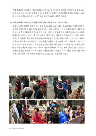 48 2015 <안양, 노년을 노닐다>
인의 휴대폰을 보여주며 ‘애들(자녀&손자손녀)이랑 얘기가 통하려면’, ‘스마트폰을 들고 다니
며 음악을 듣고 싶어서’, ‘배우면 잘 쓸 수 있을 것 같아서’, ‘데이터요금 폭탄을 맞았는데 비싸
지 않게 인터넷을 쓸 수 있는 방법’ 등을 배우고 싶다는 의향을 보였다.
■ 노인 문화예술교육은 인생 경험 중심의 장르 통합형 프로그램으로 접근
시니어, 노인의 특성을 반영한 노인 문화예술교육의 교육 목표는 예술의 대표 분야인 음악, 미
술, 무용 등의 전문지식과 기량교육을 강조하는 프로그램보다는, 노인들에게 알맞은 경험과 체
험 중심의 통합문화예술프로그램으로 기획 ・ 개발 ・ 운영해야 한다. 복합문화예술프로그램을
예시로 든 설문조사에서 가장 많은 반응이 ‘낯설다’였다. 항목별로 설명을 듣고 나서는 호감을
보이면서 스티커를 붙였지만 일부 응답자로부터 ‘이런 걸 정말 하는 곳이 있느냐’ 또는 ‘재미는
있겠는데 우리가 할 수 있을 것 같지는 않다’, ‘비용이 다른 것(단일 프로그램)보다 더 들 것 같
다’는 의견도 들을 수 있었다. 8개 항목 중 가장 많은 표를 받은 프로그램은 연극과 음악, 문학
이 합쳐진 입체낭독뮤지컬 프로그램으로 응답자들에게서 ‘아 이건 뭔지 알겠다. 할 수 있을 것
같다’는 반응을 받았다. 따라서 새롭거나 다양한 장르가 복합된 프로그램을 기획할 때는 구체
적이고 결과물에 대한 기대를 불러일으킬 수 있는 안내가 필요할 것이다.
 