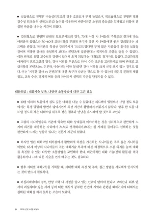 52 2015 <안양, 노년을 노닐다>
■ 실습형으로 진행된 미술심리치료의 경우 호응도가 무척 높았으며, 워크숍형으로 진행된 평화
감수성 워크숍은 신체(스킨십) 놀이를 이용하여 비언어적인 소통의 중요성을 일깨웠고 더불어 진
실된 마음을 나누는 시간이 되었다.
■ 강의형으로 진행된 클래식 토크콘서트의 경우, 70대 이상 시니어들의 주목도를 끌기에 다소
어려움이 있었으나 50~60대 고급지향의 문화적 욕구가 강한 시니어들에겐 좋은 강의였다는 피
드백을 받았다. 복지관의 특성상 강의주제가 ‘트로트’였다면 무척 많은 사람들이 흥미를 보였을
것이며 저명한 강사를 유념하기 보다는 콘텐츠에 집중한다는 복지사의 조언을 들을 수 있었다.
이와 반대로 유명 교수님의 강연이 있어서 오게 되었다는 대화모임 참가자도 있었다. 고급과정의
아카데미 프로그램의 경우, 강사 이력을 우선으로 하여 수강 조건을 고려하기도 하며 반대로 고
급지향의 콘텐츠(ex. 인문학, 미술사학, 미학 등)라면 강사 이력을 크게 신경 쓰지 않는 경우도 있
다. 이는 ‘저명한 강사 vs 콘텐츠’에 대한 욕구가 나뉘는 것으로 볼 수 있는데 개인의 문화적 체험
정도, 교육 수준, 경제적 여유 등의 차이라서 선택의 기준을 단정지을 수 없다.
대화모임 : 대화기술 부족, 다양한 소통방법에 대한 고민 필요
■ 10명 이하의 모둠에서 심도 깊은 대화를 나눌 수 있었다는 피드백이 있었으며 15명 정도 모둠
에서는 특정 몇몇의 발언이 많아지면서 의견 개진이 활발하지 이뤄지지 않았다. 향후 한 모둠 내
10명 정도의 작은 대화모임 위주로 잦은 접촉과 만남을 유도해야 할 것으로 보인다.
■ 고령의 시니어일수록 기존에 익숙한 대화 상대들과 이야기하는 것을 심리적으로 편안하게 느
끼며 의견을 내야하는 자리에서 스스로 생각해내기보다는 실 사례를 들어주고 선택하는 것을
편안하게 느끼는 성향이 있다는 전문가 자문이 있었다.
■ 하지만 열린 대화모임 테이블에서 활발하게 의견을 개진하는 시니어들은 주로 젊은 시니어들
이었다. 65세 이상의 시니어들이 겪는 대화기술 부족에 따른 해결책으로 소통 의지를 높여 대화
를 촉진할 수 있는 다양한 소통방법을 고민해야 한다. 비언어적인 대화 기술(신체 활동)을 적극
활용하거나 그에 따른 기술을 먼저 배우는 것도 필요하다.
■ 향후 세대별 대화모임을 기획할 때, 세대별 대화 특징 및 주제, 접근 방법을 서로에게 인지시키
는 것이 반드시 필요하다.
■ 퍼실리테이터의 경우, 안양 지역 내 사정을 알고 있는 인력이 맡아야 한다고 보여진다. 외부 인
사의 퍼실리테이팅은 사례 등에 대한 예시가 풍부한 반면에 지역과 관련된 화제거리에 대해서는
심화된 대화를 하지 못하는 모습이 보였다.
 