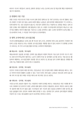 55활동노년 예술 워크숍 및 대화모임 기획・ 운영 결과보고
따라서 시니어 개인들이 교육적, 문화적 권리를 누리는 동시에 교육 및 학습기회 확충 차원에서의
접근이 필요하다.
2) 연령대 구분 기준
연령 구분은 이전 연구의 ‘안양 시니어 문화 관련 정책수요 및 기대’ 분석과는 다르게 정했다. 정년
과 은퇴한 지 얼마 되지 않는 60대 초반의 활동 노년들은 실제 참여한 대화모임에서 ‘이 나이에 노
인복지관에 가는 것은 용납되지 않는다, 자존심이 상한다.’라고 직접적으로 표현을 하였고 실제 건
강한 신체로 매우 활발하게 사회 활동하고 있다. 또 고령의 시니어들에게 본인들의 재능으로 도움
주기를 원했다. 따라서 활동성을 기준으로 노년을 준비하는 젊은 노년인 50세부터 64세, 활동 노
년 65세부터 74세, 그 이상을 75세 이상으로 분류하였다.
3) 영역 교차에 따른 교수(접근)법
시니어 문화예술활동은 실제 교육 뿐 아니라 정서, 인지, 신체적인 면의 교육 효과까지 기대하기 때
문에 노인을 대상으로 하는 다양한 교수(접근)법을 개발할 필요가 있다. 따라서 각 영역별 교차에
서 나타나는 세 가지 교수(접근)법과 분야를 고려하여 매칭하였다.
○ 예술교육 – 실습형 / 워크숍형
예술교육에서 실습형 교수법은 신체적 실습 활동과 더불어 학문과 기술 등의 인지적 사고가 쓰인
다. 또한 단기기억능력이 떨어지는 노년기 신체적 특성 상 강의형의 교수법 보다는 직접 몸으로 활
동하며 체험하는 교수(접근)법이 유효할 것으로 보인다. 단, 워크숍 등의 신체적 활동을 진행할 때,
신체 기능 약화에 대한 고려가 반드시 필요하다.
○ 인문교육 – 강의형 / 워크숍형
인간의 가치와 본질에 대한 탐구하는 인문교육은 인간 본성에 대한 이해와 배려심을 배우는 것으
로 이어져 타인과 원활히 소통할 수 있는 기초가 된다. 특히 젊은 노년들은 인문교육 강연 등을 통
해 지적 자극을 받고 해당 지식을 채우는데 적극적인 것으로 보인다.
○ 사회교육 – 강의형 / 워크숍형
시민으로서의 존엄과 더불어 사는 사람과의 사회적 관계를 배우는 사회교육은 비단 사회화 뿐 아
니라 사회에서 잘 살아가기 위한 노력에 대해 함께 고민하고 행동한다. 따라서 개인의 교육적, 문화
적 성장에 대한 욕구가 많은 젊은 시니어들의 경우 자신의 쓸모 있음을 증명하기 위한 일거리, 활
동을 끊임없이 한다. 본인과 사회에 대해 생각할 수 있는 강의형 인식 교육과 실제 행동의 변화를
이끌어 낼 수 있는 워크숍형의 접근이 효과적일 것이라고 보인다.
 