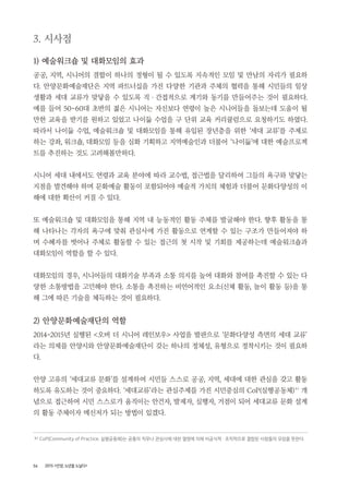 56 2015 <안양, 노년을 노닐다>
3. 시사점
1) 예술워크숍 및 대화모임의 효과
공공, 지역, 시니어의 결합이 하나의 정형이 될 수 있도록 지속적인 모임 및 만남의 자리가 필요하
다. 안양문화예술재단은 지역 파트너십을 가진 다양한 기관과 주체의 협력을 통해 시민들의 일상
생활과 세대 교류가 맞닿을 수 있도록 직 ・ 간접적으로 계기와 동기를 만들어주는 것이 필요하다.
예를 들어 50~60대 초반의 젊은 시니어는 자신보다 연령이 높은 시니어들을 돌보는데 도움이 될
만한 교육을 받기를 원하고 있었고 나이듦 수업을 구 단위 교육 커리큘럼으로 요청하기도 하였다.
따라서 나이듦 수업, 예술워크숍 및 대화모임을 통해 유입된 장년층을 위한 ‘세대 교류’를 주제로
하는 강좌, 워크숍, 대화모임 등을 심화 기획하고 지역예술인과 더불어 ‘나이듦’에 대한 예술프로젝
트를 추진하는 것도 고려해볼만하다.
시니어 세대 내에서도 연령과 교육 분야에 따라 교수법, 접근법을 달리하여 그들의 욕구와 맞닿는
지점을 발견해야 하며 문화예술 활동이 포함되어야 예술적 가치의 체험과 더불어 문화다양성의 이
해에 대한 확산이 커질 수 있다.
또 예술워크숍 및 대화모임을 통해 지역 내 능동적인 활동 주체를 발굴해야 한다. 향후 활동을 통
해 나타나는 각자의 욕구에 맞춰 관심사에 가진 활동으로 연계할 수 있는 구조가 만들어져야 하
며 수혜자를 벗어나 주체로 활동할 수 있는 접근의 첫 시작 및 기회를 제공하는데 예술워크숍과
대화모임이 역할을 할 수 있다.
대화모임의 경우, 시니어들의 대화기술 부족과 소통 의지를 높여 대화와 참여를 촉진할 수 있는 다
양한 소통방법을 고민해야 한다. 소통을 촉진하는 비언어적인 요소(신체 활동, 놀이 활동 등)을 통
해 그에 따른 기술을 체득하는 것이 필요하다.
2) 안양문화예술재단의 역할
2014~2015년 실행된 <오버 더 시니어 레인보우> 사업을 발판으로 ‘문화다양성 측면의 세대 교류’
라는 의제를 안양시와 안양문화예술재단이 갖는 하나의 정체성, 유형으로 정착시키는 것이 필요하
다.
안양 고유의 ‘세대교류 문화’를 설계하여 시민들 스스로 공공, 지역, 세대에 대한 관심을 갖고 활동
하도록 유도하는 것이 중요하다. ‘세대교류’라는 관심주제를 가진 시민중심의 CoP(실행공동체)9 )
개
념으로 접근하여 시민 스스로가 움직이는 안건자, 발제자, 실행자, 거점이 되어 세대교류 문화 설계
의 활동 주체이자 메신저가 되는 방법이 있겠다.
9 ) CoP(Community of Practice, 실행공동체)는 공통의 직무나 관심사에 대한 열정에 의해 비공식적 ・ 조직적으로 결합된 사람들의 모임을 뜻한다.
 