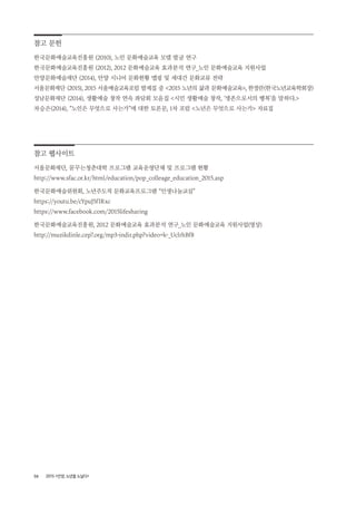 58 2015 <안양, 노년을 노닐다>
참고 문헌
한국문화예술교육진흥원 (2010), 노인 문화예술교육 모델 발굴 연구
한국문화예술교육진흥원 (2012), 2012 문화예술교육 효과분석 연구_노인 문화예술교육 지원사업
안양문화예술재단 (2014), 안양 시니어 문화현황 맵핑 및 세대간 문화교류 전략
서울문화재단 (2015), 2015 서울예술교육포럼 발제집 중 <2015 노년의 삶과 문화예술교육>, 한정란(한국노년교육학회장)
성남문화재단 (2014), 생활예술 창작 연속 좌담회 모음집 <시민 생활예술 창작, ‘생존으로서의 행복’을 말하다.>
차승은(2014), “노인은 무엇으로 사는가”에 대한 토론문, 1차 포럼 <노년은 무엇으로 사는가> 자료집
참고 웹사이트
서울문화재단, 꿈꾸는청춘대학 프로그램 교육운영단체 및 프로그램 현황
http://www.sfac.or.kr/html/education/pop_colleage_education_2015.asp
한국문화예술위원회, 노년주도적 문화교육프로그램 “인생나눔교실”
https://youtu.be/cYpuJ5fIRxc
https://www.facebook.com/2015lifesharing
한국문화예술교육진흥원, 2012 문화예술교육 효과분석 연구_노인 문화예술교육 지원사업(영상)
http://muzikdinle.cep7.org/mp3-indir.php?video=k-_UclrhBf8
 