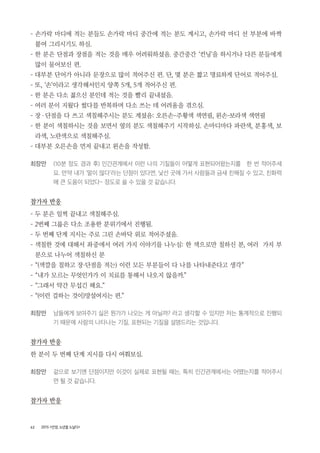 62 2015 <안양, 노년을 노닐다>
- 손가락 마디에 적는 분들도 손가락 마디 중간에 적는 분도 계시고, 손가락 마디 선 부분에 바짝
붙여 그리시기도 하심.
- 한 분은 단점과 장점을 적는 것을 매우 어려워하셨음. 중간중간 ‘컨닝’을 하시거나 다른 분들에게
많이 물어보신 편.
- 대부분 단어가 아니라 문장으로 많이 적어주신 편. 단, 몇 분은 짧고 명료하게 단어로 적어주심.
- 또, ‘손’이라고 생각해서인지 양쪽 5개, 5개 적어주신 편.
- 한 분은 다소 젊으신 분인데 적는 것을 빨리 끝내셨음.
- 여러 분이 지웠다 썼다를 반복하며 다소 쓰는 데 어려움을 겪으심.
- 장・단점을 다 쓰고 색칠해주시는 분도 계셨음: 오른손-주황색 색연필, 왼손-보라색 색연필
- 한 분이 색칠하시는 것을 보면서 옆의 분도 색칠해주기 시작하심. 손마디마다 파란색, 분홍색, 보
라색, 노란색으로 색칠해주심.
- 대부분 오른손을 먼저 끝내고 왼손을 작성함.
최장만 (10분 정도 경과 후) 인간관계에서 이런 나의 기질들이 어떻게 표현되어왔는지를 한 번 적어주세
요. 만약 내가 ‘말이 많다’라는 단점이 있다면, 낯선 곳에 가서 사람들과 금새 친해질 수 있고, 친화력
에 큰 도움이 되었다~ 정도로 쓸 수 있을 것 같습니다.
참가자 반응
- 두 분은 일찍 끝내고 색칠해주심.
- 2번째 그룹은 다소 조용한 분위기에서 진행됨.
- 두 번째 단계 지시는 주로 그린 손바닥 위로 적어주셨음.
- 색칠한 것에 대해서 좌중에서 여러 가지 이야기를 나누심: 한 색으로만 칠하신 분, 여러 가지 부
분으로 나누어 색칠하신 분
- “(색깔을 칠하고 장・단점을 적는) 이런 모든 부분들이 다 나를 나타내준다고 생각”
- “내가 모르는 무엇인가가 이 치료를 통해서 나오지 않을까.”
- “그래서 약간 무섭긴 해요.”
- “(이런 걸하는 것이)망설여지는 편.”
최장만 남들에게 보여주기 싫은 뭔가가 나오는 게 아닐까? 라고 생각할 수 있지만 저는 통계적으로 진행되
기 때문에 사람의 나타나는 기질, 표현되는 기질을 설명드리는 것입니다.
참가자 반응
한 분이 두 번째 단계 지시를 다시 여쭤보심.
최장만 겉으로 보기엔 단점이지만 이것이 실제로 표현될 때는, 특히 인간관계에서는 어땠는지를 적어주시
면 될 것 같습니다.
참가자 반응
 