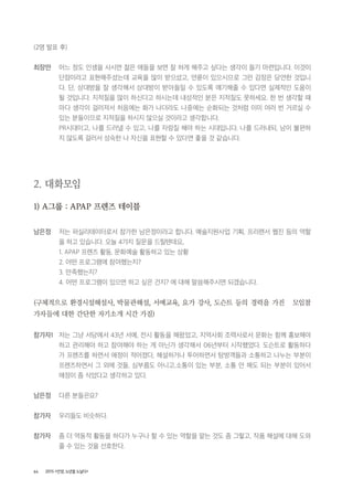 64 2015 <안양, 노년을 노닐다>
(2명 발표 후)
최장만 어느 정도 인생을 사시면 젊은 애들을 보면 잘 하게 해주고 싶다는 생각이 들기 마련입니다. 이것이
단점이라고 표현해주셨는데 교육을 많이 받으셨고, 연륜이 있으시므로 그런 감정은 당연한 것입니
다. 단, 상대방을 잘 생각해서 상대방이 받아들일 수 있도록 얘기해줄 수 있다면 실제적인 도움이
될 것입니다. 지적질을 많이 하신다고 하시는데 내성적인 분은 지적질도 못하세요. 한 번 생각할 때
마다 생각이 걸러져서 처음에는 화가 나더라도 나중에는 순화되는 것처럼 이미 여러 번 거르실 수
있는 분들이므로 지적질을 하시지 않으실 것이라고 생각합니다.
PR시대이고, 나를 드러낼 수 있고, 나를 자랑질 해야 하는 시대입니다. 나를 드러내되, 남이 불편하
지 않도록 걸러서 성숙한 나 자신을 표현할 수 있다면 좋을 것 같습니다.
2. 대화모임
1) A그룹 : APAP 프렌즈 테이블
남은정 저는 퍼실리테이터로서 참가한 남은정이라고 합니다. 예술지원사업 기획, 프리랜서 웹진 등의 역할
을 하고 있습니다. 오늘 4가지 질문을 드릴텐데요,
1. APAP 프렌즈 활동, 문화예술 활동하고 있는 상황
2. 어떤 프로그램에 참여했는지?
3. 만족했는지?
4. 어떤 프로그램이 있으면 하고 싶은 건지? 에 대해 말씀해주시면 되겠습니다.
(구체적으로 환경시설해설사, 박물관해설, 서예교육, 요가 강사, 도슨트 등의 경력을 가진 모임참
가자들에 대한 간단한 자기소개 시간 가짐)
참가자1 저는 그냥 서당에서 43년 서예, 전시 활동을 해왔었고, 지역사회 조력사로서 문화는 함께 홍보해야
하고 관리해야 하고 참여해야 하는 게 아닌가 생각해서 06년부터 시작했었다. 도슨트로 활동하다
가 프렌즈를 하면서 애정이 적어졌다, 해설하거나 투어하면서 탐방객들과 소통하고 나누는 부분이
프렌즈하면서 그 외에 것들, 심부름도 아니고,소통이 있는 부분, 소통 안 해도 되는 부분이 있어서
애정이 좀 식었다고 생각하고 있다.
남은정 다른 분들은요?
참가자 우리들도 비슷하다.
참가자 좀 더 역동적 활동을 하다가 누구나 할 수 있는 역할을 맡는 것도 좀 그렇고, 작품 해설에 대해 도와
줄 수 있는 것을 선호한다.
 