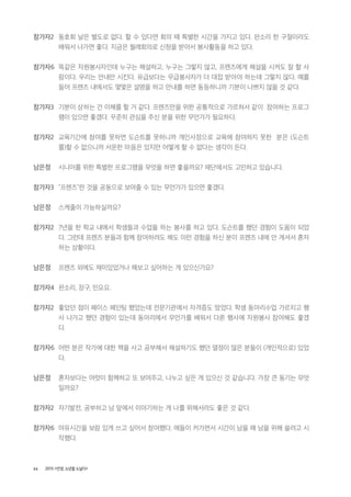 66 2015 <안양, 노년을 노닐다>
참가자2 동호회 날은 별도로 없다. 할 수 있다면 회의 때 특별한 시간을 가지고 있다. 판소리 한 구절이라도
배워서 나가면 좋다. 지금은 월례회의로 신청을 받아서 봉사활동을 하고 있다.
참가자6 똑같은 자원봉사자인데 누구는 해설하고, 누구는 그렇지 않고, 프렌즈에게 해설을 시켜도 잘 할 사
람이다. 우리는 안내만 시킨다. 유급보다는 무급봉사자가 더 대접 받아야 하는데 그렇지 않다. 예를
들어 프렌즈 내에서도 몇몇은 설명을 하고 안내를 하면 동등하니까 기분이 나쁘지 않을 것 같다.
참가자3 기분이 상하는 건 이해를 할 거 같다. 프렌즈만을 위한 공통적으로 가르쳐서 같이 참여하는 프로그
램이 있으면 좋겠다. 꾸준히 관심을 주신 분을 위한 무언가가 필요하다.
참가자2 교육기간에 참여를 못하면 도슨트를 못하니까 개인사정으로 교육에 참여하지 못한 분은 (도슨트
를)할 수 없으니까 서운한 마음은 있지만 어떻게 할 수 없다는 생각이 든다.
남은정 시니어를 위한 특별한 프로그램을 무엇을 하면 좋을까요? 재단에서도 고민하고 있습니다.
참가자3 "프렌즈"란 것을 공동으로 보여줄 수 있는 무언가가 있으면 좋겠다.
남은정 스케줄이 가능하실까요?
참가자2 7년을 한 학교 내에서 학생들과 수업을 하는 봉사를 하고 있다. 도슨트를 했던 경험이 도움이 되었
다. 그런데 프렌즈 분들과 함께 참여하려도 해도 이런 경험을 하신 분이 프렌즈 내에 안 계셔서 혼자
하는 상황이다.
남은정 프렌즈 외에도 재미있었거나 해보고 싶어하는 게 있으신가요?
참가자4 판소리, 장구, 민요요.
참가자2 좋았던 점이 페이스 페인팅 했었는데 전문기관에서 자격증도 땄었다. 학생 동아리수업 가르치고 행
사 나가고 했던 경험이 있는데 동아리에서 무언가를 배워서 다른 행사에 자원봉사 참여해도 좋겠
다.
참가자6 어떤 분은 작가에 대한 책을 사고 공부해서 해설하기도 했던 열정이 많은 분들이 (개인적으로) 있었
다.
남은정 혼자보다는 여럿이 함께하고 또 보여주고, 나누고 싶은 게 있으신 것 같습니다. 가장 큰 동기는 무엇
일까요?
참가자2 자기발전, 공부하고 남 앞에서 이야기하는 게 나를 위해서라도 좋은 것 같다.
참가자6 여유시간을 보람 있게 쓰고 싶어서 참여했다. 애들이 커가면서 시간이 남을 때 남을 위해 쓸려고 시
작했다.
 