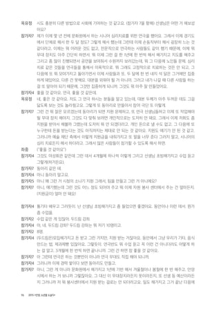 70 2015 <안양, 노년을 노닐다>
옥유정 시도 충분히 다른 방법으로 사회에 기여하는 것 같고요. (참가자 7을 향해) 선생님은 어떤 거 해보셨
어요?
참가자7 제가 이제 몇 년 전에 문화원에서 하는 시니어 심리치료를 위한 연극을 했어요. 그래서 이제 경기도
에서 단체로 해서 한 두 달 정도? 그렇게 해서 했는데 그런데 이제 손동작부터 해서 굉장히 느는 것
같더라고. 이제는 뭐 어려운 것도 없고, 전문적으로 연극하는 사람들도 같이 했기 때문에, 이제 뭐
무대 장치도 아주 간단히 하면서. 뭐 이제 그런 걸 한 1년에 한 번씩 해서 해가지고 지도를 해주고
그리고 좀 많이 진행되면서 공연을 보여줘서 수원까지 보러갔는데, 뭐 그 다음에 노인들 문제. 심리
치료 같은 것들을 연극들을 통해서 의욕적으로. 뭐 그래도 고정적으로 치료하는 것은 안 되고, 그
다음에 또 뭐 모여가지고 돌아가면서 이제 사람들과 또. 두 달에 한 번 내지 석 달은 그거에만 집중
하게 돼있어요. 다른 건 못해요. 대본을 외워야 될 거 아니야. 그러고 내가 나갈 때 다른 사람들 하는
걸 또 알아야 되기 때문에, 그것만 집중하게 되니까. 그것도 뭐 아주 잘 만들었어요.
참가자4 좋을 것 같아요. 연극. 좋을 것 같은데.
옥유정 네, 좋은 것 같아요. 저도 그 연극 하시는 분들을 알고 있는데, 대본 두께가 아주 두꺼운 데도 그걸
닳도록 보는 것도 놀라웠고요. 그렇게 또 동아리로 만들어서 참여 극단 또 이렇게.
참가자7 그런 건 뭐 잘은 모르겠는데 동아리가 되면 지원 문제하고, 또 연극 선생님들하고 이제 또 작업해야
될 무대 장치 해야지. 그것도 다 맞춰 보려면 개인적으로는 도저히 안 돼요. 그래서 이제 저희도 좀
지원을 받아서 해볼까 그랬는데 도저히 뭐 안 되겠더라고. 개인 돈으로 낼 수도 없고. 그 다음에 또
누구한테 돈을 받는다는 것도 아직까지는 제대로 안 되는 것 같아요. 지원도 얘기가 안 된 것 같고.
그러니까 예술 재단 측에서 이렇게 지원금을 내줘가지고 또 말을 너무 준다 그러지 말고, 시니어의
심리 치료든지 해서 하더라고. 그래서 많은 사람들이 참가할 수 있도록 해서 하면.
좌중 (“좋을 것 같아요”)
참가자4 그것도 여성회관 같은데 그런 데서 4개월에 하나씩 이렇게 그리고 선생님 초빙해가지고 수업 듣고
그렇게(하거든요).
참가자7 동아리 같은 데.
참가자4 아니 동아리 말고요.
참가자5 아니 왜 그런 거 시청의 소나기 지원 그래서, 팀을 만들고 그런 거 아니에요?
참가자7 아니, 얘기했는데 그런 것도 어느 정도 되어야 주고 뭐 이제 자원 봉사 센터에서 주는 건 얼마든지.
(지원금이) 얼마 안 돼요!
참가자4 통기타 배우고 그러듯이. 난 선생님 초빙해가지고 좀 들었으면 좋겠어요. 동안이나 이런 데서. 뭔가
좀 수업을.
참가자2 수업 같은 게 있잖아. 두드림 강좌.
참가자4 아, 네. 두드림 강좌? 두드림 강좌는 뭐 저기 10명이고.
참가자2 8명.
참가자4 (두드림은)모집해가지고 돈 받고 그런 거지만, 지원 받는 거잖아요. 동안에서 그냥 우리가 기타, 음식
만드는 법, 제과제빵 있잖아요. 그렇듯이. 연극반도 뭐 수업 듣고 꼭 이런 건 아니더라도 어떻게 하
는 걸 알고. 3개월에 한 번씩 하면 끝나니까. 그런 건 하면 참 좋을 것 같아요.
참가자7 아 그런데 연극은 하는 것뿐만이 아니라 연극 무대도 직접 해야 되니까.
참가자4 그러니까 이제 경력 쌓이다 보면 동아리도 만들고.
참가자7 아니, 그런 게 아니라 문화원에서 해가지고 1년에 기번 해서 겨울철이나 봄철에 한 번 해주고. 안양
시에서 하는 거 보니까 그렇잖아요. 그 대신 이 무대장치라든지 옷이라든지, 또 선생 등 예산이라든
지 그러니까 저 뭐 봉사센터에서 지원 받는 걸로는 안 되더라고요. 일도 해가지고 그거 끝난 다음에
 