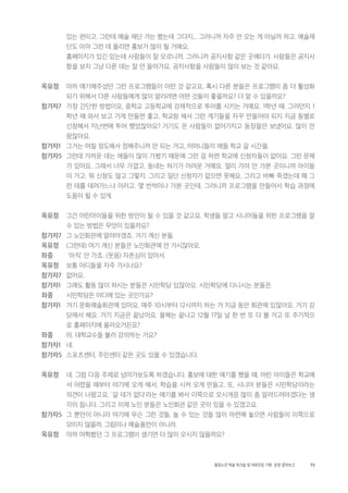 73활동노년 예술 워크숍 및 대화모임 기획・ 운영 결과보고
있는 편이고. 그런데 예술 재단 거는 봤는데 그다지... 그러니까 자주 안 오는 게 아닐까 하고. 예술재
단도 아마 그런 데 올리면 홍보가 많이 될 거예요.
홈페이지가 있긴 있는데 사람들이 잘 모르니까. 그러니까 공지사항 같은 곳에다가. 사람들은 공지사
항을 보지 그냥 다른 데는 잘 안 들어가요. 공지사항을 사람들이 많이 보는 것 같아요.
옥유정 아까 얘기해주셨던 그런 프로그램들이 이런 것 같고요. 혹시 다른 분들은 프로그램이 좀 더 활성화
되기 위해서 다른 사람들에게 많이 알리려면 어떤 것들이 좋을까요? 더 알 수 있을까요?
참가자7 가장 간단한 방법이요, 중학교 고등학교에 강제적으로 투어를 시키는 거예요. 1학년 때. 그러던지 1
학년 때 와서 보고 가게 만들면 좋고, 학교랑 해서 그런 계기들을 자꾸 만들어야 되지 지금 동별로
신청해서 지난번에 투어 했었잖아요? 거기도 온 사람들이 없어가지고 동장들만 보냈어요. 많이 안
왔잖아요.
참가자1 그거는 며칠 정도해서 정해주니까 안 되는 거고, 어머니들이 애들 학교 갈 시간을.
참가자5 그런데 가까운 데는 애들이 많이 가봤기 때문에 그런 걸 하면 학교에 신청자들이 없어요. 그런 문제
가 있어요. 그래서 너무 가깝고, 동네는 하기가 어려운 거예요. 멀리 가야 안 가본 곳이니까 아이들
이 가고. 뭐 신청도 많고 그렇지. 그리고 일단 신청자가 없으면 못해요. 그리고 바빠 죽겠는데 왜 그
런 데를 데려가느냐 이러고. 몇 번씩이나 가본 곳인데. 그러니까 프로그램을 만들어서 학습 과정에
도움이 될 수 있게.
옥유정 그건 어린아이들을 위한 방안이 될 수 있을 것 같고요. 학생들 말고 시니어들을 위한 프로그램을 알
수 있는 방법은 무엇이 있을까요?
참가자7 그 노인회관에 알려야겠죠. 거기 계신 분들.
옥유정 (그런데) 여기 계신 분들은 노인회관에 안 가시잖아요.
좌중 ‘아직’ 안 가죠. (웃음) 자존심이 있어서.
옥유정 보통 어디들을 자주 가시나요?
참가자7 없어요.
참가자1 그래도 활동 많이 하시는 분들은 시민학당 있잖아요. 시민학당에 다니시는 분들은.
좌중 시민학당은 어디에 있는 곳인가요?
참가자1 거기 문화예술회관에 있어요. 매주 10시부터 12시까지 하는 거 지금 동안 회관에 있잖아요. 거기 강
당에서 해요. 거기 지금은 끝났어요. 올해는 끝나고 12월 17일 날 한 번 또 다 볼 거고 또 주기적으
로 홈페이지에 올라오거든요?
좌중 아, 대학교수들 불러 강의하는 거요?
참가자1 네.
참가자5 스포츠센터, 주민센터 같은 곳도 있을 수 있겠습니다.
옥유정 네. 그럼 다음 주제로 넘어가보도록 하겠습니다. 홍보에 대한 얘기를 했을 때, 어린 아이들은 학교에
서 어렸을 때부터 여기에 오게 해서, 학습을 시켜 오게 만들고. 또, 시니어 분들은 시민학당이라는
의견이 나왔고요. ‘갈 데가 없다’라는 얘기를 봐서 이쪽으로 오시게끔 많이 좀 알려드려야겠다는 생
각이 듭니다. 그리고 이제 노인 분들은 노인회관 같은 곳이 있을 수 있겠고요.
참가자5 그 뿐만이 아니라 여기에 무슨 그런 것들, 놀 수 있는 것들 많이 마련해 놓으면 사람들이 이쪽으로
모이지 않을까. 그림이나 예술품만이 아니라.
옥유정 아까 여쭤봤던 그 프로그램이 생기면 더 많이 오시지 않을까요?
 