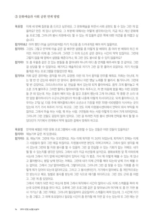74 2015 <안양, 노년을 노닐다>
③ 문화예술과 사회 공헌 연계 방법
옥유정 이제 세 번째 질문을 좀 드리고 싶은데요. 그 문화예술을 하면서 사회 공헌도 할 수 있는 그런 게 없
을까요? 만든 게 있나 싶어서요. 그 부분에 대해서는 어떻게 생각하시는지, 지금 하고 계신 문화예
술 프로그램, 그러니까 봉사 차원에서도 할 수 있는 게 있을까 같은 쪽에 대한 의견을 좀 여쭙고 싶
습니다.
참가자1&2 아까 했던 (미술 심리치료처럼) 자기 자신을 좀 드러내게끔 해야 하지 않을까요.
참가자5 그것도 그렇고 만약에 미술 같은 걸 배우면 설명을 좀 이렇게 잘 배워야, 좀 여러 번 배워야 하긴 하
지만. 머리가 이제 좀 그러니까. 그러면 그 이게 도슨트 같은 경우는 시간이 딱딱 있잖아요. 그런데
그렇지 않을 때 옆에서 설명을 해준다거나, 뭐 그런 것도 봉사로 할 수 있지 않을까요?
참가자1 또 좀 우울증 같은 것 있는 분들을 좀 끌어내야 하니까 어디 좀 연계를 해주셔야 할 것 같아요. 그런
걸 상담을 할 수 있잖아요. 해가지고 예술적으로 자기가 그런 걸 못 풀어서 오잖아요. 자기 자신을
풀게끔 하는 프로그램을 만들었으면 해요.
참가자4 저희 같은 경우에는 음악을 하니까, 요양원. 이런 데 가서 음악을 연주를 해줘요. 저희는 아닌데, 저
는 몇 번 안 갔는데 세대가 안 맞아서. 클래식이나 이런 옛날 노래를 못 불러서. 통기타니까. 그런데
몇 번 갔었어요, 크리스마스이브 날. 연습을 해서 갔는데 되게 좋아하세요. 음악 크게 틀어놓고 색
소폰 크게 불어주고 그러면 할머니 할아버지들 박수 쳐주시고, 저 맨 처음에 왔을 때는 이런 요양원
들 큰 데 있는데. 저는 조용히 해야 되는 줄 알고 조용히 했는데 그게 아니에요. 막 쾅쾅 큰 소리 내
면 엄청 좋아하시다가 수군수군하셨다가 박수를 나중에 이렇게 치시더라고요. 되게 좋아하시고, 또
우리는 27일 날, 다음 주에 에어클래스에서 소년소녀 가장을 위한 70명~100명쯤이 식사하는 곳이
있는데 거기 가서 쳐주러 가기도 하고요. 그런 것도 이제 자원봉사센터에서 연락이 와서 부탁을 하
잖아요. 그래서 마술 하는 사람, 뭐 하는 사람. 구연동화 하는 사람 이렇게 다 와서 가게 되어있어요.
그러니까 그런 것들도 굉장히 많이 있어요. 그런 걸 하려면 자원 봉사 센터에 연락을 해서 뭘 할 수
있다던가 거기에서 연계해서 딱딱 필요한 걸해서 맞춰야 하고요.
옥유정 만약에 배웠던 어떤 문화 프로그램에서 사회 공헌할 수 있는 것들은 어떤 것들이 있을까요?
참가자1 재능기부 같은 게 있겠네요.
참가자5 응, 재능기부. 그런데 저는 모르겠어요. 저는 이제 퇴직한 지 2년이 되었는데, 퇴직하기 전에는 이제
그 사람들이 많이 그런 얘길 하잖아요. 자원봉사하면 본인도 어쩌고저쩌고. 그래서 많이 생각을 해
서 갔는데 그런데 뭘 자원 봉사를 할 수 있을까. 그런 걸 연습할 수 있는 기회가 없는 거예요. 내가
뭘 할 수 있는지를 생각은 있어도 그래서 내가 지금 비산동에 살거든요. 평화보육원 앞 쪽 아파트에
사는데 그래서 거기 앞에 비산복지관이 있어서 거길 가 봤죠. 가서 뭐 이렇게 해볼 수 있는 게 있냐
고 물어봤더니, 평일 낮에 된다는 거예요. 그런데 내가 이제 근무를 해야 되는데 낮에 가서 해볼 수
는 없어요. 그래서 그냥 말아버렸는데, 그렇더라고요. 그러니까 그런 걸 찾을 수 있는 기회를 좀 이
렇게 뭐가 있어야 되는데 없더라고요. 그리고 그 봉사센터인가, 거기에서 알아봐도 좀 개인적으로는
안 받는다고 해요. 팀별로 봉사를 받는데 그런 식으로 얘기를 하더라고요. 그런 것도 근데 좀 어렵
고. 그런 게 좀 있었어요.
그래서 기회가 되면 하긴 하는데 현재 그래서 퇴직해서 시간이 많아서 나도 이제 스케줄을 짜야 하
는데 오전에 운동을 한다 하고, 오후에 그런 프로그램 같은 걸 찾아보니까 여기에 또 좀 안 가면 봉
사 가기는? 좀 그런 거예요. 그러니까 월요일부터 금요일까지 스케줄이 짜져 있는데, 그 시간에 가기
는 좀 그렇고. 그 외에 토요일이나 일요일 시간이 좀 한가할 때 가면 갈 수는 있는데 또 그런 때는 안
 
